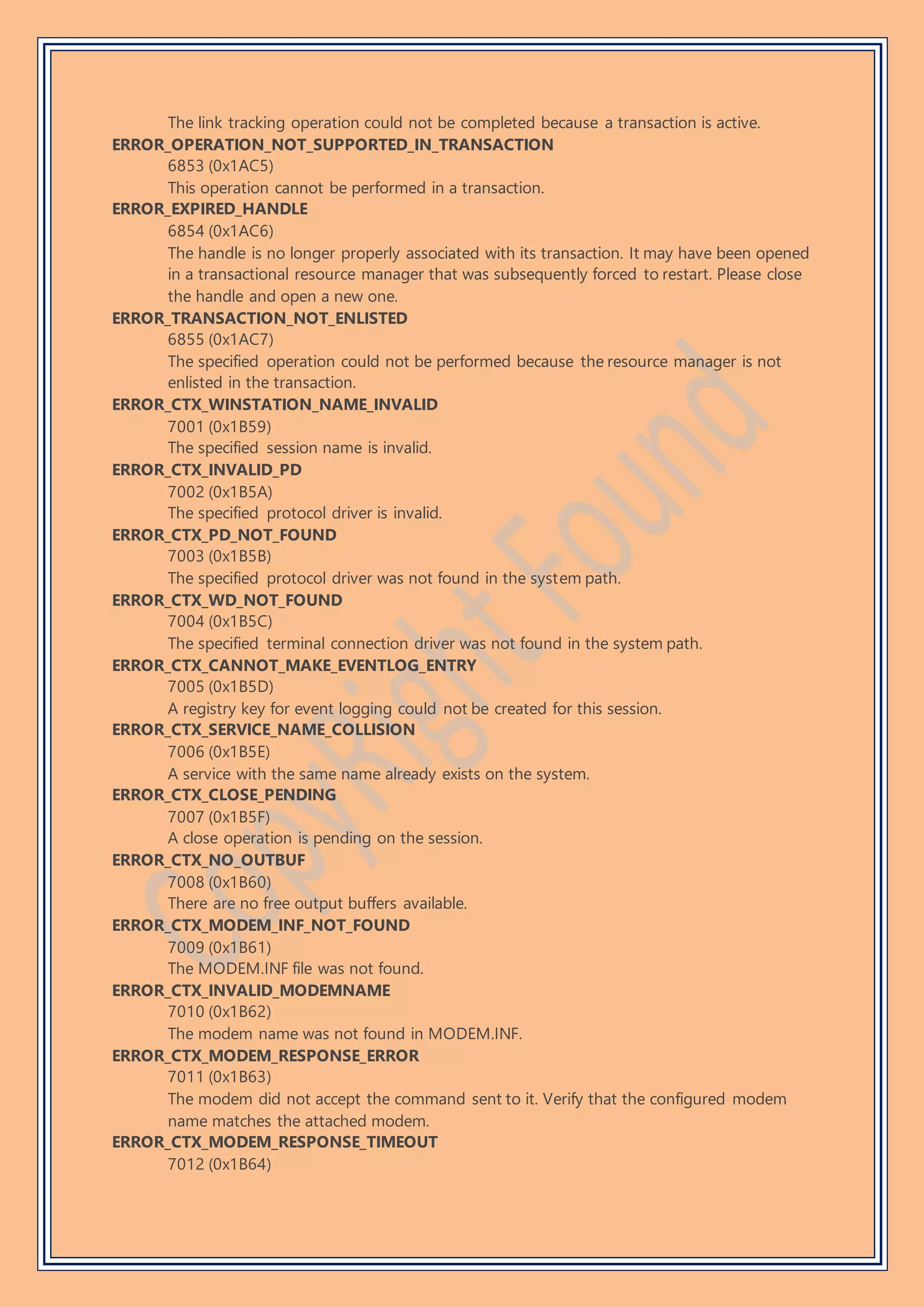 The link tracking operation could not be completed because a transaction is active.
ERROR_OPERATION_NOT_SUPPORTED_IN_TRANSACTION
6853 (0x1AC5)
This operation cannot be performed in a transaction.
ERROR_EXPIRED_HANDLE
6854 (0x1AC6)
The handle is no longer properly associated with its transaction. It may have been opened
in a transactional resource manager that was subsequently forced to restart. Please close
the handle and open a new one.
ERROR_TRANSACTION_NOT_ENLISTED
6855 (0x1AC7)
The specified operation could not be performed because the resource manager is not
enlisted in the transaction.
ERROR_CTX_WINSTATION_NAME_INVALID
7001 (0x1B59)
The specified session name is invalid.
ERROR_CTX_INVALID_PD
7002 (0x1B5A)
The specified protocol driver is invalid.
ERROR_CTX_PD_NOT_FOUND
7003 (0x1B5B)
The specified protocol driver was not found in the system path.
ERROR_CTX_WD_NOT_FOUND
7004 (0x1B5C)
The specified terminal connection driver was not found in the system path.
ERROR_CTX_CANNOT_MAKE_EVENTLOG_ENTRY
7005 (0x1B5D)
A registry key for event logging could not be created for this session.
ERROR_CTX_SERVICE_NAME_COLLISION
7006 (0x1B5E)
A service with the same name already exists on the system.
ERROR_CTX_CLOSE_PENDING
7007 (0x1B5F)
A close operation is pending on the session.
ERROR_CTX_NO_OUTBUF
7008 (0x1B60)
There are no free output buffers available.
ERROR_CTX_MODEM_INF_NOT_FOUND
7009 (0x1B61)
The MODEM.INF file was not found.
ERROR_CTX_INVALID_MODEMNAME
7010 (0x1B62)
The modem name was not found in MODEM.INF.
ERROR_CTX_MODEM_RESPONSE_ERROR
7011 (0x1B63)
The modem did not accept the command sent to it. Verify that the configured modem
name matches the attached modem.
ERROR_CTX_MODEM_RESPONSE_TIMEOUT
7012 (0x1B64)
 