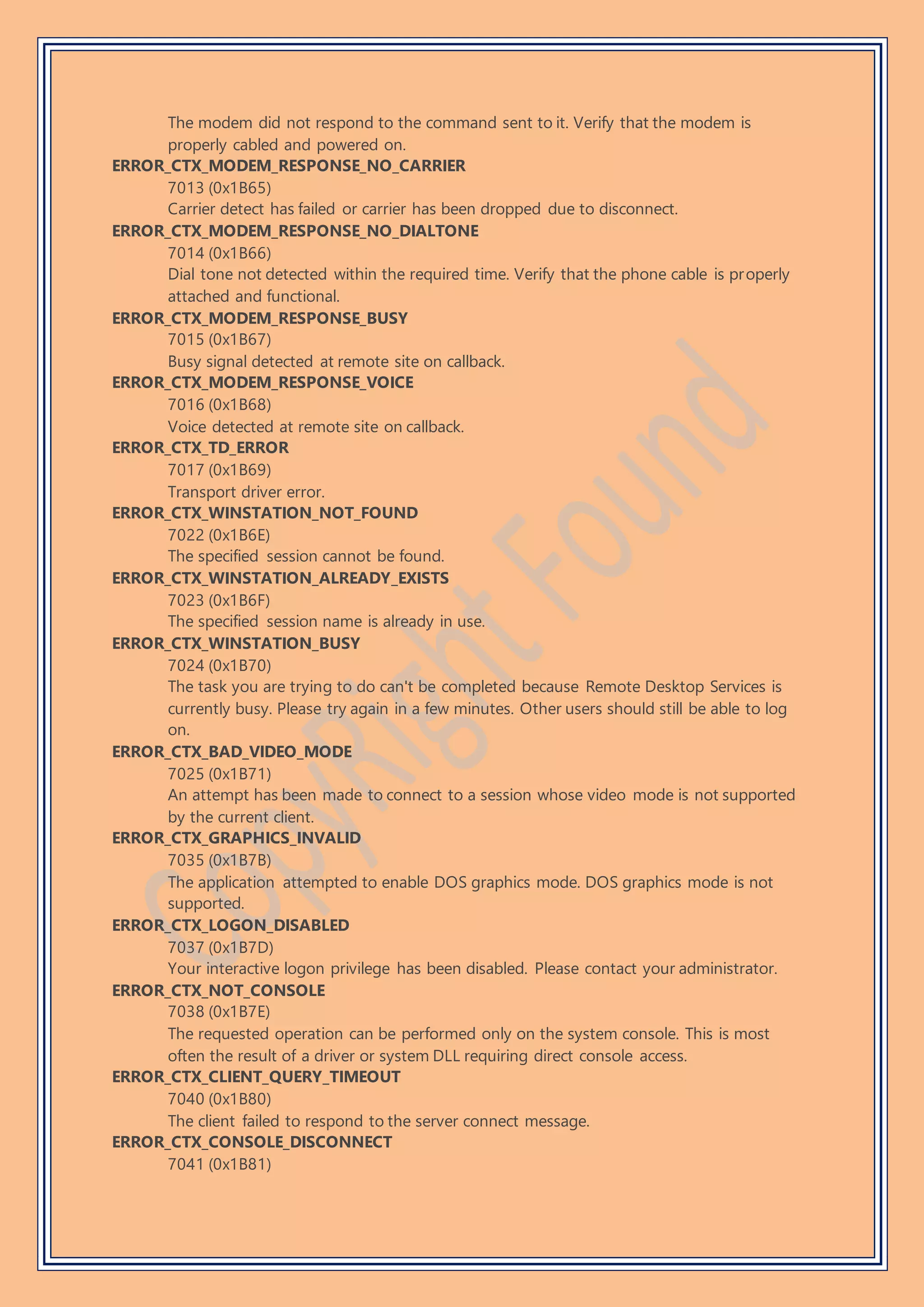 The modem did not respond to the command sent to it. Verify that the modem is
properly cabled and powered on.
ERROR_CTX_MODEM_RESPONSE_NO_CARRIER
7013 (0x1B65)
Carrier detect has failed or carrier has been dropped due to disconnect.
ERROR_CTX_MODEM_RESPONSE_NO_DIALTONE
7014 (0x1B66)
Dial tone not detected within the required time. Verify that the phone cable is properly
attached and functional.
ERROR_CTX_MODEM_RESPONSE_BUSY
7015 (0x1B67)
Busy signal detected at remote site on callback.
ERROR_CTX_MODEM_RESPONSE_VOICE
7016 (0x1B68)
Voice detected at remote site on callback.
ERROR_CTX_TD_ERROR
7017 (0x1B69)
Transport driver error.
ERROR_CTX_WINSTATION_NOT_FOUND
7022 (0x1B6E)
The specified session cannot be found.
ERROR_CTX_WINSTATION_ALREADY_EXISTS
7023 (0x1B6F)
The specified session name is already in use.
ERROR_CTX_WINSTATION_BUSY
7024 (0x1B70)
The task you are trying to do can't be completed because Remote Desktop Services is
currently busy. Please try again in a few minutes. Other users should still be able to log
on.
ERROR_CTX_BAD_VIDEO_MODE
7025 (0x1B71)
An attempt has been made to connect to a session whose video mode is not supported
by the current client.
ERROR_CTX_GRAPHICS_INVALID
7035 (0x1B7B)
The application attempted to enable DOS graphics mode. DOS graphics mode is not
supported.
ERROR_CTX_LOGON_DISABLED
7037 (0x1B7D)
Your interactive logon privilege has been disabled. Please contact your administrator.
ERROR_CTX_NOT_CONSOLE
7038 (0x1B7E)
The requested operation can be performed only on the system console. This is most
often the result of a driver or system DLL requiring direct console access.
ERROR_CTX_CLIENT_QUERY_TIMEOUT
7040 (0x1B80)
The client failed to respond to the server connect message.
ERROR_CTX_CONSOLE_DISCONNECT
7041 (0x1B81)
 