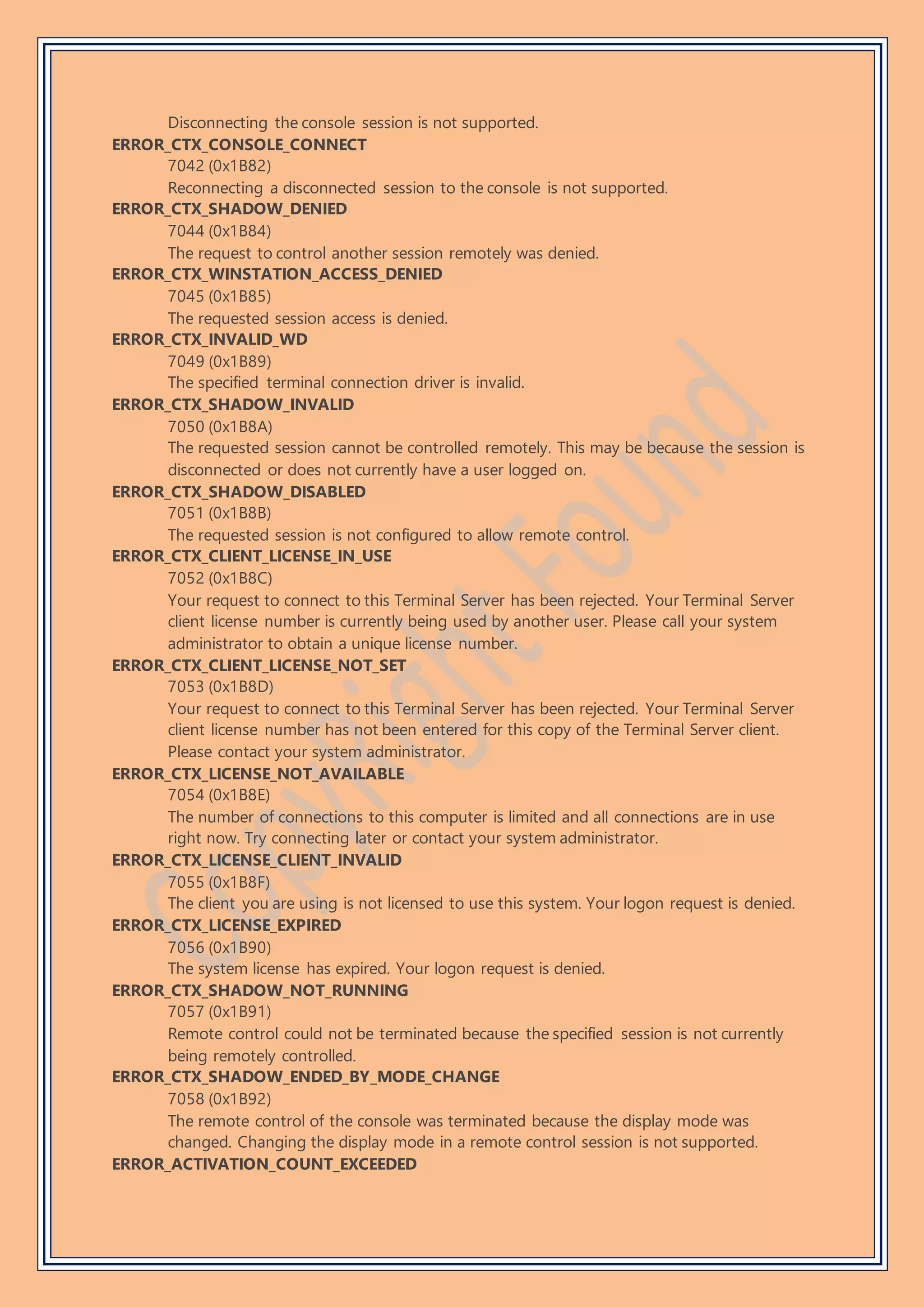 Disconnecting the console session is not supported.
ERROR_CTX_CONSOLE_CONNECT
7042 (0x1B82)
Reconnecting a disconnected session to the console is not supported.
ERROR_CTX_SHADOW_DENIED
7044 (0x1B84)
The request to control another session remotely was denied.
ERROR_CTX_WINSTATION_ACCESS_DENIED
7045 (0x1B85)
The requested session access is denied.
ERROR_CTX_INVALID_WD
7049 (0x1B89)
The specified terminal connection driver is invalid.
ERROR_CTX_SHADOW_INVALID
7050 (0x1B8A)
The requested session cannot be controlled remotely. This may be because the session is
disconnected or does not currently have a user logged on.
ERROR_CTX_SHADOW_DISABLED
7051 (0x1B8B)
The requested session is not configured to allow remote control.
ERROR_CTX_CLIENT_LICENSE_IN_USE
7052 (0x1B8C)
Your request to connect to this Terminal Server has been rejected. Your Terminal Server
client license number is currently being used by another user. Please call your system
administrator to obtain a unique license number.
ERROR_CTX_CLIENT_LICENSE_NOT_SET
7053 (0x1B8D)
Your request to connect to this Terminal Server has been rejected. Your Terminal Server
client license number has not been entered for this copy of the Terminal Server client.
Please contact your system administrator.
ERROR_CTX_LICENSE_NOT_AVAILABLE
7054 (0x1B8E)
The number of connections to this computer is limited and all connections are in use
right now. Try connecting later or contact your system administrator.
ERROR_CTX_LICENSE_CLIENT_INVALID
7055 (0x1B8F)
The client you are using is not licensed to use this system. Your logon request is denied.
ERROR_CTX_LICENSE_EXPIRED
7056 (0x1B90)
The system license has expired. Your logon request is denied.
ERROR_CTX_SHADOW_NOT_RUNNING
7057 (0x1B91)
Remote control could not be terminated because the specified session is not currently
being remotely controlled.
ERROR_CTX_SHADOW_ENDED_BY_MODE_CHANGE
7058 (0x1B92)
The remote control of the console was terminated because the display mode was
changed. Changing the display mode in a remote control session is not supported.
ERROR_ACTIVATION_COUNT_EXCEEDED
 
