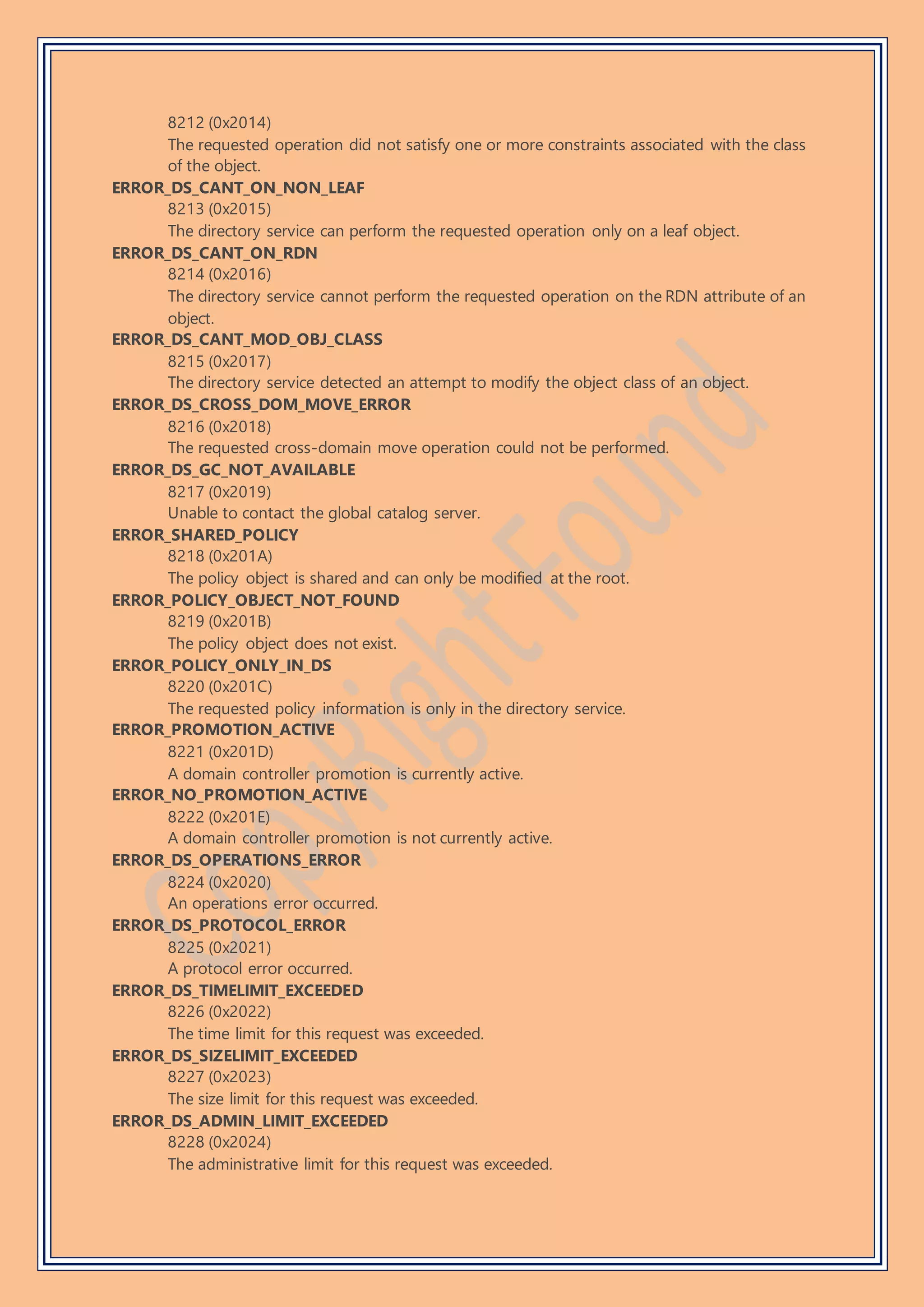 8212 (0x2014)
The requested operation did not satisfy one or more constraints associated with the class
of the object.
ERROR_DS_CANT_ON_NON_LEAF
8213 (0x2015)
The directory service can perform the requested operation only on a leaf object.
ERROR_DS_CANT_ON_RDN
8214 (0x2016)
The directory service cannot perform the requested operation on the RDN attribute of an
object.
ERROR_DS_CANT_MOD_OBJ_CLASS
8215 (0x2017)
The directory service detected an attempt to modify the object class of an object.
ERROR_DS_CROSS_DOM_MOVE_ERROR
8216 (0x2018)
The requested cross-domain move operation could not be performed.
ERROR_DS_GC_NOT_AVAILABLE
8217 (0x2019)
Unable to contact the global catalog server.
ERROR_SHARED_POLICY
8218 (0x201A)
The policy object is shared and can only be modified at the root.
ERROR_POLICY_OBJECT_NOT_FOUND
8219 (0x201B)
The policy object does not exist.
ERROR_POLICY_ONLY_IN_DS
8220 (0x201C)
The requested policy information is only in the directory service.
ERROR_PROMOTION_ACTIVE
8221 (0x201D)
A domain controller promotion is currently active.
ERROR_NO_PROMOTION_ACTIVE
8222 (0x201E)
A domain controller promotion is not currently active.
ERROR_DS_OPERATIONS_ERROR
8224 (0x2020)
An operations error occurred.
ERROR_DS_PROTOCOL_ERROR
8225 (0x2021)
A protocol error occurred.
ERROR_DS_TIMELIMIT_EXCEEDED
8226 (0x2022)
The time limit for this request was exceeded.
ERROR_DS_SIZELIMIT_EXCEEDED
8227 (0x2023)
The size limit for this request was exceeded.
ERROR_DS_ADMIN_LIMIT_EXCEEDED
8228 (0x2024)
The administrative limit for this request was exceeded.
 