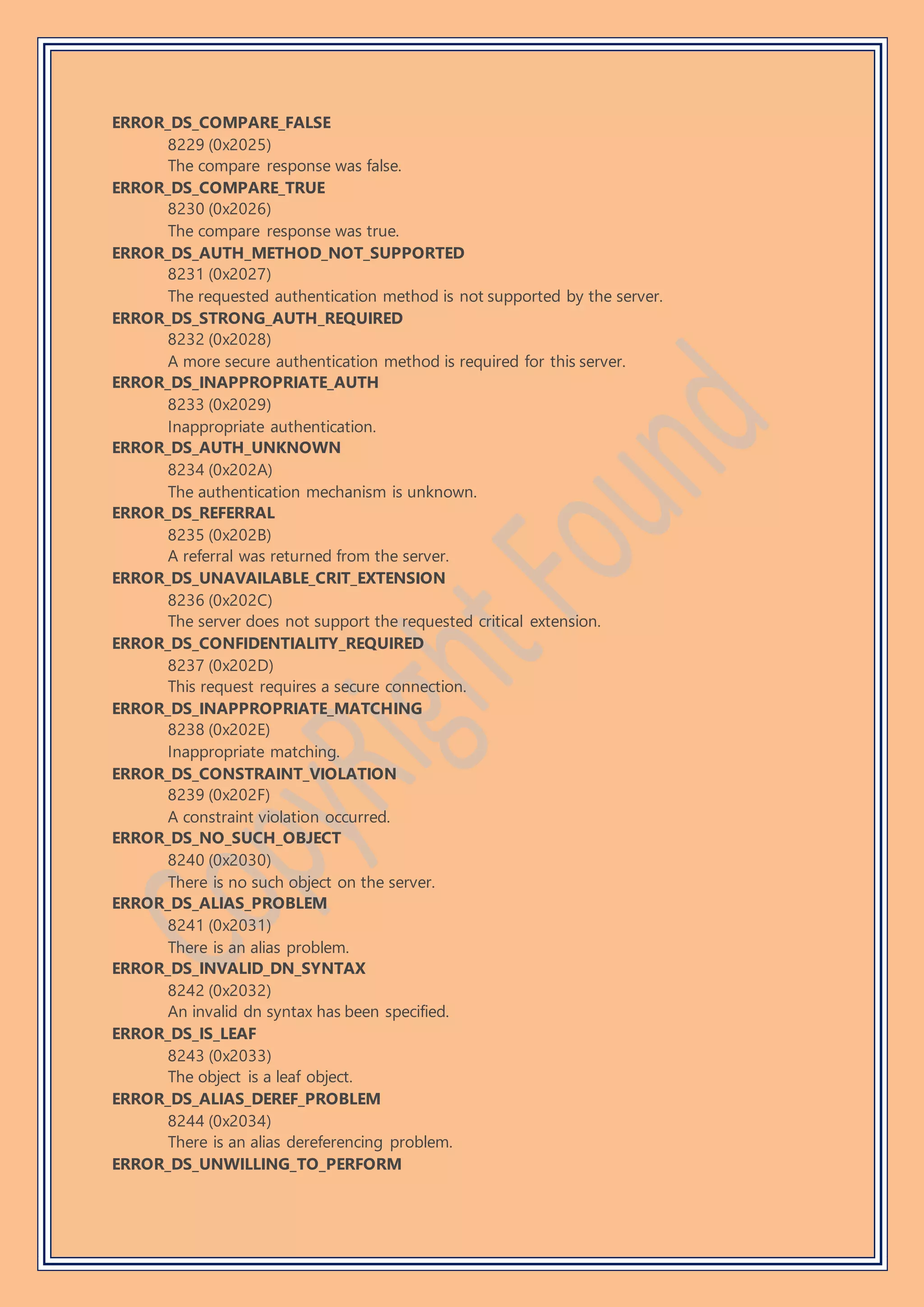 ERROR_DS_COMPARE_FALSE
8229 (0x2025)
The compare response was false.
ERROR_DS_COMPARE_TRUE
8230 (0x2026)
The compare response was true.
ERROR_DS_AUTH_METHOD_NOT_SUPPORTED
8231 (0x2027)
The requested authentication method is not supported by the server.
ERROR_DS_STRONG_AUTH_REQUIRED
8232 (0x2028)
A more secure authentication method is required for this server.
ERROR_DS_INAPPROPRIATE_AUTH
8233 (0x2029)
Inappropriate authentication.
ERROR_DS_AUTH_UNKNOWN
8234 (0x202A)
The authentication mechanism is unknown.
ERROR_DS_REFERRAL
8235 (0x202B)
A referral was returned from the server.
ERROR_DS_UNAVAILABLE_CRIT_EXTENSION
8236 (0x202C)
The server does not support the requested critical extension.
ERROR_DS_CONFIDENTIALITY_REQUIRED
8237 (0x202D)
This request requires a secure connection.
ERROR_DS_INAPPROPRIATE_MATCHING
8238 (0x202E)
Inappropriate matching.
ERROR_DS_CONSTRAINT_VIOLATION
8239 (0x202F)
A constraint violation occurred.
ERROR_DS_NO_SUCH_OBJECT
8240 (0x2030)
There is no such object on the server.
ERROR_DS_ALIAS_PROBLEM
8241 (0x2031)
There is an alias problem.
ERROR_DS_INVALID_DN_SYNTAX
8242 (0x2032)
An invalid dn syntax has been specified.
ERROR_DS_IS_LEAF
8243 (0x2033)
The object is a leaf object.
ERROR_DS_ALIAS_DEREF_PROBLEM
8244 (0x2034)
There is an alias dereferencing problem.
ERROR_DS_UNWILLING_TO_PERFORM
 