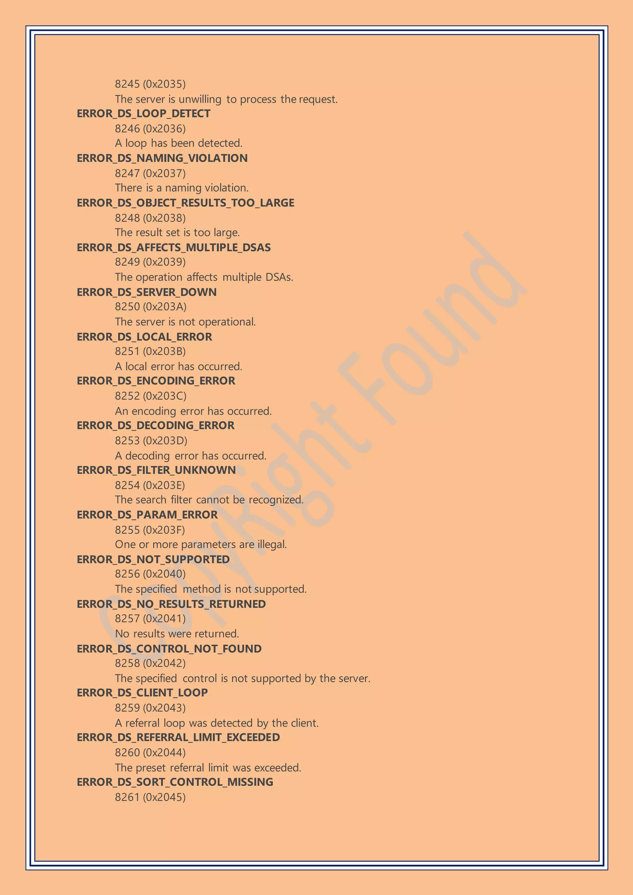 8245 (0x2035)
The server is unwilling to process the request.
ERROR_DS_LOOP_DETECT
8246 (0x2036)
A loop has been detected.
ERROR_DS_NAMING_VIOLATION
8247 (0x2037)
There is a naming violation.
ERROR_DS_OBJECT_RESULTS_TOO_LARGE
8248 (0x2038)
The result set is too large.
ERROR_DS_AFFECTS_MULTIPLE_DSAS
8249 (0x2039)
The operation affects multiple DSAs.
ERROR_DS_SERVER_DOWN
8250 (0x203A)
The server is not operational.
ERROR_DS_LOCAL_ERROR
8251 (0x203B)
A local error has occurred.
ERROR_DS_ENCODING_ERROR
8252 (0x203C)
An encoding error has occurred.
ERROR_DS_DECODING_ERROR
8253 (0x203D)
A decoding error has occurred.
ERROR_DS_FILTER_UNKNOWN
8254 (0x203E)
The search filter cannot be recognized.
ERROR_DS_PARAM_ERROR
8255 (0x203F)
One or more parameters are illegal.
ERROR_DS_NOT_SUPPORTED
8256 (0x2040)
The specified method is not supported.
ERROR_DS_NO_RESULTS_RETURNED
8257 (0x2041)
No results were returned.
ERROR_DS_CONTROL_NOT_FOUND
8258 (0x2042)
The specified control is not supported by the server.
ERROR_DS_CLIENT_LOOP
8259 (0x2043)
A referral loop was detected by the client.
ERROR_DS_REFERRAL_LIMIT_EXCEEDED
8260 (0x2044)
The preset referral limit was exceeded.
ERROR_DS_SORT_CONTROL_MISSING
8261 (0x2045)
 