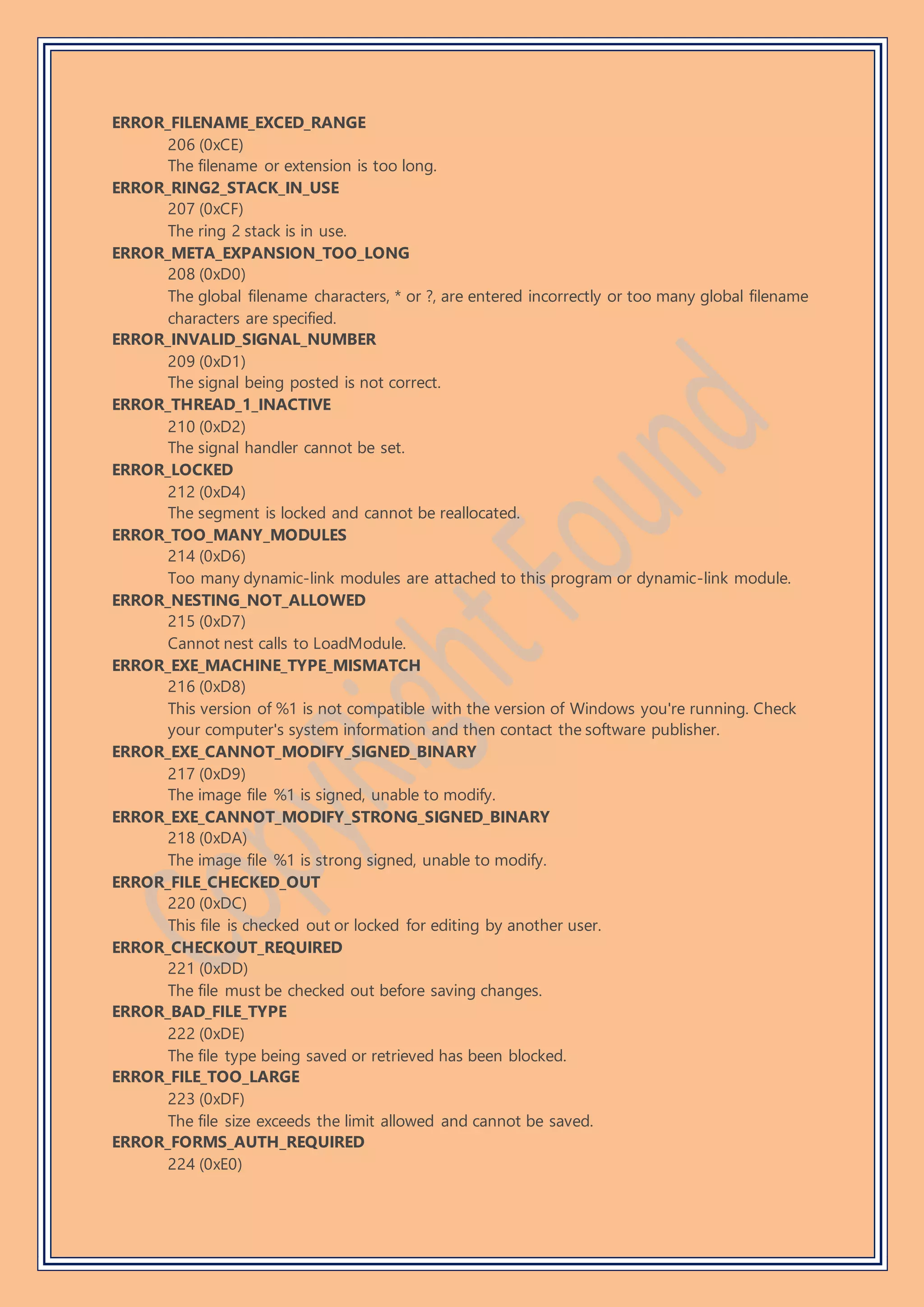 ERROR_FILENAME_EXCED_RANGE
206 (0xCE)
The filename or extension is too long.
ERROR_RING2_STACK_IN_USE
207 (0xCF)
The ring 2 stack is in use.
ERROR_META_EXPANSION_TOO_LONG
208 (0xD0)
The global filename characters, * or ?, are entered incorrectly or too many global filename
characters are specified.
ERROR_INVALID_SIGNAL_NUMBER
209 (0xD1)
The signal being posted is not correct.
ERROR_THREAD_1_INACTIVE
210 (0xD2)
The signal handler cannot be set.
ERROR_LOCKED
212 (0xD4)
The segment is locked and cannot be reallocated.
ERROR_TOO_MANY_MODULES
214 (0xD6)
Too many dynamic-link modules are attached to this program or dynamic-link module.
ERROR_NESTING_NOT_ALLOWED
215 (0xD7)
Cannot nest calls to LoadModule.
ERROR_EXE_MACHINE_TYPE_MISMATCH
216 (0xD8)
This version of %1 is not compatible with the version of Windows you're running. Check
your computer's system information and then contact the software publisher.
ERROR_EXE_CANNOT_MODIFY_SIGNED_BINARY
217 (0xD9)
The image file %1 is signed, unable to modify.
ERROR_EXE_CANNOT_MODIFY_STRONG_SIGNED_BINARY
218 (0xDA)
The image file %1 is strong signed, unable to modify.
ERROR_FILE_CHECKED_OUT
220 (0xDC)
This file is checked out or locked for editing by another user.
ERROR_CHECKOUT_REQUIRED
221 (0xDD)
The file must be checked out before saving changes.
ERROR_BAD_FILE_TYPE
222 (0xDE)
The file type being saved or retrieved has been blocked.
ERROR_FILE_TOO_LARGE
223 (0xDF)
The file size exceeds the limit allowed and cannot be saved.
ERROR_FORMS_AUTH_REQUIRED
224 (0xE0)
 