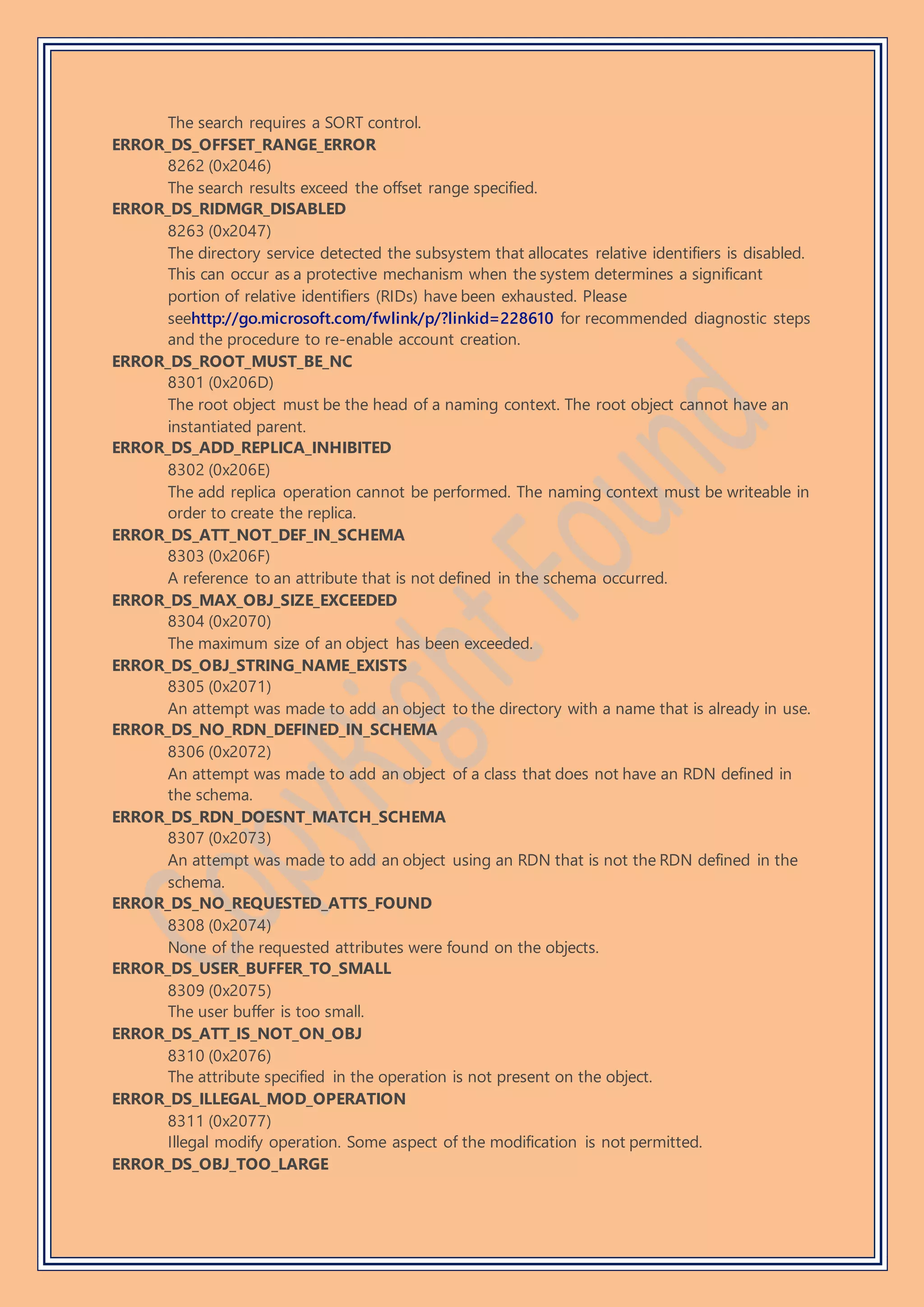 The search requires a SORT control.
ERROR_DS_OFFSET_RANGE_ERROR
8262 (0x2046)
The search results exceed the offset range specified.
ERROR_DS_RIDMGR_DISABLED
8263 (0x2047)
The directory service detected the subsystem that allocates relative identifiers is disabled.
This can occur as a protective mechanism when the system determines a significant
portion of relative identifiers (RIDs) have been exhausted. Please
seehttp://go.microsoft.com/fwlink/p/?linkid=228610 for recommended diagnostic steps
and the procedure to re-enable account creation.
ERROR_DS_ROOT_MUST_BE_NC
8301 (0x206D)
The root object must be the head of a naming context. The root object cannot have an
instantiated parent.
ERROR_DS_ADD_REPLICA_INHIBITED
8302 (0x206E)
The add replica operation cannot be performed. The naming context must be writeable in
order to create the replica.
ERROR_DS_ATT_NOT_DEF_IN_SCHEMA
8303 (0x206F)
A reference to an attribute that is not defined in the schema occurred.
ERROR_DS_MAX_OBJ_SIZE_EXCEEDED
8304 (0x2070)
The maximum size of an object has been exceeded.
ERROR_DS_OBJ_STRING_NAME_EXISTS
8305 (0x2071)
An attempt was made to add an object to the directory with a name that is already in use.
ERROR_DS_NO_RDN_DEFINED_IN_SCHEMA
8306 (0x2072)
An attempt was made to add an object of a class that does not have an RDN defined in
the schema.
ERROR_DS_RDN_DOESNT_MATCH_SCHEMA
8307 (0x2073)
An attempt was made to add an object using an RDN that is not the RDN defined in the
schema.
ERROR_DS_NO_REQUESTED_ATTS_FOUND
8308 (0x2074)
None of the requested attributes were found on the objects.
ERROR_DS_USER_BUFFER_TO_SMALL
8309 (0x2075)
The user buffer is too small.
ERROR_DS_ATT_IS_NOT_ON_OBJ
8310 (0x2076)
The attribute specified in the operation is not present on the object.
ERROR_DS_ILLEGAL_MOD_OPERATION
8311 (0x2077)
Illegal modify operation. Some aspect of the modification is not permitted.
ERROR_DS_OBJ_TOO_LARGE
 