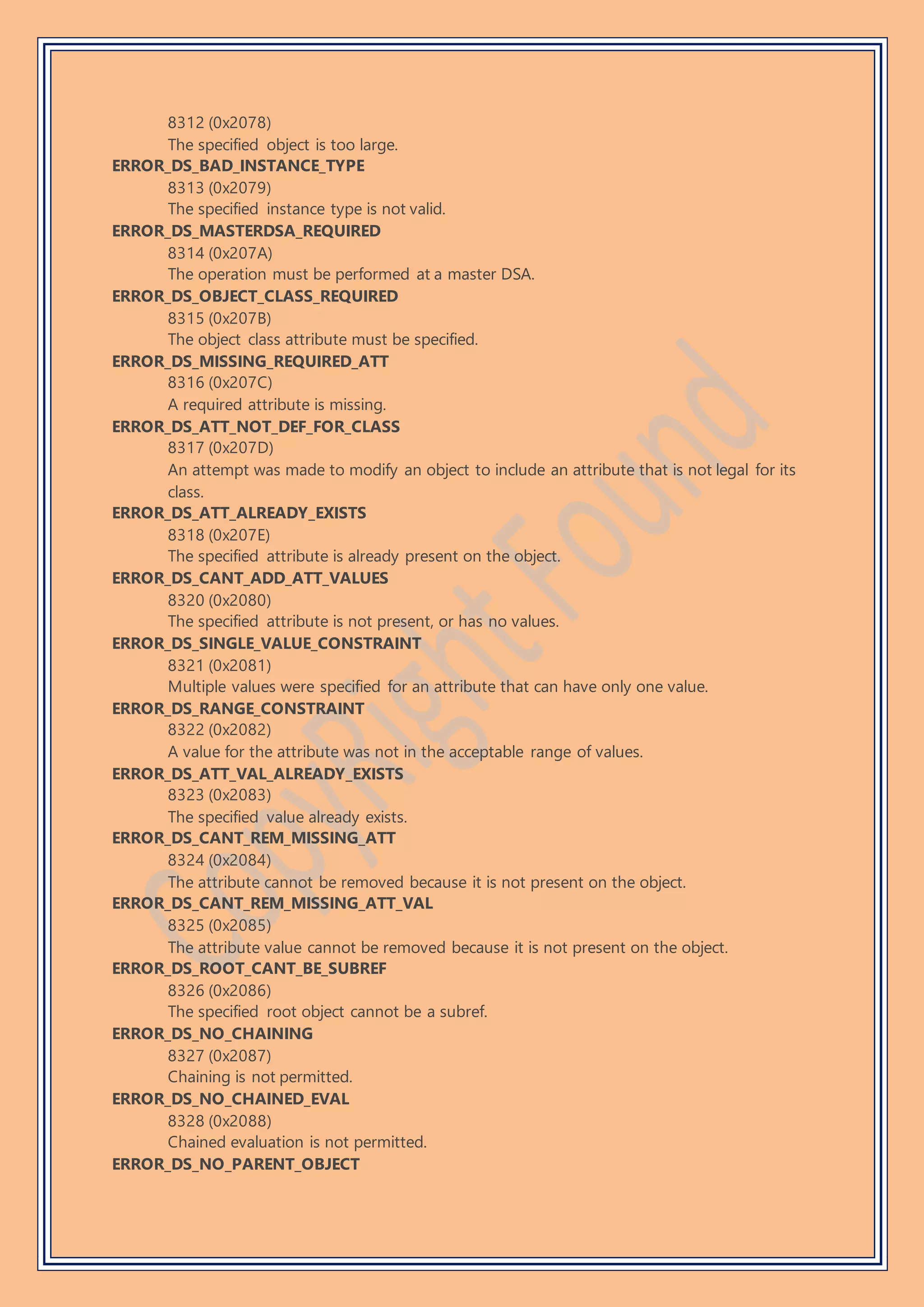 8312 (0x2078)
The specified object is too large.
ERROR_DS_BAD_INSTANCE_TYPE
8313 (0x2079)
The specified instance type is not valid.
ERROR_DS_MASTERDSA_REQUIRED
8314 (0x207A)
The operation must be performed at a master DSA.
ERROR_DS_OBJECT_CLASS_REQUIRED
8315 (0x207B)
The object class attribute must be specified.
ERROR_DS_MISSING_REQUIRED_ATT
8316 (0x207C)
A required attribute is missing.
ERROR_DS_ATT_NOT_DEF_FOR_CLASS
8317 (0x207D)
An attempt was made to modify an object to include an attribute that is not legal for its
class.
ERROR_DS_ATT_ALREADY_EXISTS
8318 (0x207E)
The specified attribute is already present on the object.
ERROR_DS_CANT_ADD_ATT_VALUES
8320 (0x2080)
The specified attribute is not present, or has no values.
ERROR_DS_SINGLE_VALUE_CONSTRAINT
8321 (0x2081)
Multiple values were specified for an attribute that can have only one value.
ERROR_DS_RANGE_CONSTRAINT
8322 (0x2082)
A value for the attribute was not in the acceptable range of values.
ERROR_DS_ATT_VAL_ALREADY_EXISTS
8323 (0x2083)
The specified value already exists.
ERROR_DS_CANT_REM_MISSING_ATT
8324 (0x2084)
The attribute cannot be removed because it is not present on the object.
ERROR_DS_CANT_REM_MISSING_ATT_VAL
8325 (0x2085)
The attribute value cannot be removed because it is not present on the object.
ERROR_DS_ROOT_CANT_BE_SUBREF
8326 (0x2086)
The specified root object cannot be a subref.
ERROR_DS_NO_CHAINING
8327 (0x2087)
Chaining is not permitted.
ERROR_DS_NO_CHAINED_EVAL
8328 (0x2088)
Chained evaluation is not permitted.
ERROR_DS_NO_PARENT_OBJECT
 