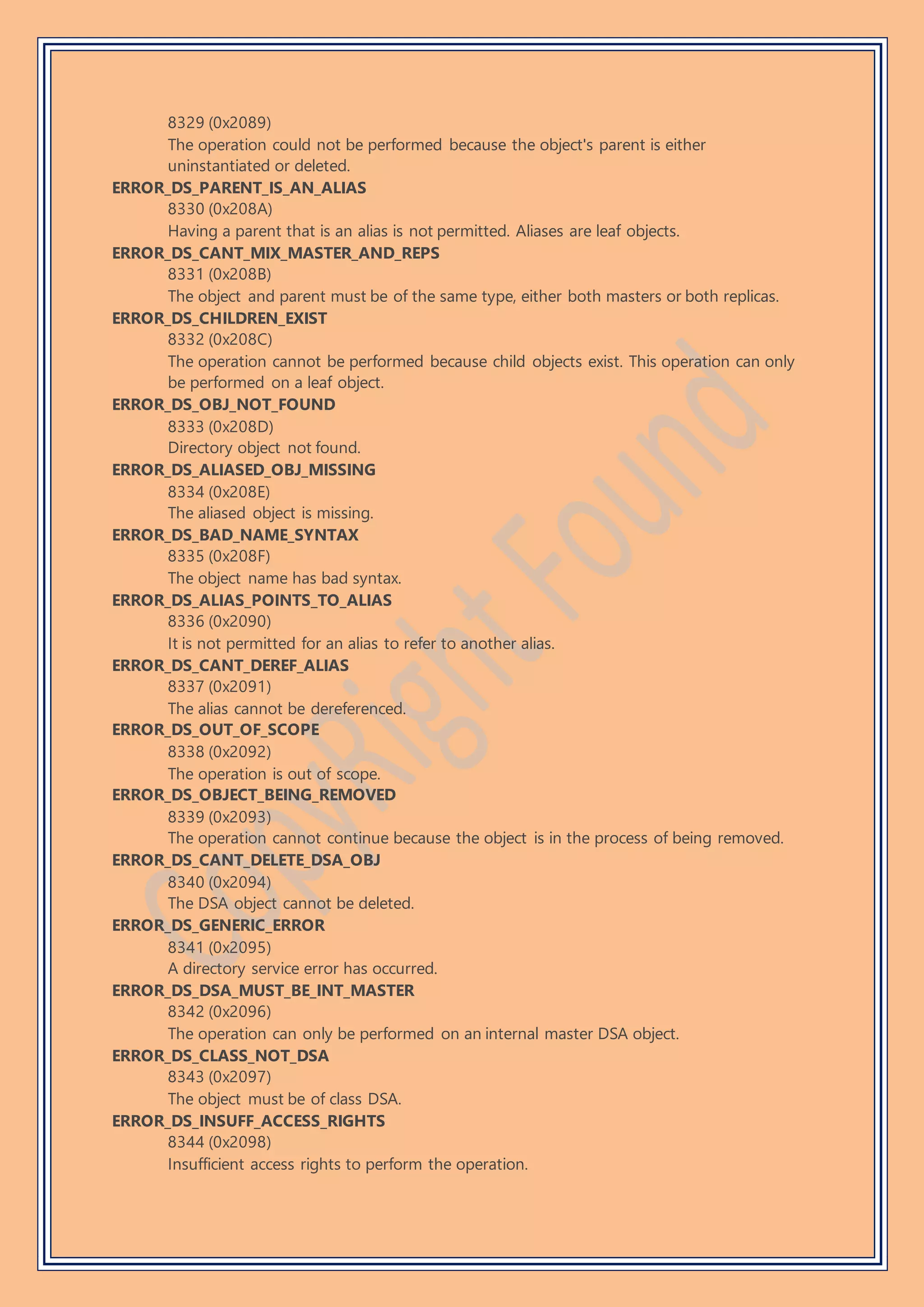 8329 (0x2089)
The operation could not be performed because the object's parent is either
uninstantiated or deleted.
ERROR_DS_PARENT_IS_AN_ALIAS
8330 (0x208A)
Having a parent that is an alias is not permitted. Aliases are leaf objects.
ERROR_DS_CANT_MIX_MASTER_AND_REPS
8331 (0x208B)
The object and parent must be of the same type, either both masters or both replicas.
ERROR_DS_CHILDREN_EXIST
8332 (0x208C)
The operation cannot be performed because child objects exist. This operation can only
be performed on a leaf object.
ERROR_DS_OBJ_NOT_FOUND
8333 (0x208D)
Directory object not found.
ERROR_DS_ALIASED_OBJ_MISSING
8334 (0x208E)
The aliased object is missing.
ERROR_DS_BAD_NAME_SYNTAX
8335 (0x208F)
The object name has bad syntax.
ERROR_DS_ALIAS_POINTS_TO_ALIAS
8336 (0x2090)
It is not permitted for an alias to refer to another alias.
ERROR_DS_CANT_DEREF_ALIAS
8337 (0x2091)
The alias cannot be dereferenced.
ERROR_DS_OUT_OF_SCOPE
8338 (0x2092)
The operation is out of scope.
ERROR_DS_OBJECT_BEING_REMOVED
8339 (0x2093)
The operation cannot continue because the object is in the process of being removed.
ERROR_DS_CANT_DELETE_DSA_OBJ
8340 (0x2094)
The DSA object cannot be deleted.
ERROR_DS_GENERIC_ERROR
8341 (0x2095)
A directory service error has occurred.
ERROR_DS_DSA_MUST_BE_INT_MASTER
8342 (0x2096)
The operation can only be performed on an internal master DSA object.
ERROR_DS_CLASS_NOT_DSA
8343 (0x2097)
The object must be of class DSA.
ERROR_DS_INSUFF_ACCESS_RIGHTS
8344 (0x2098)
Insufficient access rights to perform the operation.
 