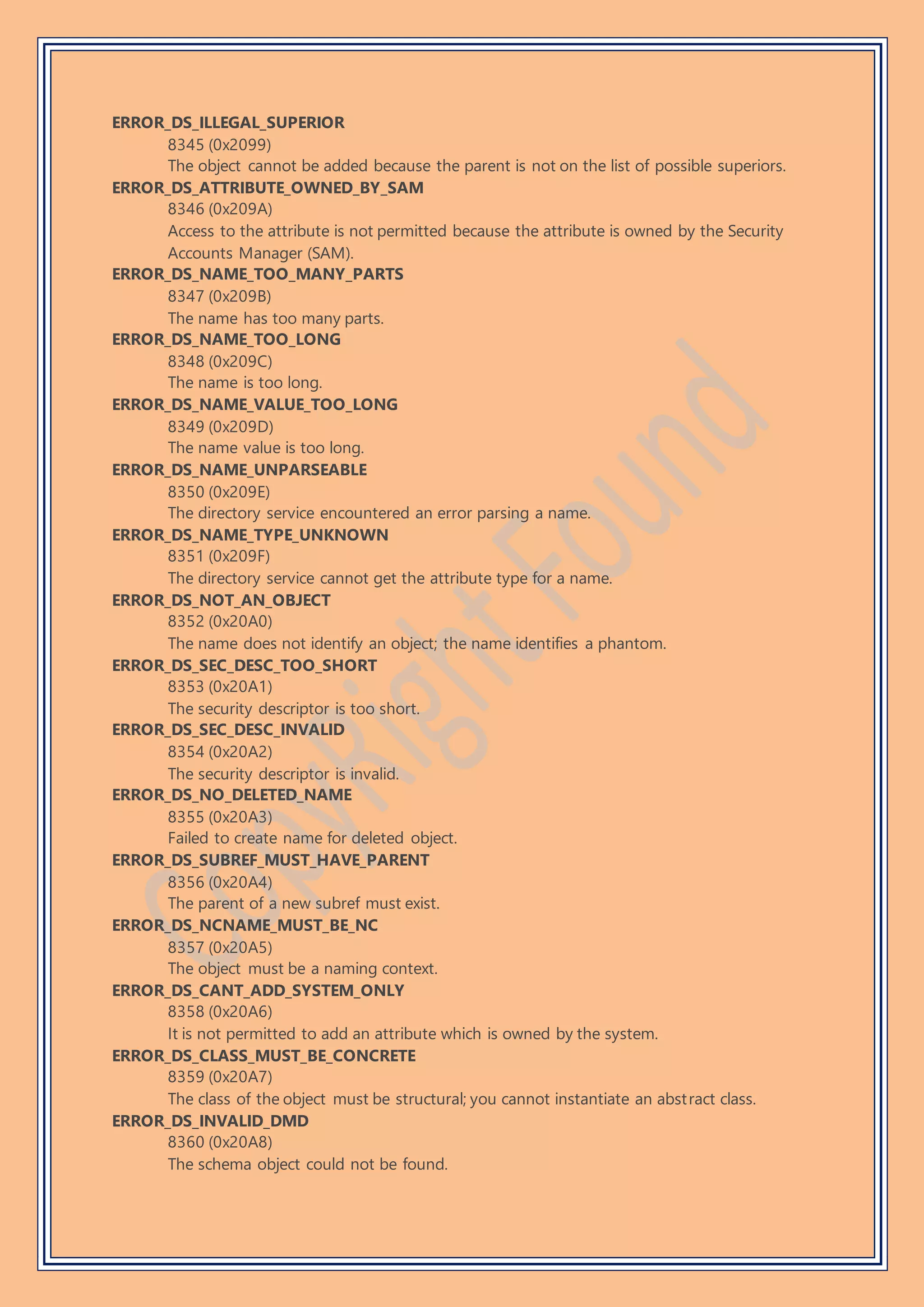 ERROR_DS_ILLEGAL_SUPERIOR
8345 (0x2099)
The object cannot be added because the parent is not on the list of possible superiors.
ERROR_DS_ATTRIBUTE_OWNED_BY_SAM
8346 (0x209A)
Access to the attribute is not permitted because the attribute is owned by the Security
Accounts Manager (SAM).
ERROR_DS_NAME_TOO_MANY_PARTS
8347 (0x209B)
The name has too many parts.
ERROR_DS_NAME_TOO_LONG
8348 (0x209C)
The name is too long.
ERROR_DS_NAME_VALUE_TOO_LONG
8349 (0x209D)
The name value is too long.
ERROR_DS_NAME_UNPARSEABLE
8350 (0x209E)
The directory service encountered an error parsing a name.
ERROR_DS_NAME_TYPE_UNKNOWN
8351 (0x209F)
The directory service cannot get the attribute type for a name.
ERROR_DS_NOT_AN_OBJECT
8352 (0x20A0)
The name does not identify an object; the name identifies a phantom.
ERROR_DS_SEC_DESC_TOO_SHORT
8353 (0x20A1)
The security descriptor is too short.
ERROR_DS_SEC_DESC_INVALID
8354 (0x20A2)
The security descriptor is invalid.
ERROR_DS_NO_DELETED_NAME
8355 (0x20A3)
Failed to create name for deleted object.
ERROR_DS_SUBREF_MUST_HAVE_PARENT
8356 (0x20A4)
The parent of a new subref must exist.
ERROR_DS_NCNAME_MUST_BE_NC
8357 (0x20A5)
The object must be a naming context.
ERROR_DS_CANT_ADD_SYSTEM_ONLY
8358 (0x20A6)
It is not permitted to add an attribute which is owned by the system.
ERROR_DS_CLASS_MUST_BE_CONCRETE
8359 (0x20A7)
The class of the object must be structural; you cannot instantiate an abstract class.
ERROR_DS_INVALID_DMD
8360 (0x20A8)
The schema object could not be found.
 