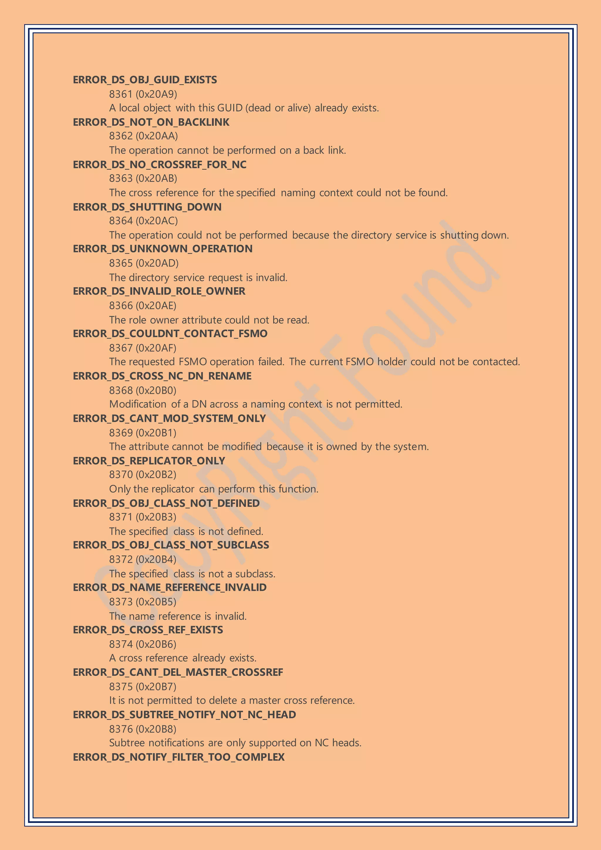 ERROR_DS_OBJ_GUID_EXISTS
8361 (0x20A9)
A local object with this GUID (dead or alive) already exists.
ERROR_DS_NOT_ON_BACKLINK
8362 (0x20AA)
The operation cannot be performed on a back link.
ERROR_DS_NO_CROSSREF_FOR_NC
8363 (0x20AB)
The cross reference for the specified naming context could not be found.
ERROR_DS_SHUTTING_DOWN
8364 (0x20AC)
The operation could not be performed because the directory service is shutting down.
ERROR_DS_UNKNOWN_OPERATION
8365 (0x20AD)
The directory service request is invalid.
ERROR_DS_INVALID_ROLE_OWNER
8366 (0x20AE)
The role owner attribute could not be read.
ERROR_DS_COULDNT_CONTACT_FSMO
8367 (0x20AF)
The requested FSMO operation failed. The current FSMO holder could not be contacted.
ERROR_DS_CROSS_NC_DN_RENAME
8368 (0x20B0)
Modification of a DN across a naming context is not permitted.
ERROR_DS_CANT_MOD_SYSTEM_ONLY
8369 (0x20B1)
The attribute cannot be modified because it is owned by the system.
ERROR_DS_REPLICATOR_ONLY
8370 (0x20B2)
Only the replicator can perform this function.
ERROR_DS_OBJ_CLASS_NOT_DEFINED
8371 (0x20B3)
The specified class is not defined.
ERROR_DS_OBJ_CLASS_NOT_SUBCLASS
8372 (0x20B4)
The specified class is not a subclass.
ERROR_DS_NAME_REFERENCE_INVALID
8373 (0x20B5)
The name reference is invalid.
ERROR_DS_CROSS_REF_EXISTS
8374 (0x20B6)
A cross reference already exists.
ERROR_DS_CANT_DEL_MASTER_CROSSREF
8375 (0x20B7)
It is not permitted to delete a master cross reference.
ERROR_DS_SUBTREE_NOTIFY_NOT_NC_HEAD
8376 (0x20B8)
Subtree notifications are only supported on NC heads.
ERROR_DS_NOTIFY_FILTER_TOO_COMPLEX
 