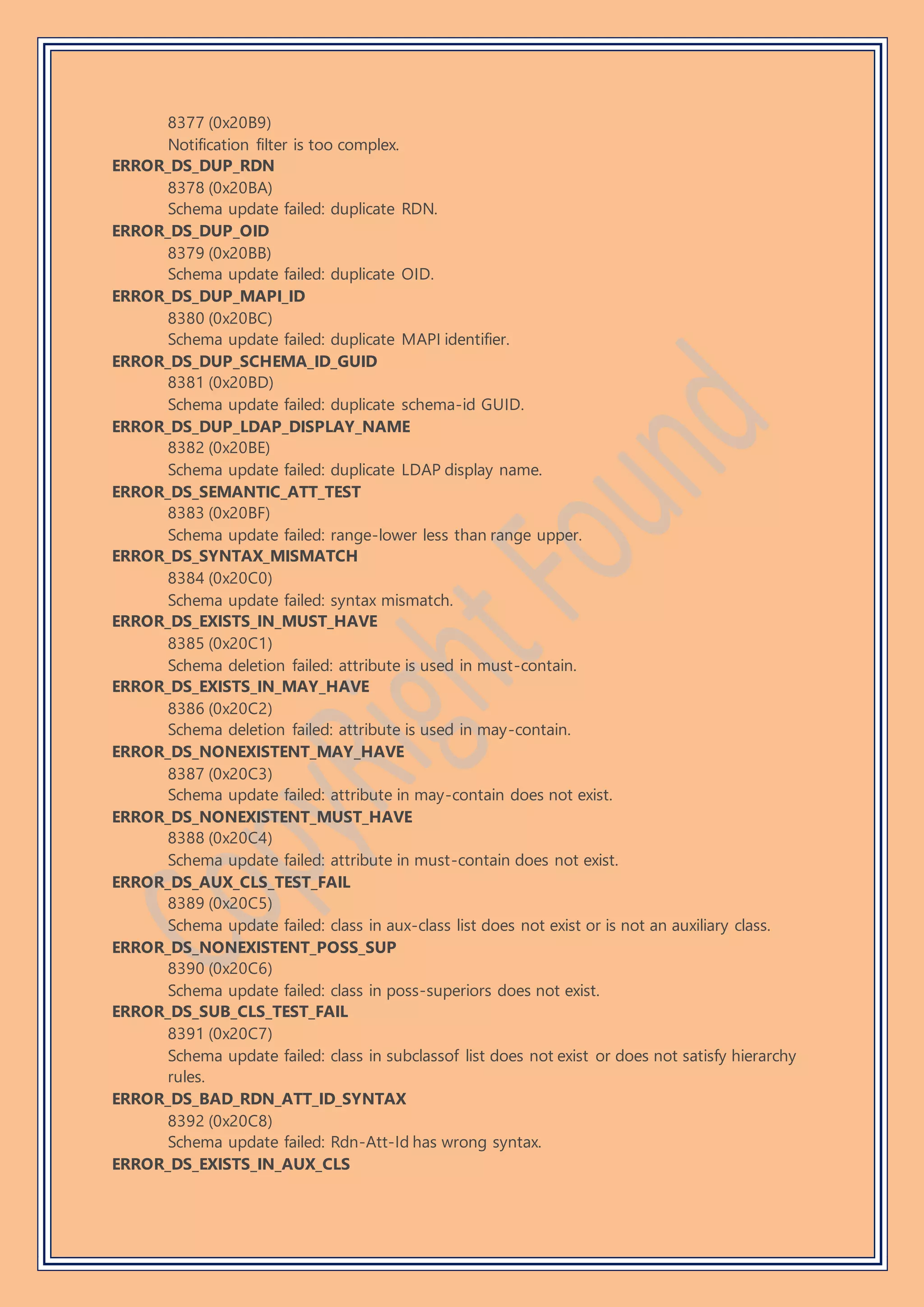 8377 (0x20B9)
Notification filter is too complex.
ERROR_DS_DUP_RDN
8378 (0x20BA)
Schema update failed: duplicate RDN.
ERROR_DS_DUP_OID
8379 (0x20BB)
Schema update failed: duplicate OID.
ERROR_DS_DUP_MAPI_ID
8380 (0x20BC)
Schema update failed: duplicate MAPI identifier.
ERROR_DS_DUP_SCHEMA_ID_GUID
8381 (0x20BD)
Schema update failed: duplicate schema-id GUID.
ERROR_DS_DUP_LDAP_DISPLAY_NAME
8382 (0x20BE)
Schema update failed: duplicate LDAP display name.
ERROR_DS_SEMANTIC_ATT_TEST
8383 (0x20BF)
Schema update failed: range-lower less than range upper.
ERROR_DS_SYNTAX_MISMATCH
8384 (0x20C0)
Schema update failed: syntax mismatch.
ERROR_DS_EXISTS_IN_MUST_HAVE
8385 (0x20C1)
Schema deletion failed: attribute is used in must-contain.
ERROR_DS_EXISTS_IN_MAY_HAVE
8386 (0x20C2)
Schema deletion failed: attribute is used in may-contain.
ERROR_DS_NONEXISTENT_MAY_HAVE
8387 (0x20C3)
Schema update failed: attribute in may-contain does not exist.
ERROR_DS_NONEXISTENT_MUST_HAVE
8388 (0x20C4)
Schema update failed: attribute in must-contain does not exist.
ERROR_DS_AUX_CLS_TEST_FAIL
8389 (0x20C5)
Schema update failed: class in aux-class list does not exist or is not an auxiliary class.
ERROR_DS_NONEXISTENT_POSS_SUP
8390 (0x20C6)
Schema update failed: class in poss-superiors does not exist.
ERROR_DS_SUB_CLS_TEST_FAIL
8391 (0x20C7)
Schema update failed: class in subclassof list does not exist or does not satisfy hierarchy
rules.
ERROR_DS_BAD_RDN_ATT_ID_SYNTAX
8392 (0x20C8)
Schema update failed: Rdn-Att-Id has wrong syntax.
ERROR_DS_EXISTS_IN_AUX_CLS
 