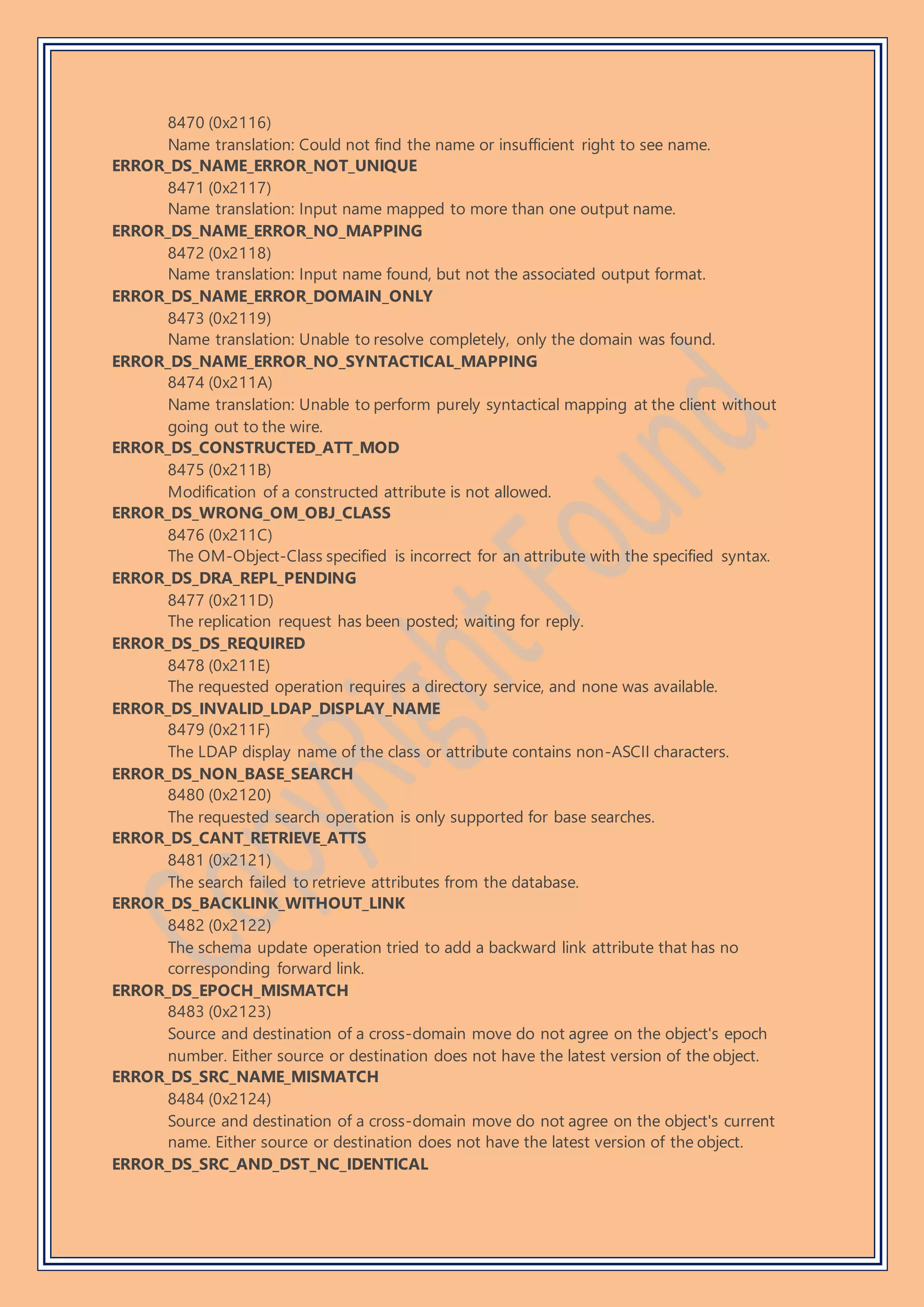 8470 (0x2116)
Name translation: Could not find the name or insufficient right to see name.
ERROR_DS_NAME_ERROR_NOT_UNIQUE
8471 (0x2117)
Name translation: Input name mapped to more than one output name.
ERROR_DS_NAME_ERROR_NO_MAPPING
8472 (0x2118)
Name translation: Input name found, but not the associated output format.
ERROR_DS_NAME_ERROR_DOMAIN_ONLY
8473 (0x2119)
Name translation: Unable to resolve completely, only the domain was found.
ERROR_DS_NAME_ERROR_NO_SYNTACTICAL_MAPPING
8474 (0x211A)
Name translation: Unable to perform purely syntactical mapping at the client without
going out to the wire.
ERROR_DS_CONSTRUCTED_ATT_MOD
8475 (0x211B)
Modification of a constructed attribute is not allowed.
ERROR_DS_WRONG_OM_OBJ_CLASS
8476 (0x211C)
The OM-Object-Class specified is incorrect for an attribute with the specified syntax.
ERROR_DS_DRA_REPL_PENDING
8477 (0x211D)
The replication request has been posted; waiting for reply.
ERROR_DS_DS_REQUIRED
8478 (0x211E)
The requested operation requires a directory service, and none was available.
ERROR_DS_INVALID_LDAP_DISPLAY_NAME
8479 (0x211F)
The LDAP display name of the class or attribute contains non-ASCII characters.
ERROR_DS_NON_BASE_SEARCH
8480 (0x2120)
The requested search operation is only supported for base searches.
ERROR_DS_CANT_RETRIEVE_ATTS
8481 (0x2121)
The search failed to retrieve attributes from the database.
ERROR_DS_BACKLINK_WITHOUT_LINK
8482 (0x2122)
The schema update operation tried to add a backward link attribute that has no
corresponding forward link.
ERROR_DS_EPOCH_MISMATCH
8483 (0x2123)
Source and destination of a cross-domain move do not agree on the object's epoch
number. Either source or destination does not have the latest version of the object.
ERROR_DS_SRC_NAME_MISMATCH
8484 (0x2124)
Source and destination of a cross-domain move do not agree on the object's current
name. Either source or destination does not have the latest version of the object.
ERROR_DS_SRC_AND_DST_NC_IDENTICAL
 