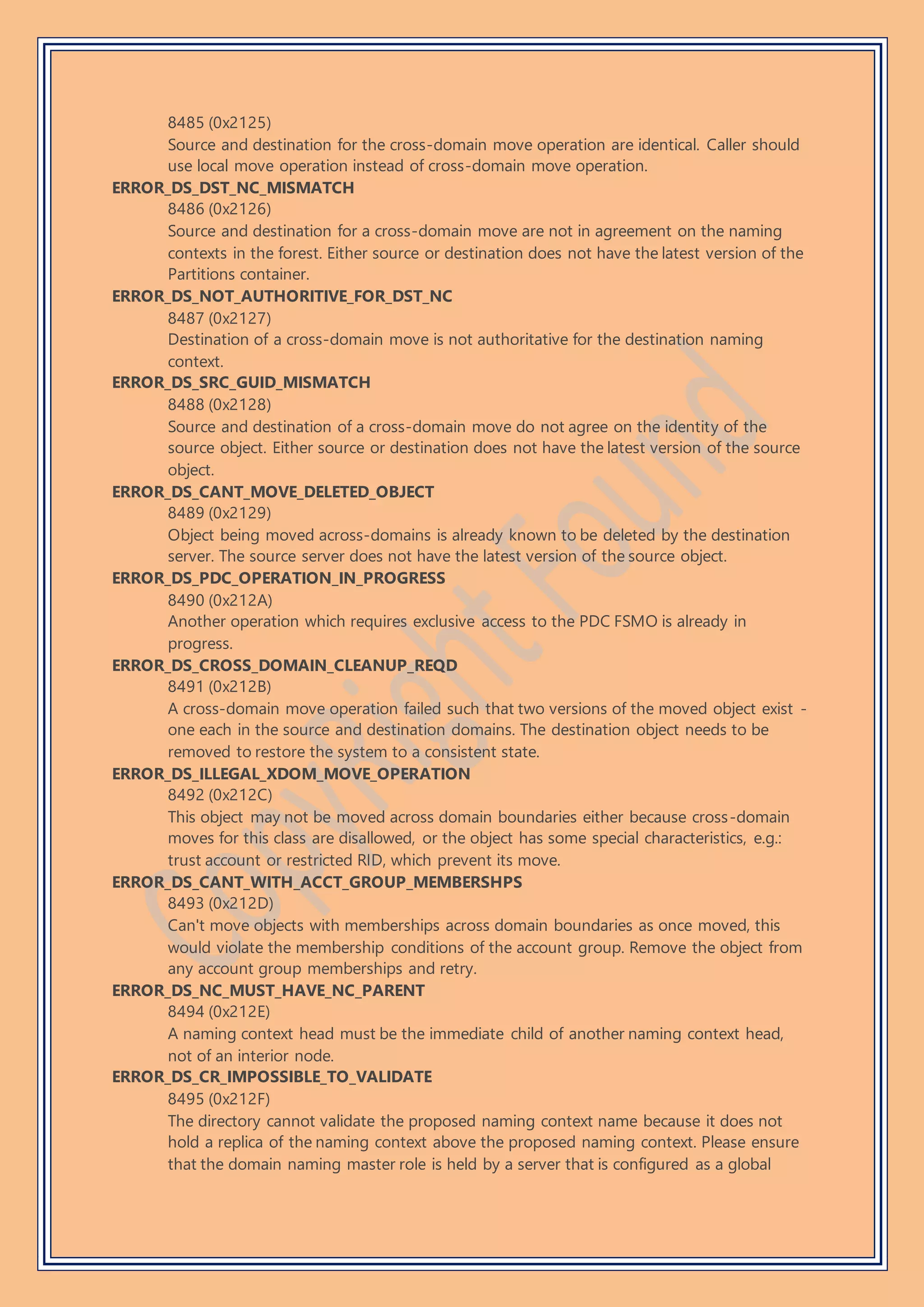 8485 (0x2125)
Source and destination for the cross-domain move operation are identical. Caller should
use local move operation instead of cross-domain move operation.
ERROR_DS_DST_NC_MISMATCH
8486 (0x2126)
Source and destination for a cross-domain move are not in agreement on the naming
contexts in the forest. Either source or destination does not have the latest version of the
Partitions container.
ERROR_DS_NOT_AUTHORITIVE_FOR_DST_NC
8487 (0x2127)
Destination of a cross-domain move is not authoritative for the destination naming
context.
ERROR_DS_SRC_GUID_MISMATCH
8488 (0x2128)
Source and destination of a cross-domain move do not agree on the identity of the
source object. Either source or destination does not have the latest version of the source
object.
ERROR_DS_CANT_MOVE_DELETED_OBJECT
8489 (0x2129)
Object being moved across-domains is already known to be deleted by the destination
server. The source server does not have the latest version of the source object.
ERROR_DS_PDC_OPERATION_IN_PROGRESS
8490 (0x212A)
Another operation which requires exclusive access to the PDC FSMO is already in
progress.
ERROR_DS_CROSS_DOMAIN_CLEANUP_REQD
8491 (0x212B)
A cross-domain move operation failed such that two versions of the moved object exist -
one each in the source and destination domains. The destination object needs to be
removed to restore the system to a consistent state.
ERROR_DS_ILLEGAL_XDOM_MOVE_OPERATION
8492 (0x212C)
This object may not be moved across domain boundaries either because cross-domain
moves for this class are disallowed, or the object has some special characteristics, e.g.:
trust account or restricted RID, which prevent its move.
ERROR_DS_CANT_WITH_ACCT_GROUP_MEMBERSHPS
8493 (0x212D)
Can't move objects with memberships across domain boundaries as once moved, this
would violate the membership conditions of the account group. Remove the object from
any account group memberships and retry.
ERROR_DS_NC_MUST_HAVE_NC_PARENT
8494 (0x212E)
A naming context head must be the immediate child of another naming context head,
not of an interior node.
ERROR_DS_CR_IMPOSSIBLE_TO_VALIDATE
8495 (0x212F)
The directory cannot validate the proposed naming context name because it does not
hold a replica of the naming context above the proposed naming context. Please ensure
that the domain naming master role is held by a server that is configured as a global
 