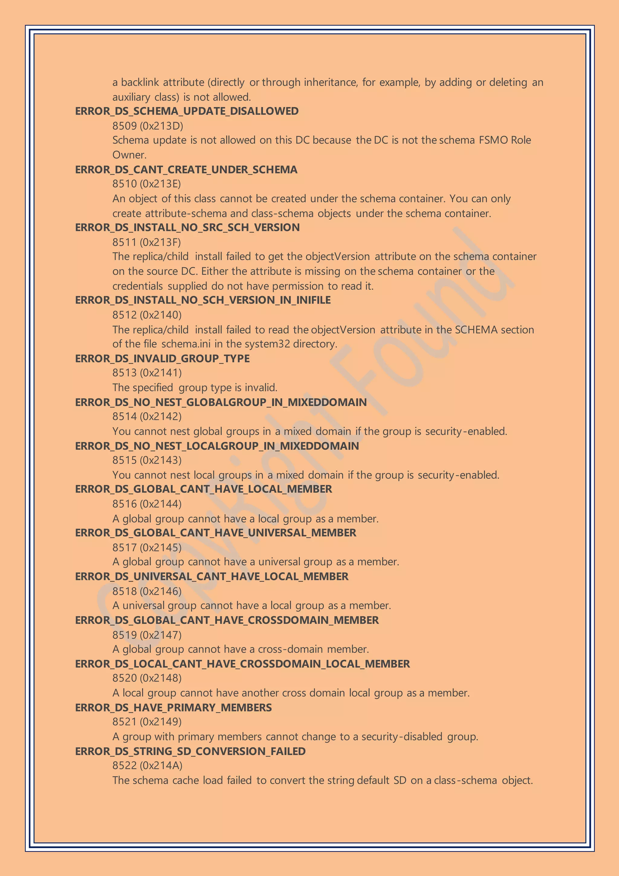 a backlink attribute (directly or through inheritance, for example, by adding or deleting an
auxiliary class) is not allowed.
ERROR_DS_SCHEMA_UPDATE_DISALLOWED
8509 (0x213D)
Schema update is not allowed on this DC because the DC is not the schema FSMO Role
Owner.
ERROR_DS_CANT_CREATE_UNDER_SCHEMA
8510 (0x213E)
An object of this class cannot be created under the schema container. You can only
create attribute-schema and class-schema objects under the schema container.
ERROR_DS_INSTALL_NO_SRC_SCH_VERSION
8511 (0x213F)
The replica/child install failed to get the objectVersion attribute on the schema container
on the source DC. Either the attribute is missing on the schema container or the
credentials supplied do not have permission to read it.
ERROR_DS_INSTALL_NO_SCH_VERSION_IN_INIFILE
8512 (0x2140)
The replica/child install failed to read the objectVersion attribute in the SCHEMA section
of the file schema.ini in the system32 directory.
ERROR_DS_INVALID_GROUP_TYPE
8513 (0x2141)
The specified group type is invalid.
ERROR_DS_NO_NEST_GLOBALGROUP_IN_MIXEDDOMAIN
8514 (0x2142)
You cannot nest global groups in a mixed domain if the group is security-enabled.
ERROR_DS_NO_NEST_LOCALGROUP_IN_MIXEDDOMAIN
8515 (0x2143)
You cannot nest local groups in a mixed domain if the group is security-enabled.
ERROR_DS_GLOBAL_CANT_HAVE_LOCAL_MEMBER
8516 (0x2144)
A global group cannot have a local group as a member.
ERROR_DS_GLOBAL_CANT_HAVE_UNIVERSAL_MEMBER
8517 (0x2145)
A global group cannot have a universal group as a member.
ERROR_DS_UNIVERSAL_CANT_HAVE_LOCAL_MEMBER
8518 (0x2146)
A universal group cannot have a local group as a member.
ERROR_DS_GLOBAL_CANT_HAVE_CROSSDOMAIN_MEMBER
8519 (0x2147)
A global group cannot have a cross-domain member.
ERROR_DS_LOCAL_CANT_HAVE_CROSSDOMAIN_LOCAL_MEMBER
8520 (0x2148)
A local group cannot have another cross domain local group as a member.
ERROR_DS_HAVE_PRIMARY_MEMBERS
8521 (0x2149)
A group with primary members cannot change to a security-disabled group.
ERROR_DS_STRING_SD_CONVERSION_FAILED
8522 (0x214A)
The schema cache load failed to convert the string default SD on a class-schema object.
 