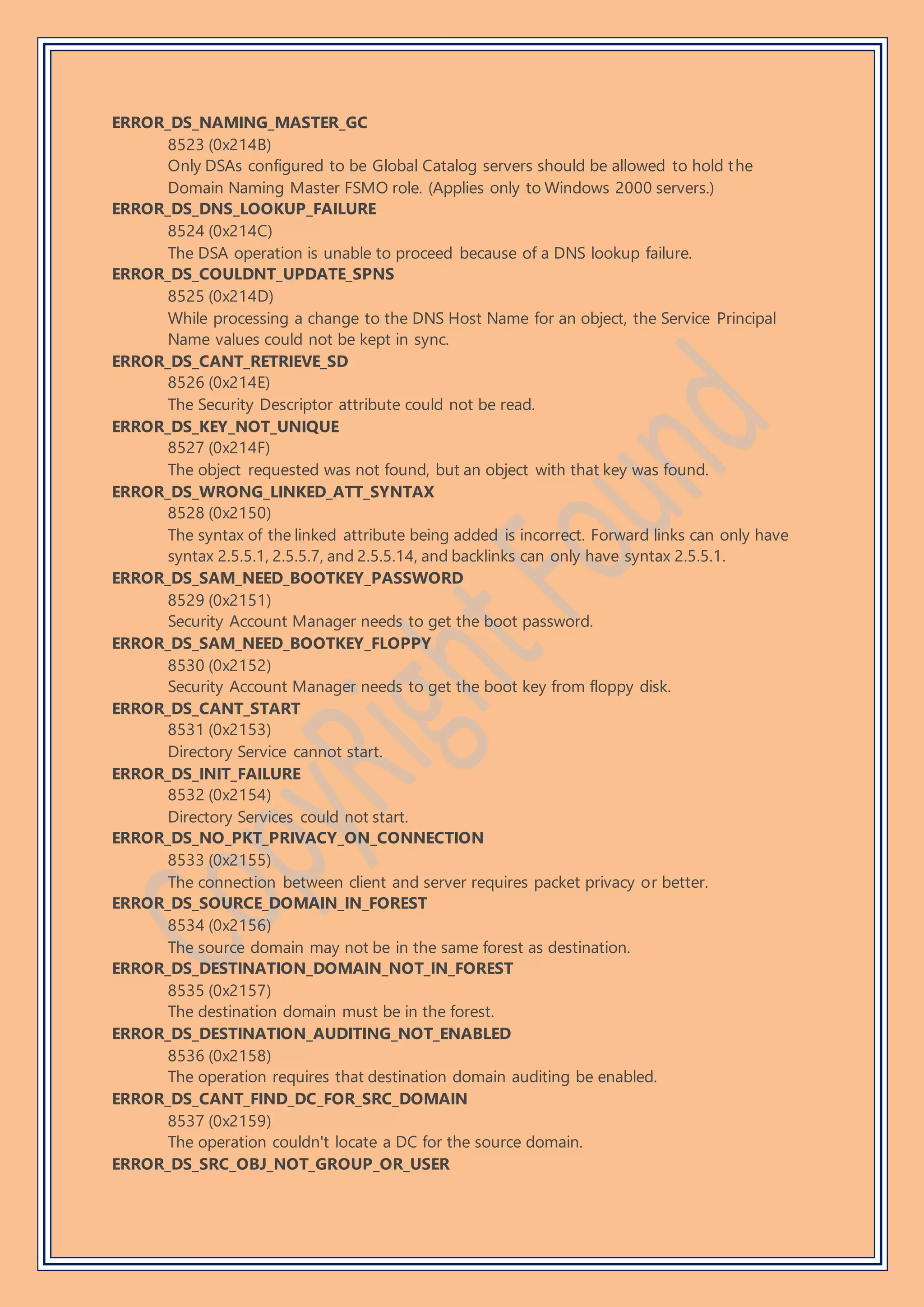 ERROR_DS_NAMING_MASTER_GC
8523 (0x214B)
Only DSAs configured to be Global Catalog servers should be allowed to hold the
Domain Naming Master FSMO role. (Applies only to Windows 2000 servers.)
ERROR_DS_DNS_LOOKUP_FAILURE
8524 (0x214C)
The DSA operation is unable to proceed because of a DNS lookup failure.
ERROR_DS_COULDNT_UPDATE_SPNS
8525 (0x214D)
While processing a change to the DNS Host Name for an object, the Service Principal
Name values could not be kept in sync.
ERROR_DS_CANT_RETRIEVE_SD
8526 (0x214E)
The Security Descriptor attribute could not be read.
ERROR_DS_KEY_NOT_UNIQUE
8527 (0x214F)
The object requested was not found, but an object with that key was found.
ERROR_DS_WRONG_LINKED_ATT_SYNTAX
8528 (0x2150)
The syntax of the linked attribute being added is incorrect. Forward links can only have
syntax 2.5.5.1, 2.5.5.7, and 2.5.5.14, and backlinks can only have syntax 2.5.5.1.
ERROR_DS_SAM_NEED_BOOTKEY_PASSWORD
8529 (0x2151)
Security Account Manager needs to get the boot password.
ERROR_DS_SAM_NEED_BOOTKEY_FLOPPY
8530 (0x2152)
Security Account Manager needs to get the boot key from floppy disk.
ERROR_DS_CANT_START
8531 (0x2153)
Directory Service cannot start.
ERROR_DS_INIT_FAILURE
8532 (0x2154)
Directory Services could not start.
ERROR_DS_NO_PKT_PRIVACY_ON_CONNECTION
8533 (0x2155)
The connection between client and server requires packet privacy or better.
ERROR_DS_SOURCE_DOMAIN_IN_FOREST
8534 (0x2156)
The source domain may not be in the same forest as destination.
ERROR_DS_DESTINATION_DOMAIN_NOT_IN_FOREST
8535 (0x2157)
The destination domain must be in the forest.
ERROR_DS_DESTINATION_AUDITING_NOT_ENABLED
8536 (0x2158)
The operation requires that destination domain auditing be enabled.
ERROR_DS_CANT_FIND_DC_FOR_SRC_DOMAIN
8537 (0x2159)
The operation couldn't locate a DC for the source domain.
ERROR_DS_SRC_OBJ_NOT_GROUP_OR_USER
 