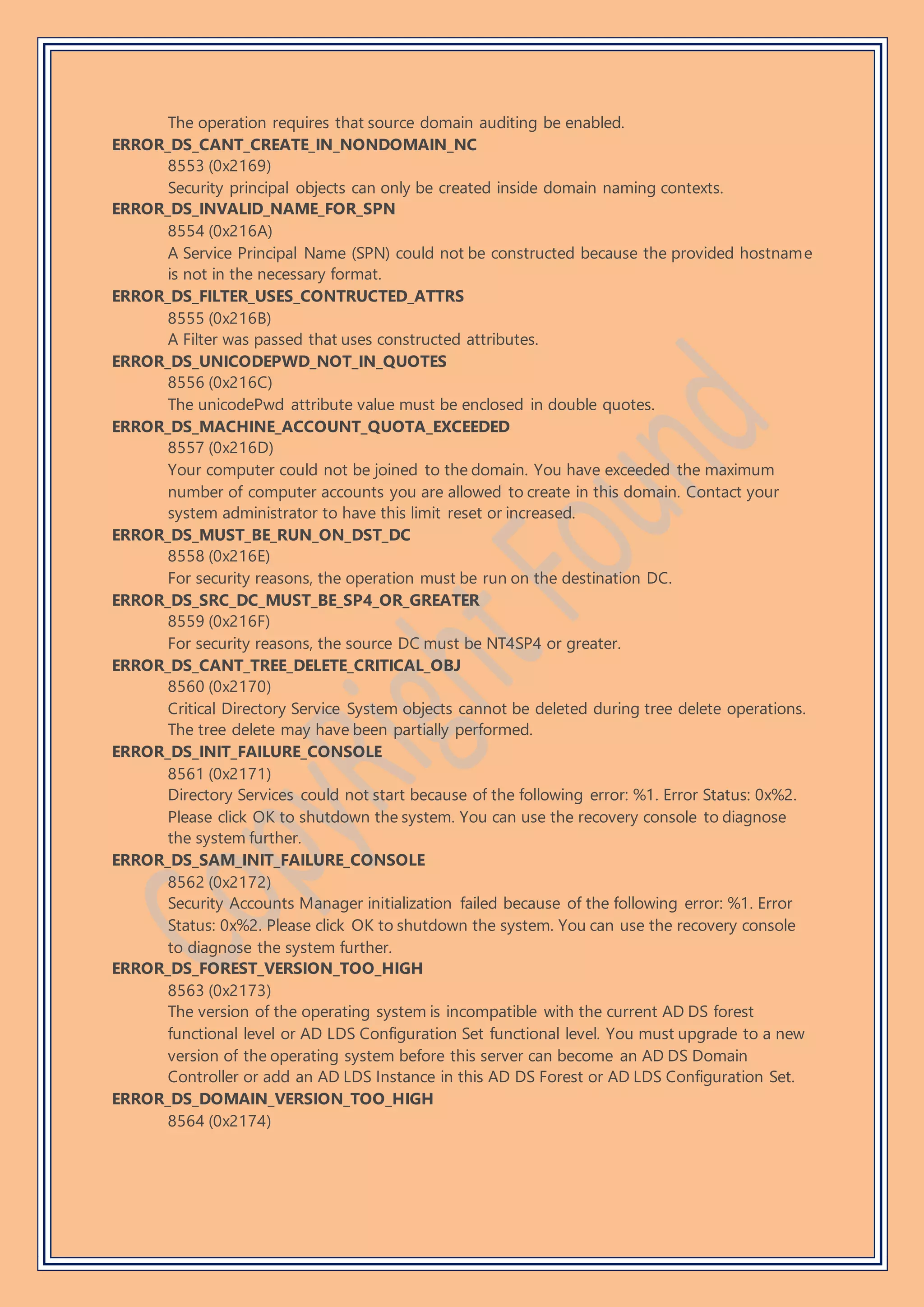 The operation requires that source domain auditing be enabled.
ERROR_DS_CANT_CREATE_IN_NONDOMAIN_NC
8553 (0x2169)
Security principal objects can only be created inside domain naming contexts.
ERROR_DS_INVALID_NAME_FOR_SPN
8554 (0x216A)
A Service Principal Name (SPN) could not be constructed because the provided hostname
is not in the necessary format.
ERROR_DS_FILTER_USES_CONTRUCTED_ATTRS
8555 (0x216B)
A Filter was passed that uses constructed attributes.
ERROR_DS_UNICODEPWD_NOT_IN_QUOTES
8556 (0x216C)
The unicodePwd attribute value must be enclosed in double quotes.
ERROR_DS_MACHINE_ACCOUNT_QUOTA_EXCEEDED
8557 (0x216D)
Your computer could not be joined to the domain. You have exceeded the maximum
number of computer accounts you are allowed to create in this domain. Contact your
system administrator to have this limit reset or increased.
ERROR_DS_MUST_BE_RUN_ON_DST_DC
8558 (0x216E)
For security reasons, the operation must be run on the destination DC.
ERROR_DS_SRC_DC_MUST_BE_SP4_OR_GREATER
8559 (0x216F)
For security reasons, the source DC must be NT4SP4 or greater.
ERROR_DS_CANT_TREE_DELETE_CRITICAL_OBJ
8560 (0x2170)
Critical Directory Service System objects cannot be deleted during tree delete operations.
The tree delete may have been partially performed.
ERROR_DS_INIT_FAILURE_CONSOLE
8561 (0x2171)
Directory Services could not start because of the following error: %1. Error Status: 0x%2.
Please click OK to shutdown the system. You can use the recovery console to diagnose
the system further.
ERROR_DS_SAM_INIT_FAILURE_CONSOLE
8562 (0x2172)
Security Accounts Manager initialization failed because of the following error: %1. Error
Status: 0x%2. Please click OK to shutdown the system. You can use the recovery console
to diagnose the system further.
ERROR_DS_FOREST_VERSION_TOO_HIGH
8563 (0x2173)
The version of the operating system is incompatible with the current AD DS forest
functional level or AD LDS Configuration Set functional level. You must upgrade to a new
version of the operating system before this server can become an AD DS Domain
Controller or add an AD LDS Instance in this AD DS Forest or AD LDS Configuration Set.
ERROR_DS_DOMAIN_VERSION_TOO_HIGH
8564 (0x2174)
 
