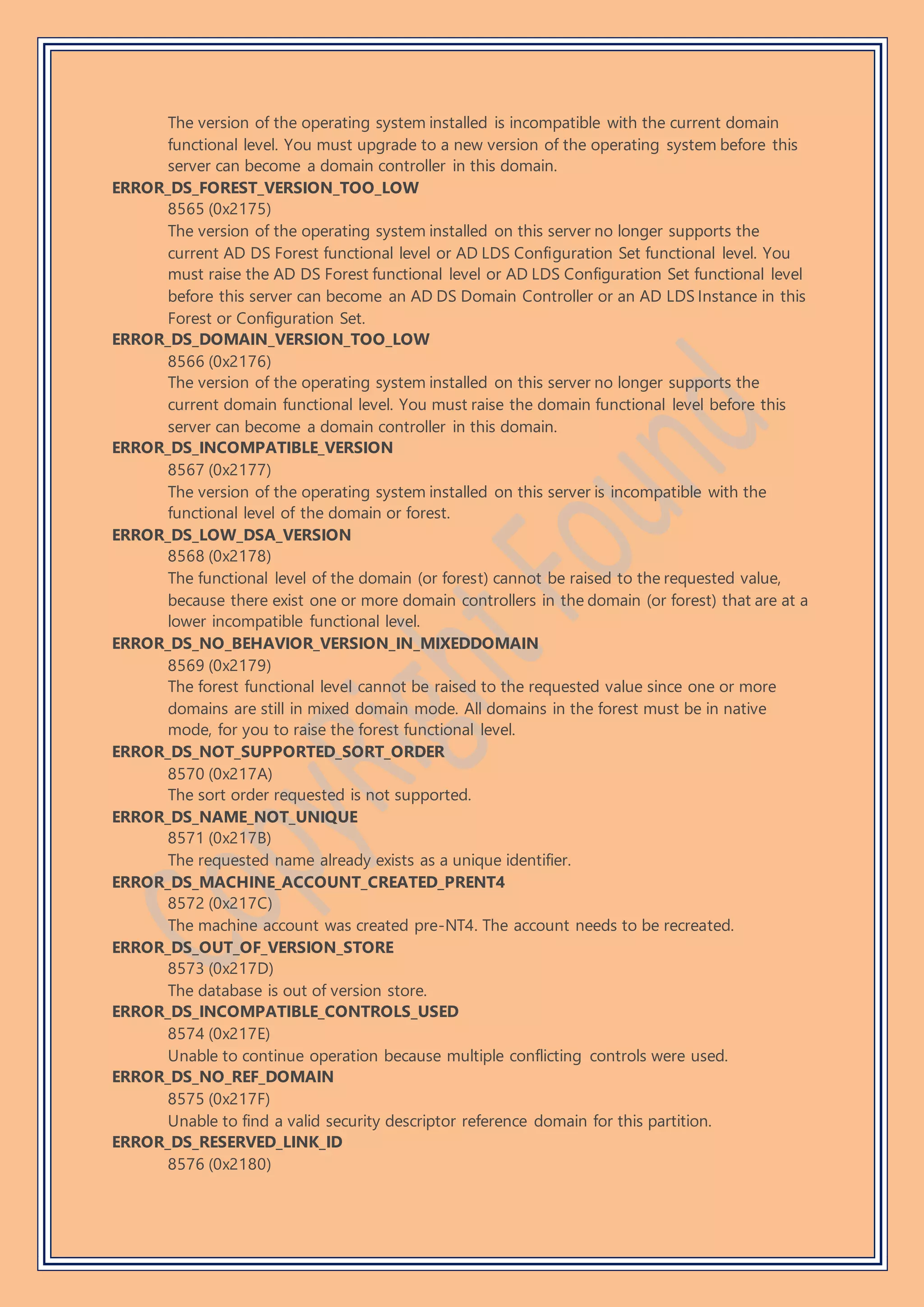 The version of the operating system installed is incompatible with the current domain
functional level. You must upgrade to a new version of the operating system before this
server can become a domain controller in this domain.
ERROR_DS_FOREST_VERSION_TOO_LOW
8565 (0x2175)
The version of the operating system installed on this server no longer supports the
current AD DS Forest functional level or AD LDS Configuration Set functional level. You
must raise the AD DS Forest functional level or AD LDS Configuration Set functional level
before this server can become an AD DS Domain Controller or an AD LDS Instance in this
Forest or Configuration Set.
ERROR_DS_DOMAIN_VERSION_TOO_LOW
8566 (0x2176)
The version of the operating system installed on this server no longer supports the
current domain functional level. You must raise the domain functional level before this
server can become a domain controller in this domain.
ERROR_DS_INCOMPATIBLE_VERSION
8567 (0x2177)
The version of the operating system installed on this server is incompatible with the
functional level of the domain or forest.
ERROR_DS_LOW_DSA_VERSION
8568 (0x2178)
The functional level of the domain (or forest) cannot be raised to the requested value,
because there exist one or more domain controllers in the domain (or forest) that are at a
lower incompatible functional level.
ERROR_DS_NO_BEHAVIOR_VERSION_IN_MIXEDDOMAIN
8569 (0x2179)
The forest functional level cannot be raised to the requested value since one or more
domains are still in mixed domain mode. All domains in the forest must be in native
mode, for you to raise the forest functional level.
ERROR_DS_NOT_SUPPORTED_SORT_ORDER
8570 (0x217A)
The sort order requested is not supported.
ERROR_DS_NAME_NOT_UNIQUE
8571 (0x217B)
The requested name already exists as a unique identifier.
ERROR_DS_MACHINE_ACCOUNT_CREATED_PRENT4
8572 (0x217C)
The machine account was created pre-NT4. The account needs to be recreated.
ERROR_DS_OUT_OF_VERSION_STORE
8573 (0x217D)
The database is out of version store.
ERROR_DS_INCOMPATIBLE_CONTROLS_USED
8574 (0x217E)
Unable to continue operation because multiple conflicting controls were used.
ERROR_DS_NO_REF_DOMAIN
8575 (0x217F)
Unable to find a valid security descriptor reference domain for this partition.
ERROR_DS_RESERVED_LINK_ID
8576 (0x2180)
 