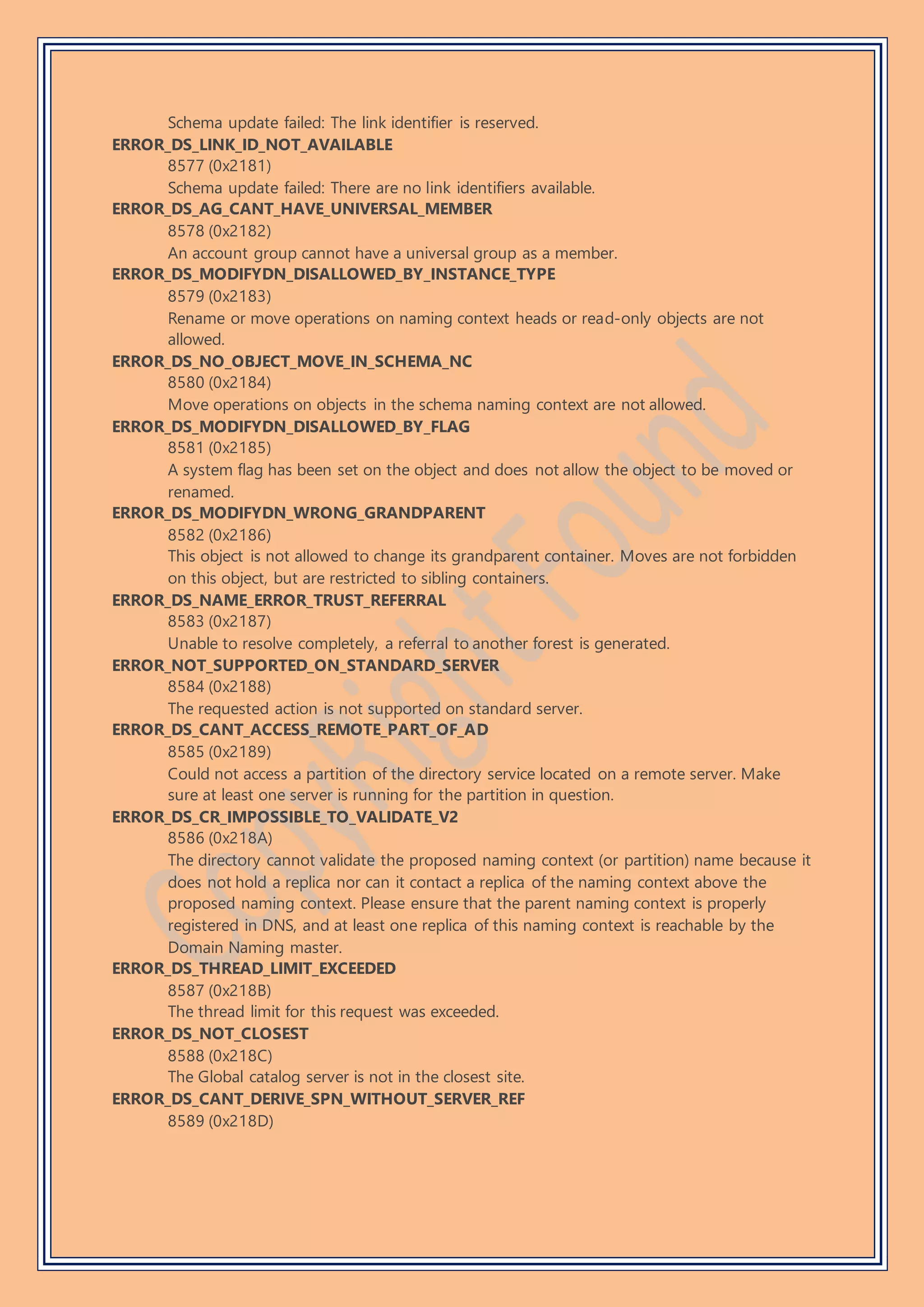 Schema update failed: The link identifier is reserved.
ERROR_DS_LINK_ID_NOT_AVAILABLE
8577 (0x2181)
Schema update failed: There are no link identifiers available.
ERROR_DS_AG_CANT_HAVE_UNIVERSAL_MEMBER
8578 (0x2182)
An account group cannot have a universal group as a member.
ERROR_DS_MODIFYDN_DISALLOWED_BY_INSTANCE_TYPE
8579 (0x2183)
Rename or move operations on naming context heads or read-only objects are not
allowed.
ERROR_DS_NO_OBJECT_MOVE_IN_SCHEMA_NC
8580 (0x2184)
Move operations on objects in the schema naming context are not allowed.
ERROR_DS_MODIFYDN_DISALLOWED_BY_FLAG
8581 (0x2185)
A system flag has been set on the object and does not allow the object to be moved or
renamed.
ERROR_DS_MODIFYDN_WRONG_GRANDPARENT
8582 (0x2186)
This object is not allowed to change its grandparent container. Moves are not forbidden
on this object, but are restricted to sibling containers.
ERROR_DS_NAME_ERROR_TRUST_REFERRAL
8583 (0x2187)
Unable to resolve completely, a referral to another forest is generated.
ERROR_NOT_SUPPORTED_ON_STANDARD_SERVER
8584 (0x2188)
The requested action is not supported on standard server.
ERROR_DS_CANT_ACCESS_REMOTE_PART_OF_AD
8585 (0x2189)
Could not access a partition of the directory service located on a remote server. Make
sure at least one server is running for the partition in question.
ERROR_DS_CR_IMPOSSIBLE_TO_VALIDATE_V2
8586 (0x218A)
The directory cannot validate the proposed naming context (or partition) name because it
does not hold a replica nor can it contact a replica of the naming context above the
proposed naming context. Please ensure that the parent naming context is properly
registered in DNS, and at least one replica of this naming context is reachable by the
Domain Naming master.
ERROR_DS_THREAD_LIMIT_EXCEEDED
8587 (0x218B)
The thread limit for this request was exceeded.
ERROR_DS_NOT_CLOSEST
8588 (0x218C)
The Global catalog server is not in the closest site.
ERROR_DS_CANT_DERIVE_SPN_WITHOUT_SERVER_REF
8589 (0x218D)
 