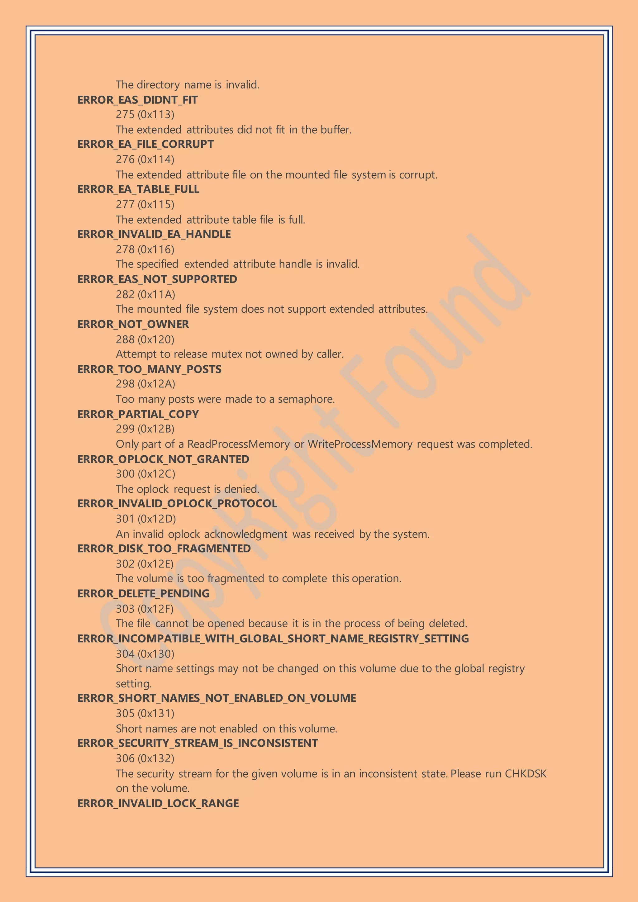 The directory name is invalid.
ERROR_EAS_DIDNT_FIT
275 (0x113)
The extended attributes did not fit in the buffer.
ERROR_EA_FILE_CORRUPT
276 (0x114)
The extended attribute file on the mounted file system is corrupt.
ERROR_EA_TABLE_FULL
277 (0x115)
The extended attribute table file is full.
ERROR_INVALID_EA_HANDLE
278 (0x116)
The specified extended attribute handle is invalid.
ERROR_EAS_NOT_SUPPORTED
282 (0x11A)
The mounted file system does not support extended attributes.
ERROR_NOT_OWNER
288 (0x120)
Attempt to release mutex not owned by caller.
ERROR_TOO_MANY_POSTS
298 (0x12A)
Too many posts were made to a semaphore.
ERROR_PARTIAL_COPY
299 (0x12B)
Only part of a ReadProcessMemory or WriteProcessMemory request was completed.
ERROR_OPLOCK_NOT_GRANTED
300 (0x12C)
The oplock request is denied.
ERROR_INVALID_OPLOCK_PROTOCOL
301 (0x12D)
An invalid oplock acknowledgment was received by the system.
ERROR_DISK_TOO_FRAGMENTED
302 (0x12E)
The volume is too fragmented to complete this operation.
ERROR_DELETE_PENDING
303 (0x12F)
The file cannot be opened because it is in the process of being deleted.
ERROR_INCOMPATIBLE_WITH_GLOBAL_SHORT_NAME_REGISTRY_SETTING
304 (0x130)
Short name settings may not be changed on this volume due to the global registry
setting.
ERROR_SHORT_NAMES_NOT_ENABLED_ON_VOLUME
305 (0x131)
Short names are not enabled on this volume.
ERROR_SECURITY_STREAM_IS_INCONSISTENT
306 (0x132)
The security stream for the given volume is in an inconsistent state. Please run CHKDSK
on the volume.
ERROR_INVALID_LOCK_RANGE
 