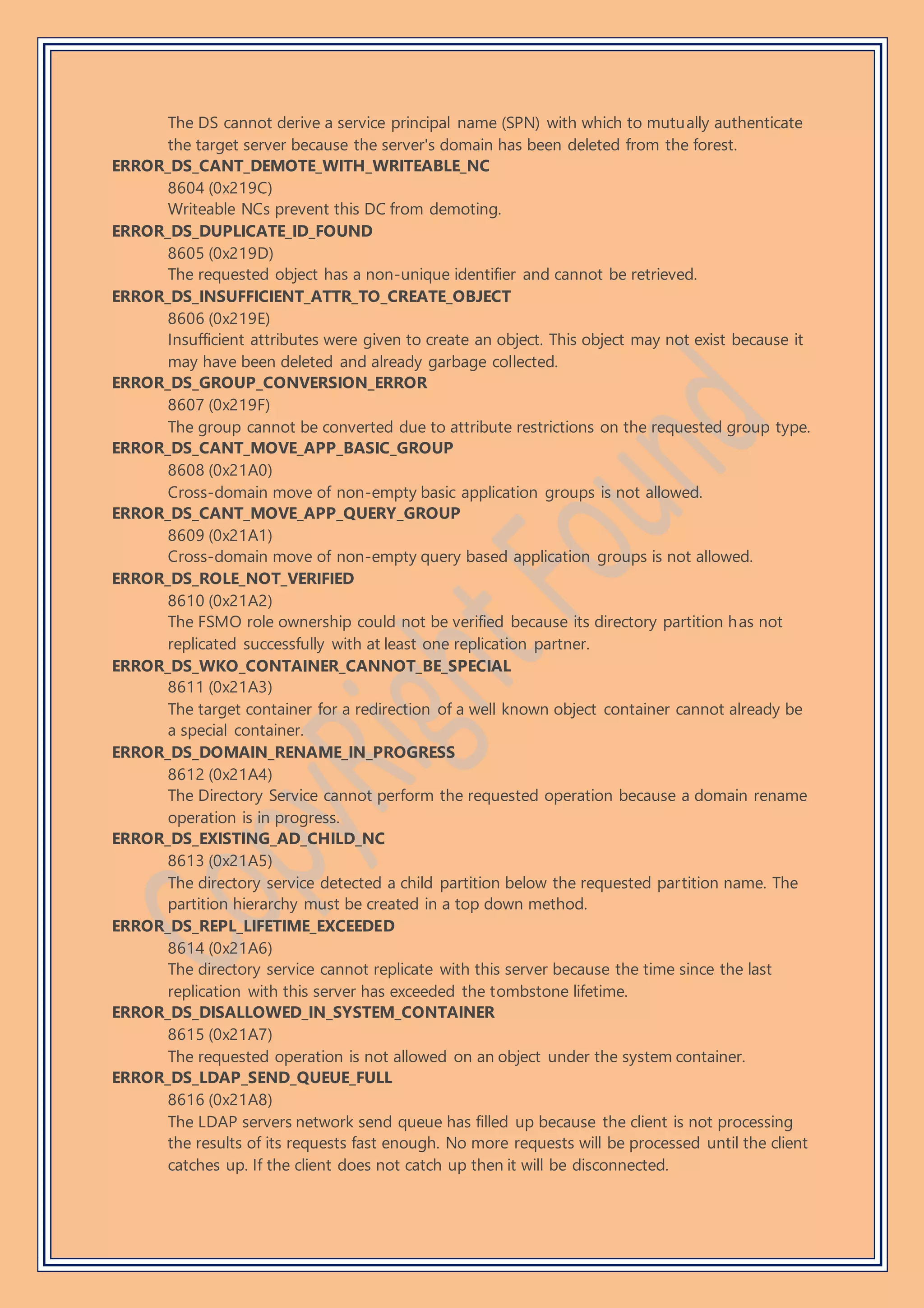 The DS cannot derive a service principal name (SPN) with which to mutually authenticate
the target server because the server's domain has been deleted from the forest.
ERROR_DS_CANT_DEMOTE_WITH_WRITEABLE_NC
8604 (0x219C)
Writeable NCs prevent this DC from demoting.
ERROR_DS_DUPLICATE_ID_FOUND
8605 (0x219D)
The requested object has a non-unique identifier and cannot be retrieved.
ERROR_DS_INSUFFICIENT_ATTR_TO_CREATE_OBJECT
8606 (0x219E)
Insufficient attributes were given to create an object. This object may not exist because it
may have been deleted and already garbage collected.
ERROR_DS_GROUP_CONVERSION_ERROR
8607 (0x219F)
The group cannot be converted due to attribute restrictions on the requested group type.
ERROR_DS_CANT_MOVE_APP_BASIC_GROUP
8608 (0x21A0)
Cross-domain move of non-empty basic application groups is not allowed.
ERROR_DS_CANT_MOVE_APP_QUERY_GROUP
8609 (0x21A1)
Cross-domain move of non-empty query based application groups is not allowed.
ERROR_DS_ROLE_NOT_VERIFIED
8610 (0x21A2)
The FSMO role ownership could not be verified because its directory partition has not
replicated successfully with at least one replication partner.
ERROR_DS_WKO_CONTAINER_CANNOT_BE_SPECIAL
8611 (0x21A3)
The target container for a redirection of a well known object container cannot already be
a special container.
ERROR_DS_DOMAIN_RENAME_IN_PROGRESS
8612 (0x21A4)
The Directory Service cannot perform the requested operation because a domain rename
operation is in progress.
ERROR_DS_EXISTING_AD_CHILD_NC
8613 (0x21A5)
The directory service detected a child partition below the requested partition name. The
partition hierarchy must be created in a top down method.
ERROR_DS_REPL_LIFETIME_EXCEEDED
8614 (0x21A6)
The directory service cannot replicate with this server because the time since the last
replication with this server has exceeded the tombstone lifetime.
ERROR_DS_DISALLOWED_IN_SYSTEM_CONTAINER
8615 (0x21A7)
The requested operation is not allowed on an object under the system container.
ERROR_DS_LDAP_SEND_QUEUE_FULL
8616 (0x21A8)
The LDAP servers network send queue has filled up because the client is not processing
the results of its requests fast enough. No more requests will be processed until the client
catches up. If the client does not catch up then it will be disconnected.
 