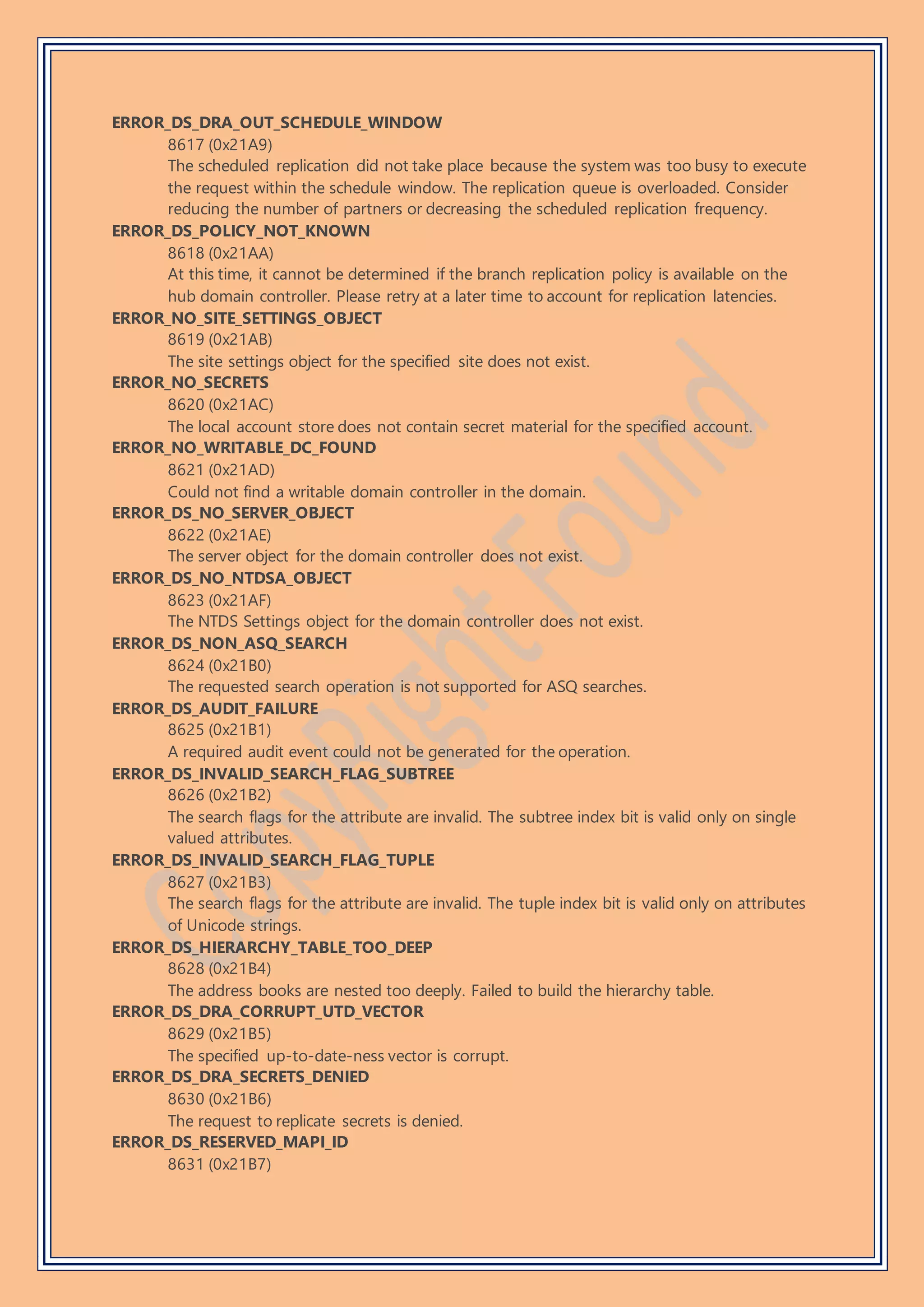 ERROR_DS_DRA_OUT_SCHEDULE_WINDOW
8617 (0x21A9)
The scheduled replication did not take place because the system was too busy to execute
the request within the schedule window. The replication queue is overloaded. Consider
reducing the number of partners or decreasing the scheduled replication frequency.
ERROR_DS_POLICY_NOT_KNOWN
8618 (0x21AA)
At this time, it cannot be determined if the branch replication policy is available on the
hub domain controller. Please retry at a later time to account for replication latencies.
ERROR_NO_SITE_SETTINGS_OBJECT
8619 (0x21AB)
The site settings object for the specified site does not exist.
ERROR_NO_SECRETS
8620 (0x21AC)
The local account store does not contain secret material for the specified account.
ERROR_NO_WRITABLE_DC_FOUND
8621 (0x21AD)
Could not find a writable domain controller in the domain.
ERROR_DS_NO_SERVER_OBJECT
8622 (0x21AE)
The server object for the domain controller does not exist.
ERROR_DS_NO_NTDSA_OBJECT
8623 (0x21AF)
The NTDS Settings object for the domain controller does not exist.
ERROR_DS_NON_ASQ_SEARCH
8624 (0x21B0)
The requested search operation is not supported for ASQ searches.
ERROR_DS_AUDIT_FAILURE
8625 (0x21B1)
A required audit event could not be generated for the operation.
ERROR_DS_INVALID_SEARCH_FLAG_SUBTREE
8626 (0x21B2)
The search flags for the attribute are invalid. The subtree index bit is valid only on single
valued attributes.
ERROR_DS_INVALID_SEARCH_FLAG_TUPLE
8627 (0x21B3)
The search flags for the attribute are invalid. The tuple index bit is valid only on attributes
of Unicode strings.
ERROR_DS_HIERARCHY_TABLE_TOO_DEEP
8628 (0x21B4)
The address books are nested too deeply. Failed to build the hierarchy table.
ERROR_DS_DRA_CORRUPT_UTD_VECTOR
8629 (0x21B5)
The specified up-to-date-ness vector is corrupt.
ERROR_DS_DRA_SECRETS_DENIED
8630 (0x21B6)
The request to replicate secrets is denied.
ERROR_DS_RESERVED_MAPI_ID
8631 (0x21B7)
 