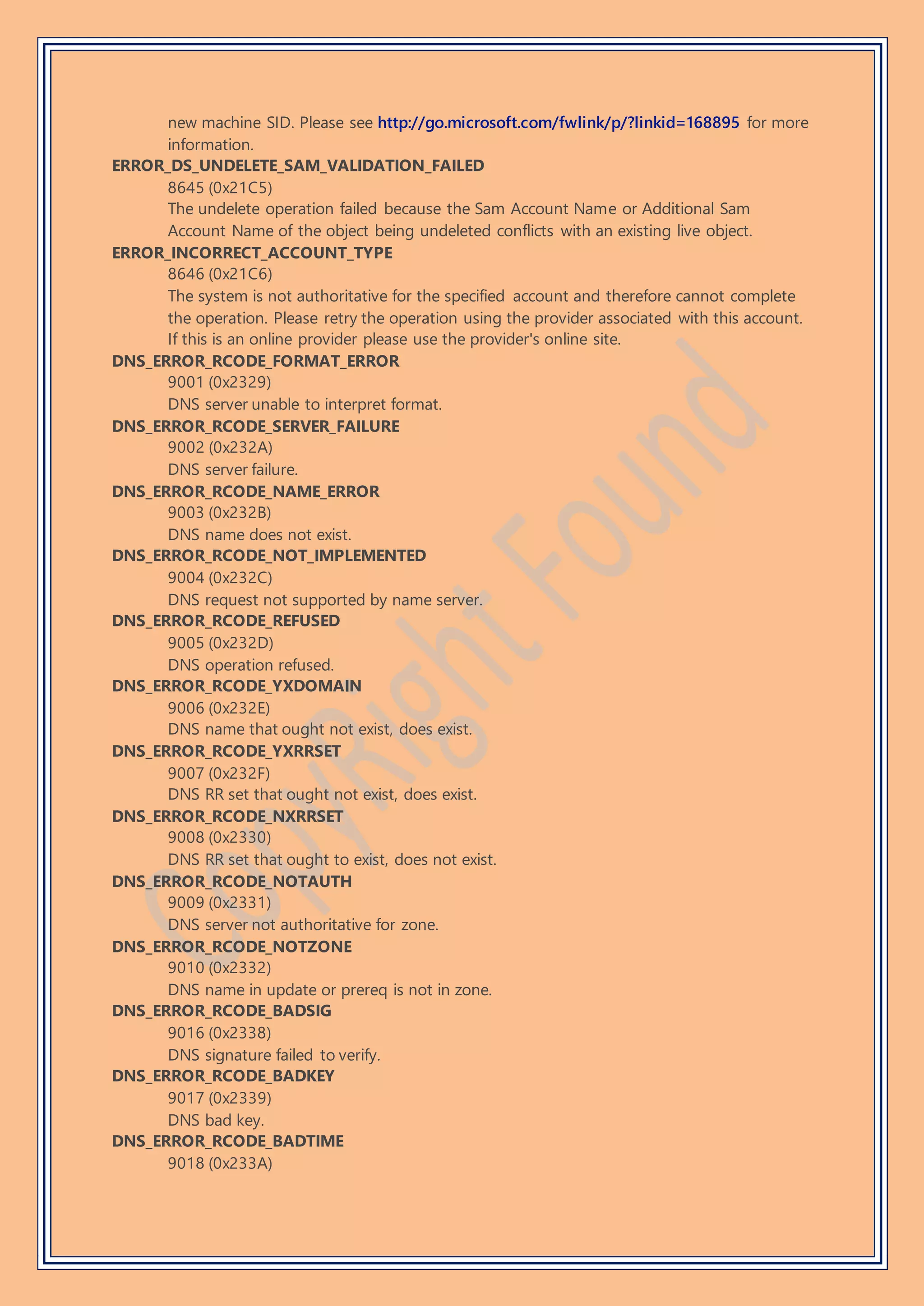 new machine SID. Please see http://go.microsoft.com/fwlink/p/?linkid=168895 for more
information.
ERROR_DS_UNDELETE_SAM_VALIDATION_FAILED
8645 (0x21C5)
The undelete operation failed because the Sam Account Name or Additional Sam
Account Name of the object being undeleted conflicts with an existing live object.
ERROR_INCORRECT_ACCOUNT_TYPE
8646 (0x21C6)
The system is not authoritative for the specified account and therefore cannot complete
the operation. Please retry the operation using the provider associated with this account.
If this is an online provider please use the provider's online site.
DNS_ERROR_RCODE_FORMAT_ERROR
9001 (0x2329)
DNS server unable to interpret format.
DNS_ERROR_RCODE_SERVER_FAILURE
9002 (0x232A)
DNS server failure.
DNS_ERROR_RCODE_NAME_ERROR
9003 (0x232B)
DNS name does not exist.
DNS_ERROR_RCODE_NOT_IMPLEMENTED
9004 (0x232C)
DNS request not supported by name server.
DNS_ERROR_RCODE_REFUSED
9005 (0x232D)
DNS operation refused.
DNS_ERROR_RCODE_YXDOMAIN
9006 (0x232E)
DNS name that ought not exist, does exist.
DNS_ERROR_RCODE_YXRRSET
9007 (0x232F)
DNS RR set that ought not exist, does exist.
DNS_ERROR_RCODE_NXRRSET
9008 (0x2330)
DNS RR set that ought to exist, does not exist.
DNS_ERROR_RCODE_NOTAUTH
9009 (0x2331)
DNS server not authoritative for zone.
DNS_ERROR_RCODE_NOTZONE
9010 (0x2332)
DNS name in update or prereq is not in zone.
DNS_ERROR_RCODE_BADSIG
9016 (0x2338)
DNS signature failed to verify.
DNS_ERROR_RCODE_BADKEY
9017 (0x2339)
DNS bad key.
DNS_ERROR_RCODE_BADTIME
9018 (0x233A)
 