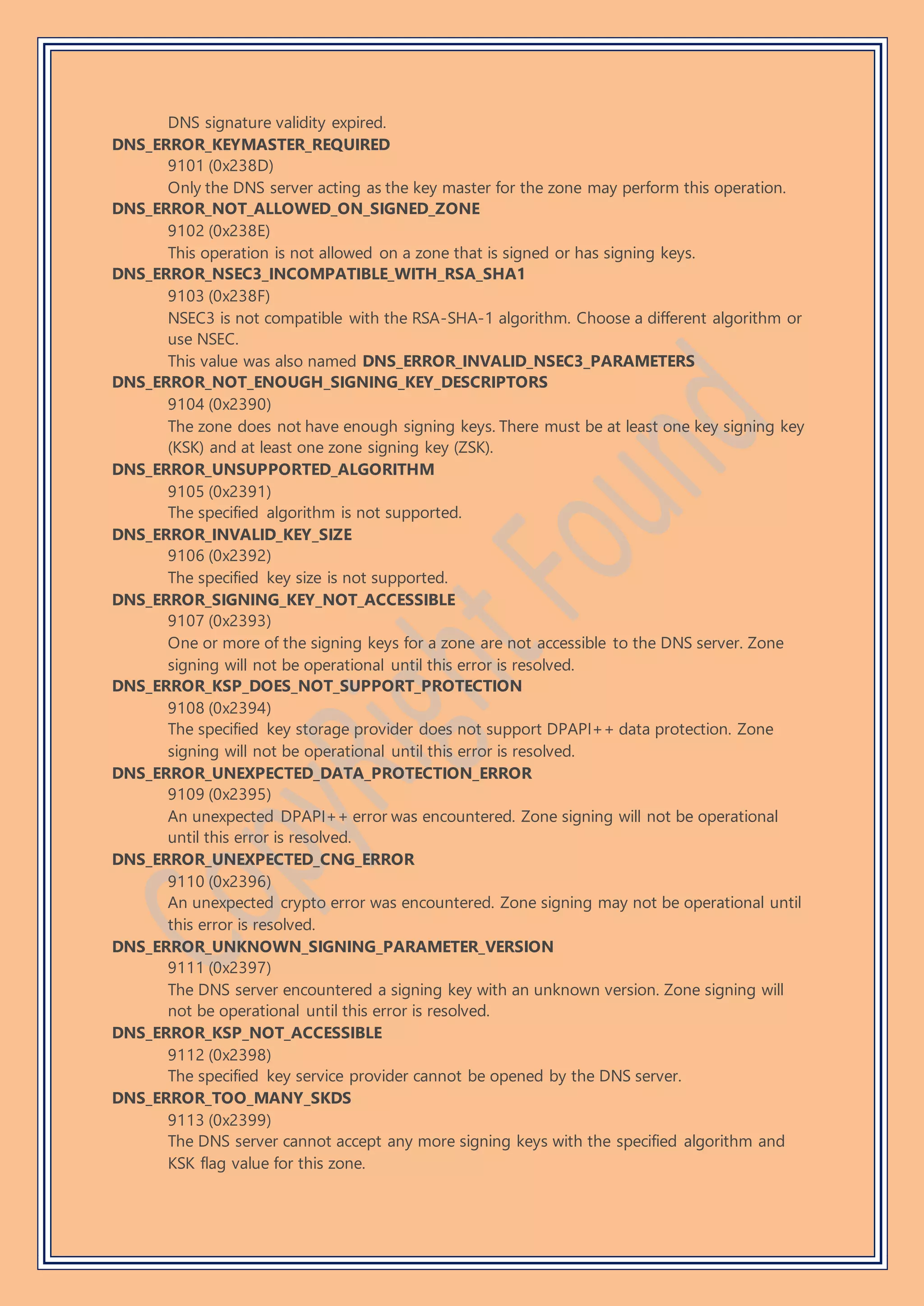 DNS signature validity expired.
DNS_ERROR_KEYMASTER_REQUIRED
9101 (0x238D)
Only the DNS server acting as the key master for the zone may perform this operation.
DNS_ERROR_NOT_ALLOWED_ON_SIGNED_ZONE
9102 (0x238E)
This operation is not allowed on a zone that is signed or has signing keys.
DNS_ERROR_NSEC3_INCOMPATIBLE_WITH_RSA_SHA1
9103 (0x238F)
NSEC3 is not compatible with the RSA-SHA-1 algorithm. Choose a different algorithm or
use NSEC.
This value was also named DNS_ERROR_INVALID_NSEC3_PARAMETERS
DNS_ERROR_NOT_ENOUGH_SIGNING_KEY_DESCRIPTORS
9104 (0x2390)
The zone does not have enough signing keys. There must be at least one key signing key
(KSK) and at least one zone signing key (ZSK).
DNS_ERROR_UNSUPPORTED_ALGORITHM
9105 (0x2391)
The specified algorithm is not supported.
DNS_ERROR_INVALID_KEY_SIZE
9106 (0x2392)
The specified key size is not supported.
DNS_ERROR_SIGNING_KEY_NOT_ACCESSIBLE
9107 (0x2393)
One or more of the signing keys for a zone are not accessible to the DNS server. Zone
signing will not be operational until this error is resolved.
DNS_ERROR_KSP_DOES_NOT_SUPPORT_PROTECTION
9108 (0x2394)
The specified key storage provider does not support DPAPI++ data protection. Zone
signing will not be operational until this error is resolved.
DNS_ERROR_UNEXPECTED_DATA_PROTECTION_ERROR
9109 (0x2395)
An unexpected DPAPI++ error was encountered. Zone signing will not be operational
until this error is resolved.
DNS_ERROR_UNEXPECTED_CNG_ERROR
9110 (0x2396)
An unexpected crypto error was encountered. Zone signing may not be operational until
this error is resolved.
DNS_ERROR_UNKNOWN_SIGNING_PARAMETER_VERSION
9111 (0x2397)
The DNS server encountered a signing key with an unknown version. Zone signing will
not be operational until this error is resolved.
DNS_ERROR_KSP_NOT_ACCESSIBLE
9112 (0x2398)
The specified key service provider cannot be opened by the DNS server.
DNS_ERROR_TOO_MANY_SKDS
9113 (0x2399)
The DNS server cannot accept any more signing keys with the specified algorithm and
KSK flag value for this zone.
 
