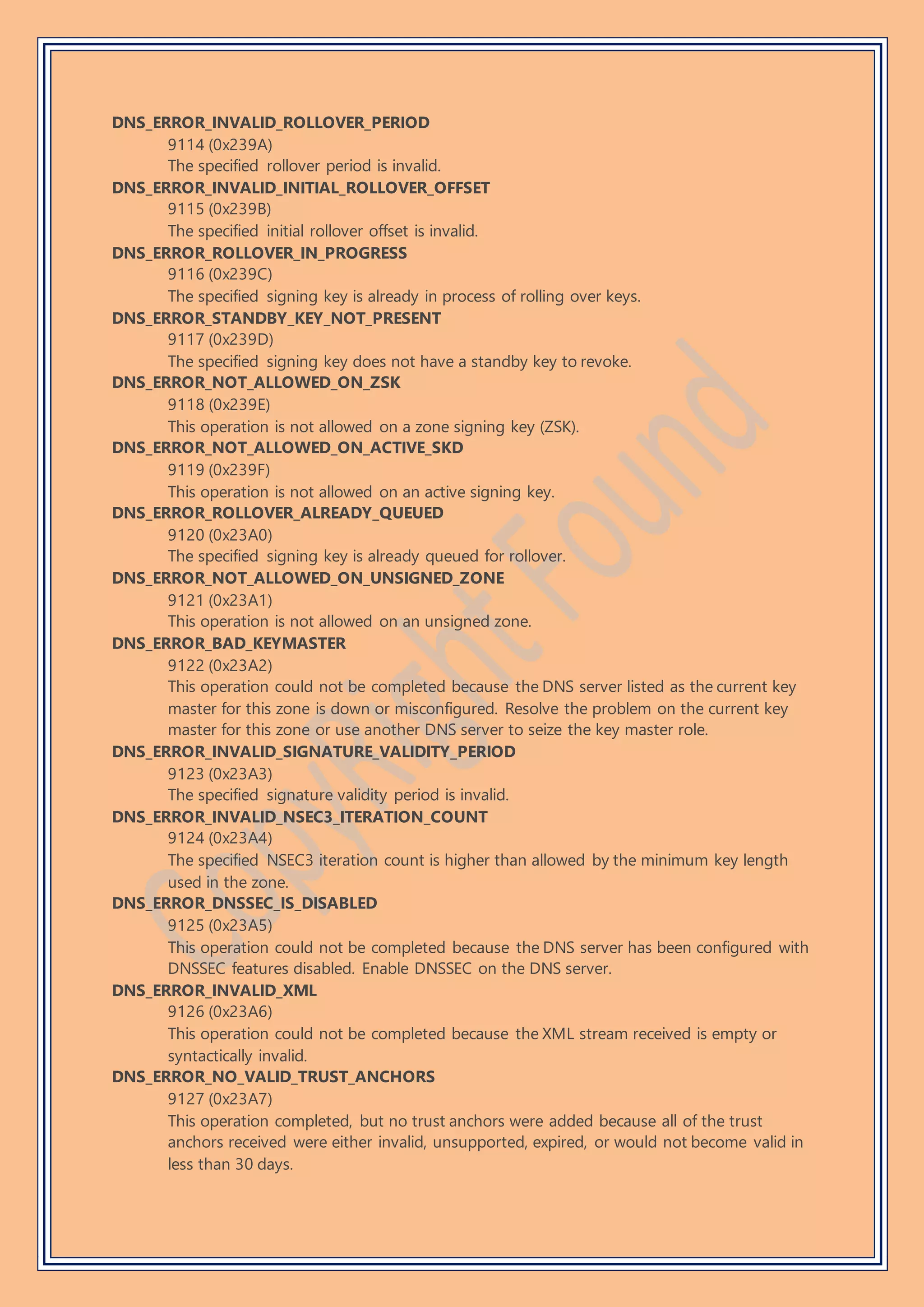 DNS_ERROR_INVALID_ROLLOVER_PERIOD
9114 (0x239A)
The specified rollover period is invalid.
DNS_ERROR_INVALID_INITIAL_ROLLOVER_OFFSET
9115 (0x239B)
The specified initial rollover offset is invalid.
DNS_ERROR_ROLLOVER_IN_PROGRESS
9116 (0x239C)
The specified signing key is already in process of rolling over keys.
DNS_ERROR_STANDBY_KEY_NOT_PRESENT
9117 (0x239D)
The specified signing key does not have a standby key to revoke.
DNS_ERROR_NOT_ALLOWED_ON_ZSK
9118 (0x239E)
This operation is not allowed on a zone signing key (ZSK).
DNS_ERROR_NOT_ALLOWED_ON_ACTIVE_SKD
9119 (0x239F)
This operation is not allowed on an active signing key.
DNS_ERROR_ROLLOVER_ALREADY_QUEUED
9120 (0x23A0)
The specified signing key is already queued for rollover.
DNS_ERROR_NOT_ALLOWED_ON_UNSIGNED_ZONE
9121 (0x23A1)
This operation is not allowed on an unsigned zone.
DNS_ERROR_BAD_KEYMASTER
9122 (0x23A2)
This operation could not be completed because the DNS server listed as the current key
master for this zone is down or misconfigured. Resolve the problem on the current key
master for this zone or use another DNS server to seize the key master role.
DNS_ERROR_INVALID_SIGNATURE_VALIDITY_PERIOD
9123 (0x23A3)
The specified signature validity period is invalid.
DNS_ERROR_INVALID_NSEC3_ITERATION_COUNT
9124 (0x23A4)
The specified NSEC3 iteration count is higher than allowed by the minimum key length
used in the zone.
DNS_ERROR_DNSSEC_IS_DISABLED
9125 (0x23A5)
This operation could not be completed because the DNS server has been configured with
DNSSEC features disabled. Enable DNSSEC on the DNS server.
DNS_ERROR_INVALID_XML
9126 (0x23A6)
This operation could not be completed because the XML stream received is empty or
syntactically invalid.
DNS_ERROR_NO_VALID_TRUST_ANCHORS
9127 (0x23A7)
This operation completed, but no trust anchors were added because all of the trust
anchors received were either invalid, unsupported, expired, or would not become valid in
less than 30 days.
 
