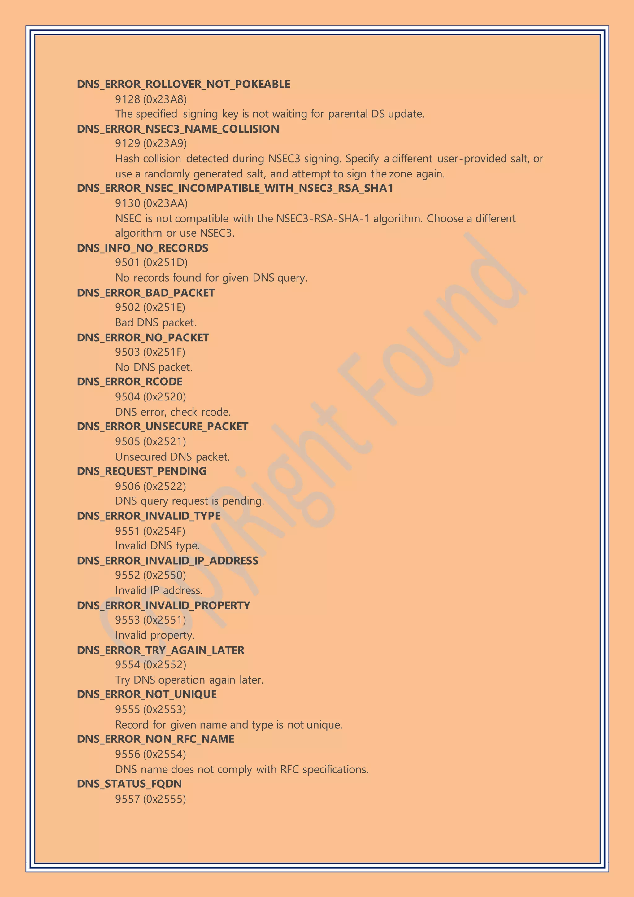 DNS_ERROR_ROLLOVER_NOT_POKEABLE
9128 (0x23A8)
The specified signing key is not waiting for parental DS update.
DNS_ERROR_NSEC3_NAME_COLLISION
9129 (0x23A9)
Hash collision detected during NSEC3 signing. Specify a different user-provided salt, or
use a randomly generated salt, and attempt to sign the zone again.
DNS_ERROR_NSEC_INCOMPATIBLE_WITH_NSEC3_RSA_SHA1
9130 (0x23AA)
NSEC is not compatible with the NSEC3-RSA-SHA-1 algorithm. Choose a different
algorithm or use NSEC3.
DNS_INFO_NO_RECORDS
9501 (0x251D)
No records found for given DNS query.
DNS_ERROR_BAD_PACKET
9502 (0x251E)
Bad DNS packet.
DNS_ERROR_NO_PACKET
9503 (0x251F)
No DNS packet.
DNS_ERROR_RCODE
9504 (0x2520)
DNS error, check rcode.
DNS_ERROR_UNSECURE_PACKET
9505 (0x2521)
Unsecured DNS packet.
DNS_REQUEST_PENDING
9506 (0x2522)
DNS query request is pending.
DNS_ERROR_INVALID_TYPE
9551 (0x254F)
Invalid DNS type.
DNS_ERROR_INVALID_IP_ADDRESS
9552 (0x2550)
Invalid IP address.
DNS_ERROR_INVALID_PROPERTY
9553 (0x2551)
Invalid property.
DNS_ERROR_TRY_AGAIN_LATER
9554 (0x2552)
Try DNS operation again later.
DNS_ERROR_NOT_UNIQUE
9555 (0x2553)
Record for given name and type is not unique.
DNS_ERROR_NON_RFC_NAME
9556 (0x2554)
DNS name does not comply with RFC specifications.
DNS_STATUS_FQDN
9557 (0x2555)
 
