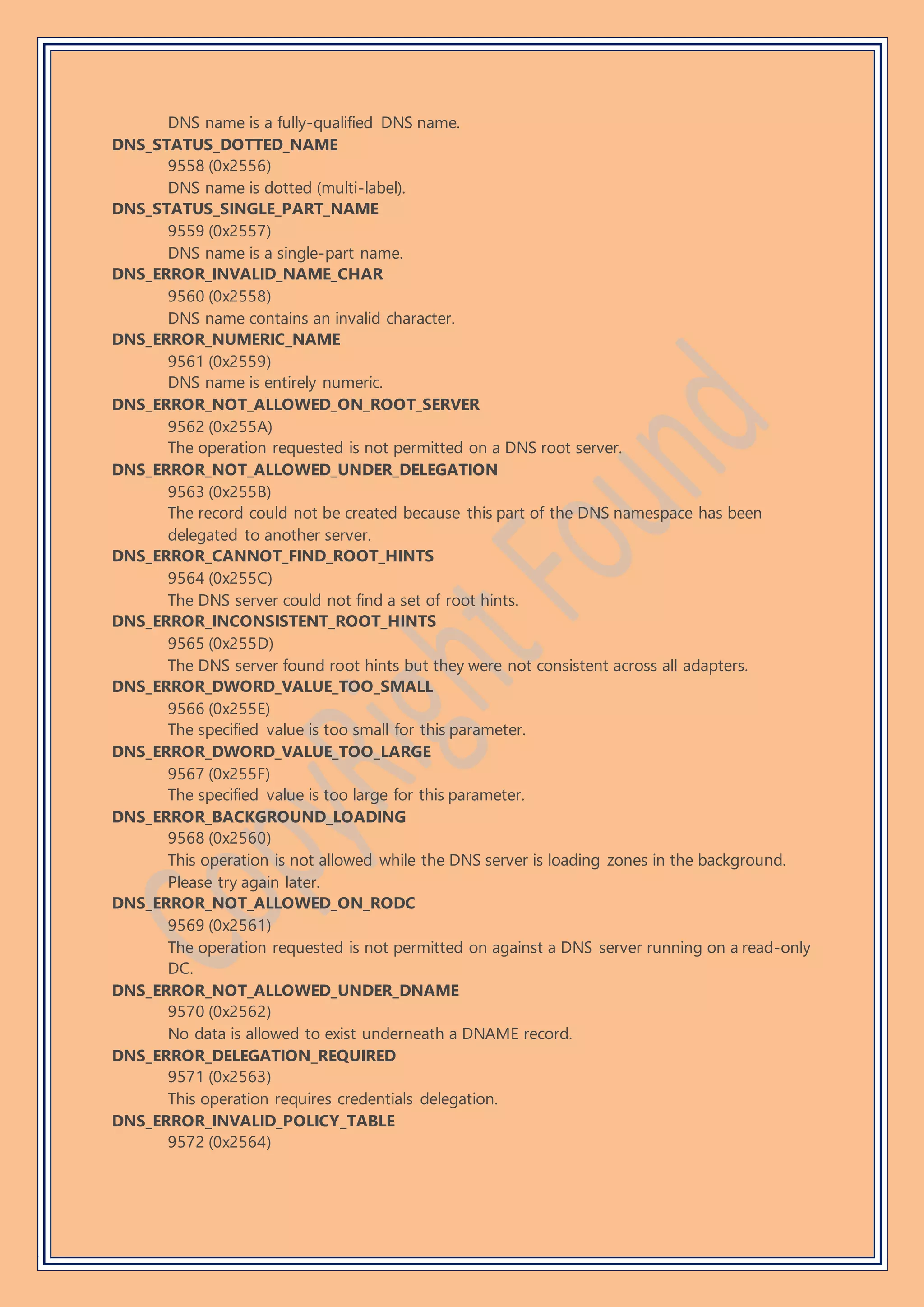DNS name is a fully-qualified DNS name.
DNS_STATUS_DOTTED_NAME
9558 (0x2556)
DNS name is dotted (multi-label).
DNS_STATUS_SINGLE_PART_NAME
9559 (0x2557)
DNS name is a single-part name.
DNS_ERROR_INVALID_NAME_CHAR
9560 (0x2558)
DNS name contains an invalid character.
DNS_ERROR_NUMERIC_NAME
9561 (0x2559)
DNS name is entirely numeric.
DNS_ERROR_NOT_ALLOWED_ON_ROOT_SERVER
9562 (0x255A)
The operation requested is not permitted on a DNS root server.
DNS_ERROR_NOT_ALLOWED_UNDER_DELEGATION
9563 (0x255B)
The record could not be created because this part of the DNS namespace has been
delegated to another server.
DNS_ERROR_CANNOT_FIND_ROOT_HINTS
9564 (0x255C)
The DNS server could not find a set of root hints.
DNS_ERROR_INCONSISTENT_ROOT_HINTS
9565 (0x255D)
The DNS server found root hints but they were not consistent across all adapters.
DNS_ERROR_DWORD_VALUE_TOO_SMALL
9566 (0x255E)
The specified value is too small for this parameter.
DNS_ERROR_DWORD_VALUE_TOO_LARGE
9567 (0x255F)
The specified value is too large for this parameter.
DNS_ERROR_BACKGROUND_LOADING
9568 (0x2560)
This operation is not allowed while the DNS server is loading zones in the background.
Please try again later.
DNS_ERROR_NOT_ALLOWED_ON_RODC
9569 (0x2561)
The operation requested is not permitted on against a DNS server running on a read-only
DC.
DNS_ERROR_NOT_ALLOWED_UNDER_DNAME
9570 (0x2562)
No data is allowed to exist underneath a DNAME record.
DNS_ERROR_DELEGATION_REQUIRED
9571 (0x2563)
This operation requires credentials delegation.
DNS_ERROR_INVALID_POLICY_TABLE
9572 (0x2564)
 