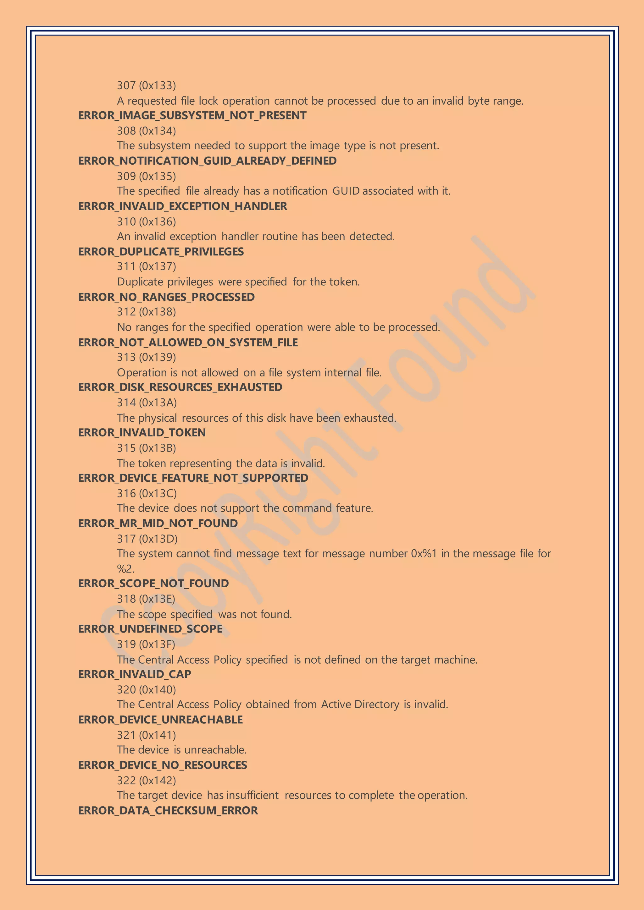 307 (0x133)
A requested file lock operation cannot be processed due to an invalid byte range.
ERROR_IMAGE_SUBSYSTEM_NOT_PRESENT
308 (0x134)
The subsystem needed to support the image type is not present.
ERROR_NOTIFICATION_GUID_ALREADY_DEFINED
309 (0x135)
The specified file already has a notification GUID associated with it.
ERROR_INVALID_EXCEPTION_HANDLER
310 (0x136)
An invalid exception handler routine has been detected.
ERROR_DUPLICATE_PRIVILEGES
311 (0x137)
Duplicate privileges were specified for the token.
ERROR_NO_RANGES_PROCESSED
312 (0x138)
No ranges for the specified operation were able to be processed.
ERROR_NOT_ALLOWED_ON_SYSTEM_FILE
313 (0x139)
Operation is not allowed on a file system internal file.
ERROR_DISK_RESOURCES_EXHAUSTED
314 (0x13A)
The physical resources of this disk have been exhausted.
ERROR_INVALID_TOKEN
315 (0x13B)
The token representing the data is invalid.
ERROR_DEVICE_FEATURE_NOT_SUPPORTED
316 (0x13C)
The device does not support the command feature.
ERROR_MR_MID_NOT_FOUND
317 (0x13D)
The system cannot find message text for message number 0x%1 in the message file for
%2.
ERROR_SCOPE_NOT_FOUND
318 (0x13E)
The scope specified was not found.
ERROR_UNDEFINED_SCOPE
319 (0x13F)
The Central Access Policy specified is not defined on the target machine.
ERROR_INVALID_CAP
320 (0x140)
The Central Access Policy obtained from Active Directory is invalid.
ERROR_DEVICE_UNREACHABLE
321 (0x141)
The device is unreachable.
ERROR_DEVICE_NO_RESOURCES
322 (0x142)
The target device has insufficient resources to complete the operation.
ERROR_DATA_CHECKSUM_ERROR
 