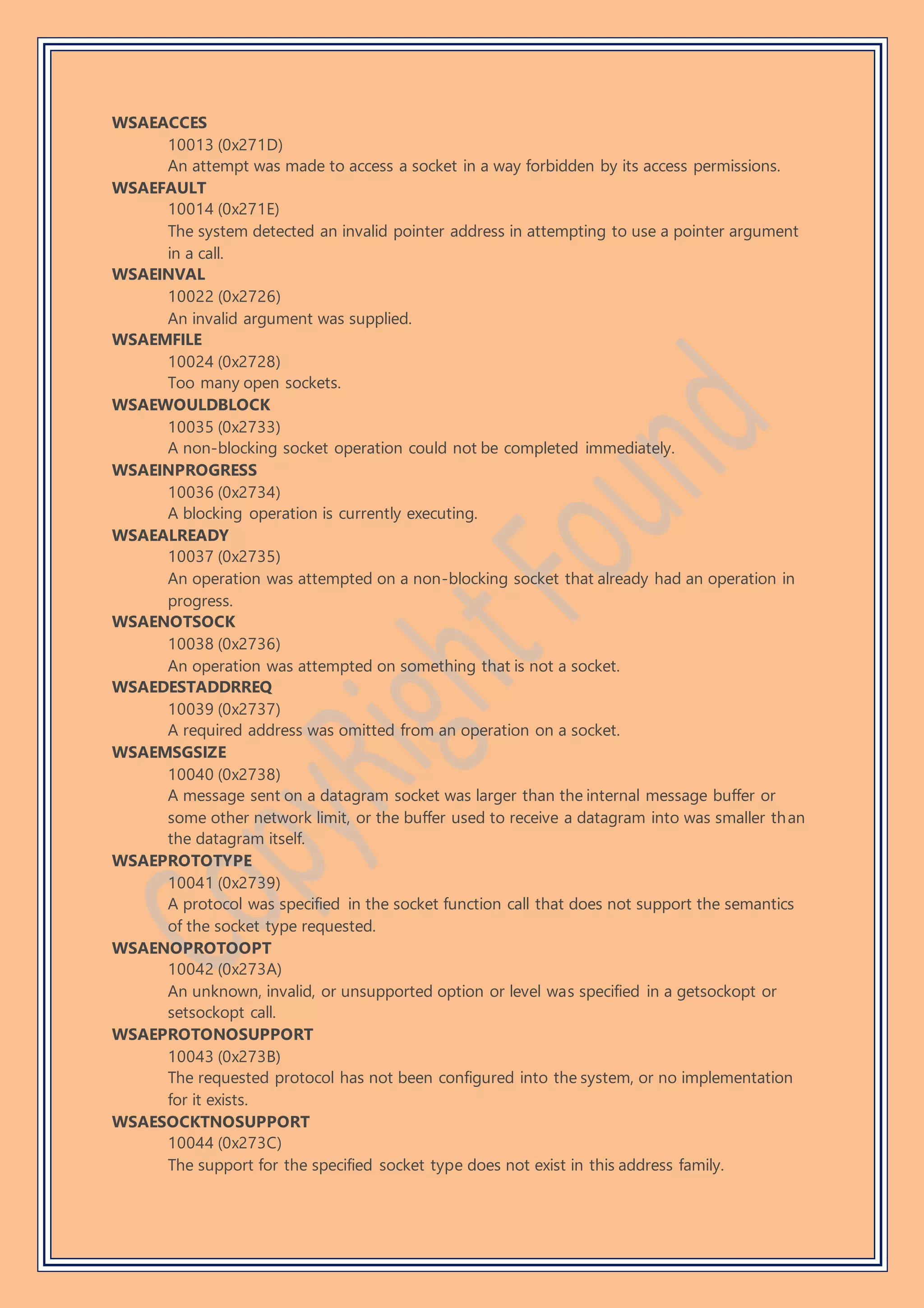 WSAEACCES
10013 (0x271D)
An attempt was made to access a socket in a way forbidden by its access permissions.
WSAEFAULT
10014 (0x271E)
The system detected an invalid pointer address in attempting to use a pointer argument
in a call.
WSAEINVAL
10022 (0x2726)
An invalid argument was supplied.
WSAEMFILE
10024 (0x2728)
Too many open sockets.
WSAEWOULDBLOCK
10035 (0x2733)
A non-blocking socket operation could not be completed immediately.
WSAEINPROGRESS
10036 (0x2734)
A blocking operation is currently executing.
WSAEALREADY
10037 (0x2735)
An operation was attempted on a non-blocking socket that already had an operation in
progress.
WSAENOTSOCK
10038 (0x2736)
An operation was attempted on something that is not a socket.
WSAEDESTADDRREQ
10039 (0x2737)
A required address was omitted from an operation on a socket.
WSAEMSGSIZE
10040 (0x2738)
A message sent on a datagram socket was larger than the internal message buffer or
some other network limit, or the buffer used to receive a datagram into was smaller than
the datagram itself.
WSAEPROTOTYPE
10041 (0x2739)
A protocol was specified in the socket function call that does not support the semantics
of the socket type requested.
WSAENOPROTOOPT
10042 (0x273A)
An unknown, invalid, or unsupported option or level was specified in a getsockopt or
setsockopt call.
WSAEPROTONOSUPPORT
10043 (0x273B)
The requested protocol has not been configured into the system, or no implementation
for it exists.
WSAESOCKTNOSUPPORT
10044 (0x273C)
The support for the specified socket type does not exist in this address family.
 