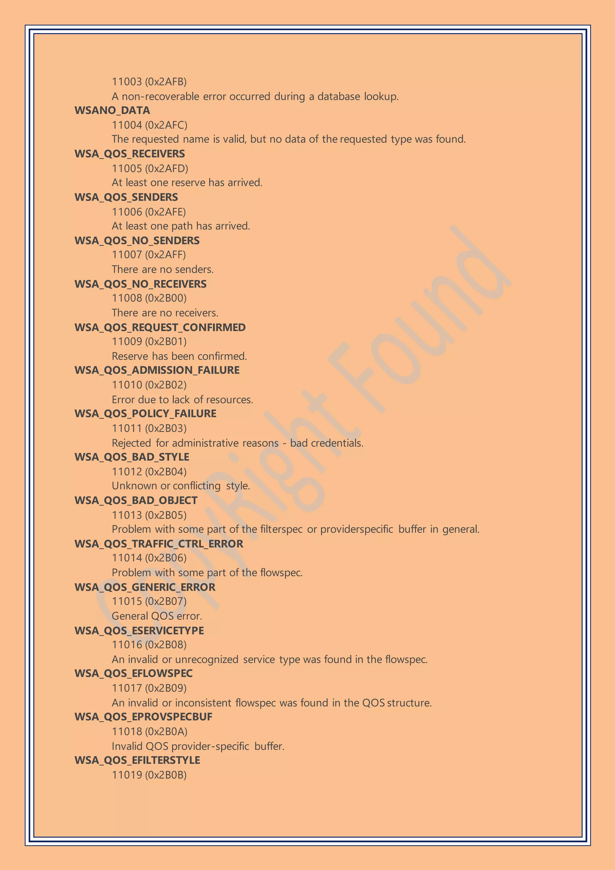 11003 (0x2AFB)
A non-recoverable error occurred during a database lookup.
WSANO_DATA
11004 (0x2AFC)
The requested name is valid, but no data of the requested type was found.
WSA_QOS_RECEIVERS
11005 (0x2AFD)
At least one reserve has arrived.
WSA_QOS_SENDERS
11006 (0x2AFE)
At least one path has arrived.
WSA_QOS_NO_SENDERS
11007 (0x2AFF)
There are no senders.
WSA_QOS_NO_RECEIVERS
11008 (0x2B00)
There are no receivers.
WSA_QOS_REQUEST_CONFIRMED
11009 (0x2B01)
Reserve has been confirmed.
WSA_QOS_ADMISSION_FAILURE
11010 (0x2B02)
Error due to lack of resources.
WSA_QOS_POLICY_FAILURE
11011 (0x2B03)
Rejected for administrative reasons - bad credentials.
WSA_QOS_BAD_STYLE
11012 (0x2B04)
Unknown or conflicting style.
WSA_QOS_BAD_OBJECT
11013 (0x2B05)
Problem with some part of the filterspec or providerspecific buffer in general.
WSA_QOS_TRAFFIC_CTRL_ERROR
11014 (0x2B06)
Problem with some part of the flowspec.
WSA_QOS_GENERIC_ERROR
11015 (0x2B07)
General QOS error.
WSA_QOS_ESERVICETYPE
11016 (0x2B08)
An invalid or unrecognized service type was found in the flowspec.
WSA_QOS_EFLOWSPEC
11017 (0x2B09)
An invalid or inconsistent flowspec was found in the QOS structure.
WSA_QOS_EPROVSPECBUF
11018 (0x2B0A)
Invalid QOS provider-specific buffer.
WSA_QOS_EFILTERSTYLE
11019 (0x2B0B)
 