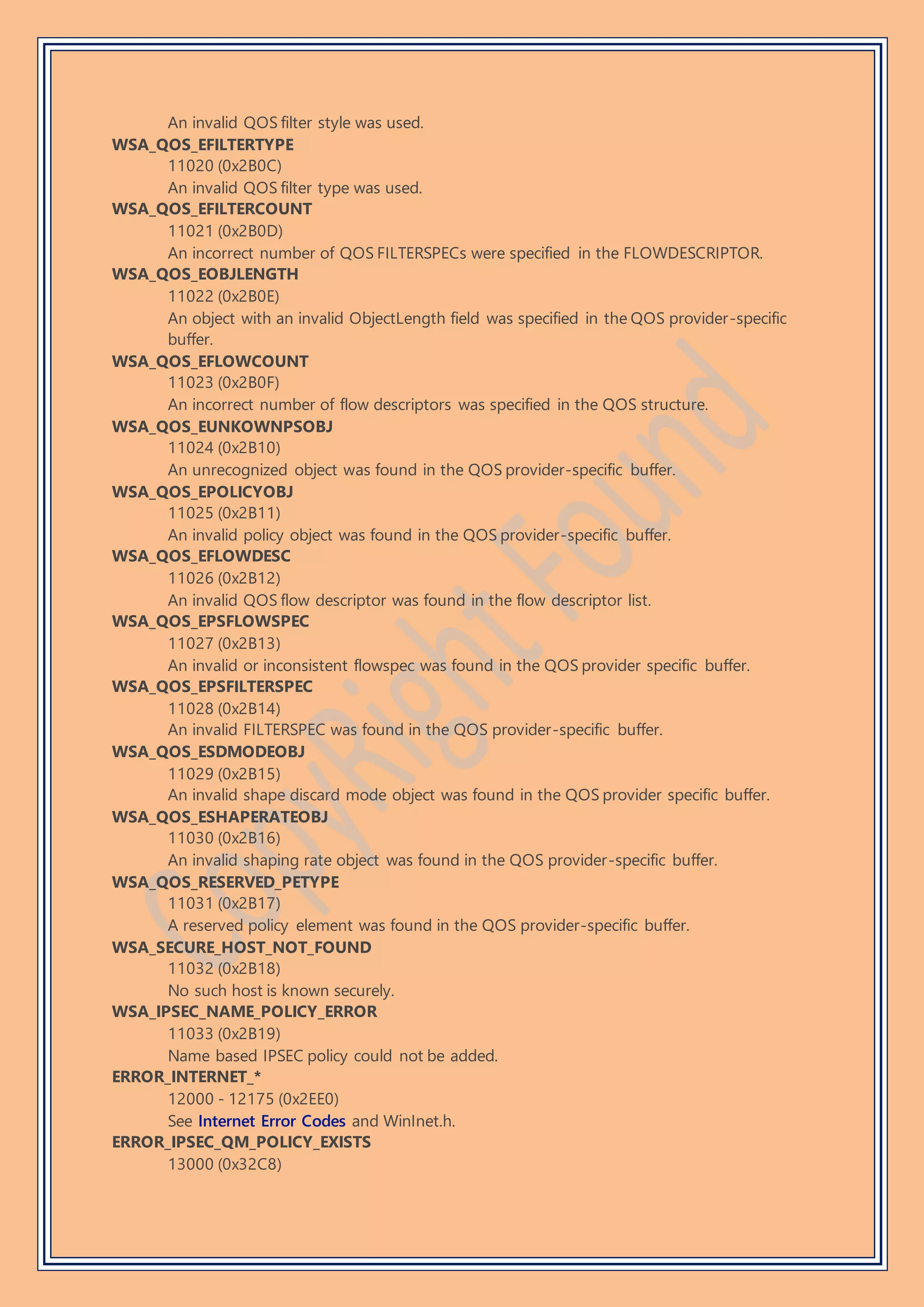 An invalid QOS filter style was used.
WSA_QOS_EFILTERTYPE
11020 (0x2B0C)
An invalid QOS filter type was used.
WSA_QOS_EFILTERCOUNT
11021 (0x2B0D)
An incorrect number of QOS FILTERSPECs were specified in the FLOWDESCRIPTOR.
WSA_QOS_EOBJLENGTH
11022 (0x2B0E)
An object with an invalid ObjectLength field was specified in the QOS provider-specific
buffer.
WSA_QOS_EFLOWCOUNT
11023 (0x2B0F)
An incorrect number of flow descriptors was specified in the QOS structure.
WSA_QOS_EUNKOWNPSOBJ
11024 (0x2B10)
An unrecognized object was found in the QOS provider-specific buffer.
WSA_QOS_EPOLICYOBJ
11025 (0x2B11)
An invalid policy object was found in the QOS provider-specific buffer.
WSA_QOS_EFLOWDESC
11026 (0x2B12)
An invalid QOS flow descriptor was found in the flow descriptor list.
WSA_QOS_EPSFLOWSPEC
11027 (0x2B13)
An invalid or inconsistent flowspec was found in the QOS provider specific buffer.
WSA_QOS_EPSFILTERSPEC
11028 (0x2B14)
An invalid FILTERSPEC was found in the QOS provider-specific buffer.
WSA_QOS_ESDMODEOBJ
11029 (0x2B15)
An invalid shape discard mode object was found in the QOS provider specific buffer.
WSA_QOS_ESHAPERATEOBJ
11030 (0x2B16)
An invalid shaping rate object was found in the QOS provider-specific buffer.
WSA_QOS_RESERVED_PETYPE
11031 (0x2B17)
A reserved policy element was found in the QOS provider-specific buffer.
WSA_SECURE_HOST_NOT_FOUND
11032 (0x2B18)
No such host is known securely.
WSA_IPSEC_NAME_POLICY_ERROR
11033 (0x2B19)
Name based IPSEC policy could not be added.
ERROR_INTERNET_*
12000 - 12175 (0x2EE0)
See Internet Error Codes and WinInet.h.
ERROR_IPSEC_QM_POLICY_EXISTS
13000 (0x32C8)
 