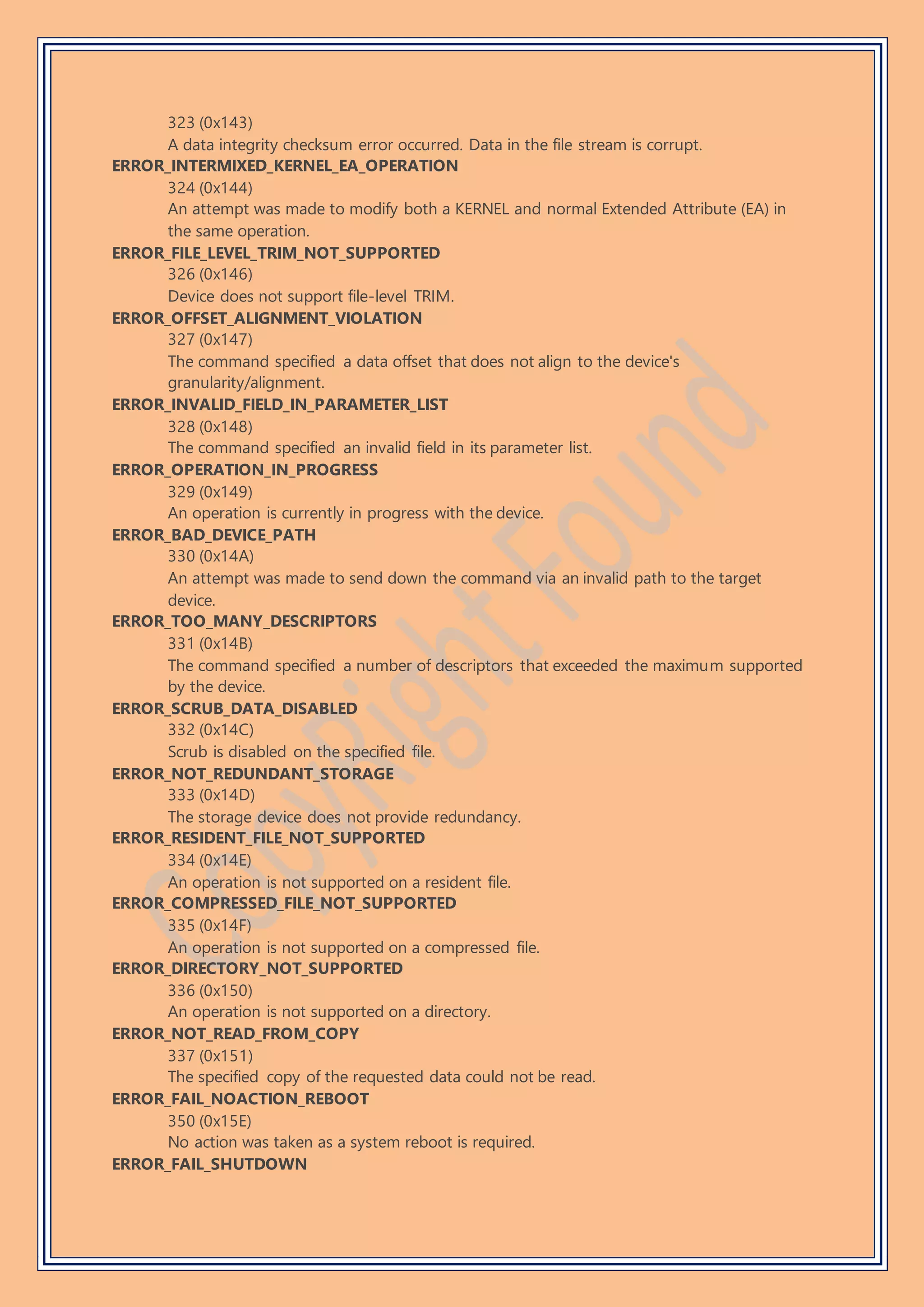 323 (0x143)
A data integrity checksum error occurred. Data in the file stream is corrupt.
ERROR_INTERMIXED_KERNEL_EA_OPERATION
324 (0x144)
An attempt was made to modify both a KERNEL and normal Extended Attribute (EA) in
the same operation.
ERROR_FILE_LEVEL_TRIM_NOT_SUPPORTED
326 (0x146)
Device does not support file-level TRIM.
ERROR_OFFSET_ALIGNMENT_VIOLATION
327 (0x147)
The command specified a data offset that does not align to the device's
granularity/alignment.
ERROR_INVALID_FIELD_IN_PARAMETER_LIST
328 (0x148)
The command specified an invalid field in its parameter list.
ERROR_OPERATION_IN_PROGRESS
329 (0x149)
An operation is currently in progress with the device.
ERROR_BAD_DEVICE_PATH
330 (0x14A)
An attempt was made to send down the command via an invalid path to the target
device.
ERROR_TOO_MANY_DESCRIPTORS
331 (0x14B)
The command specified a number of descriptors that exceeded the maximum supported
by the device.
ERROR_SCRUB_DATA_DISABLED
332 (0x14C)
Scrub is disabled on the specified file.
ERROR_NOT_REDUNDANT_STORAGE
333 (0x14D)
The storage device does not provide redundancy.
ERROR_RESIDENT_FILE_NOT_SUPPORTED
334 (0x14E)
An operation is not supported on a resident file.
ERROR_COMPRESSED_FILE_NOT_SUPPORTED
335 (0x14F)
An operation is not supported on a compressed file.
ERROR_DIRECTORY_NOT_SUPPORTED
336 (0x150)
An operation is not supported on a directory.
ERROR_NOT_READ_FROM_COPY
337 (0x151)
The specified copy of the requested data could not be read.
ERROR_FAIL_NOACTION_REBOOT
350 (0x15E)
No action was taken as a system reboot is required.
ERROR_FAIL_SHUTDOWN
 