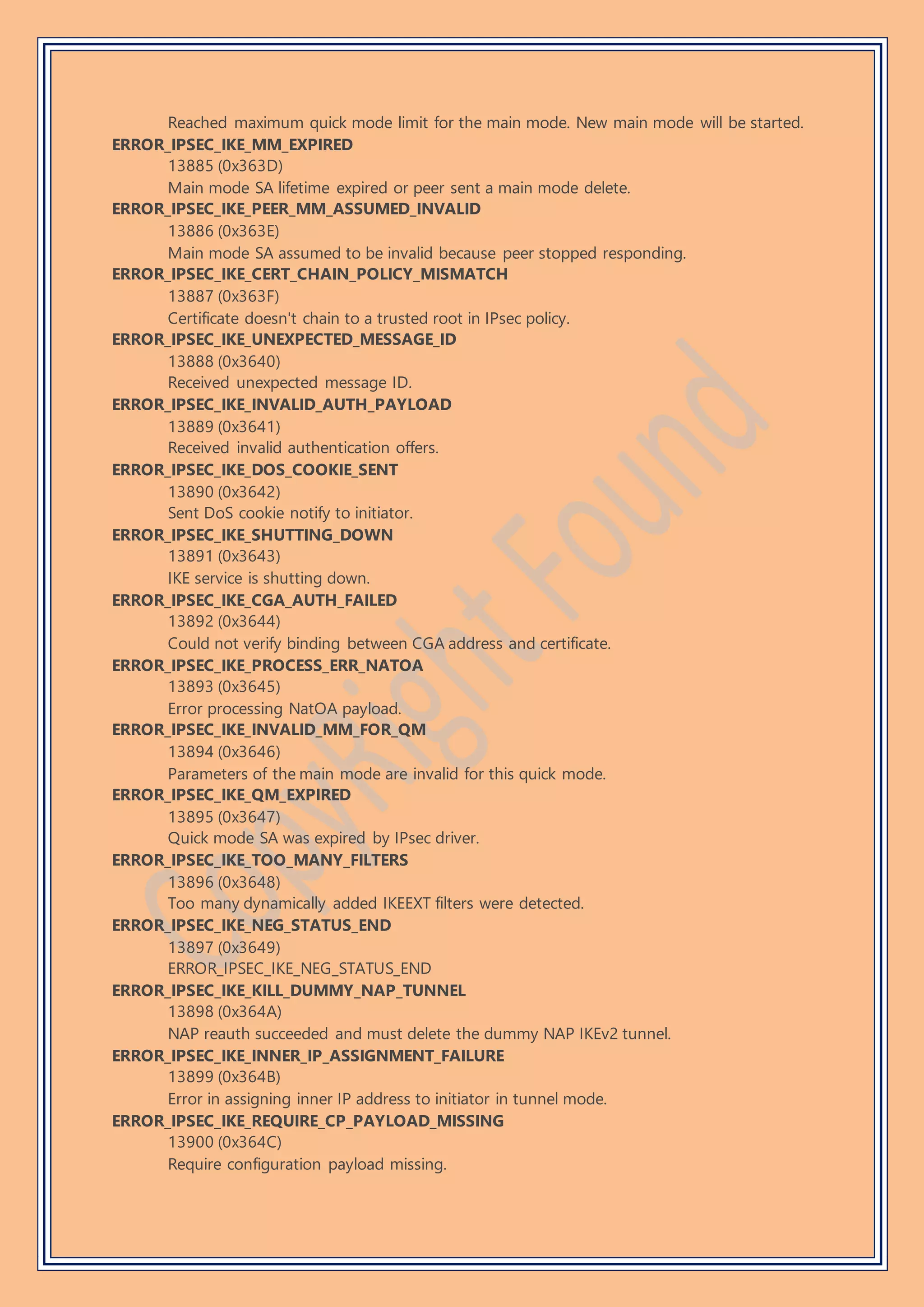 Reached maximum quick mode limit for the main mode. New main mode will be started.
ERROR_IPSEC_IKE_MM_EXPIRED
13885 (0x363D)
Main mode SA lifetime expired or peer sent a main mode delete.
ERROR_IPSEC_IKE_PEER_MM_ASSUMED_INVALID
13886 (0x363E)
Main mode SA assumed to be invalid because peer stopped responding.
ERROR_IPSEC_IKE_CERT_CHAIN_POLICY_MISMATCH
13887 (0x363F)
Certificate doesn't chain to a trusted root in IPsec policy.
ERROR_IPSEC_IKE_UNEXPECTED_MESSAGE_ID
13888 (0x3640)
Received unexpected message ID.
ERROR_IPSEC_IKE_INVALID_AUTH_PAYLOAD
13889 (0x3641)
Received invalid authentication offers.
ERROR_IPSEC_IKE_DOS_COOKIE_SENT
13890 (0x3642)
Sent DoS cookie notify to initiator.
ERROR_IPSEC_IKE_SHUTTING_DOWN
13891 (0x3643)
IKE service is shutting down.
ERROR_IPSEC_IKE_CGA_AUTH_FAILED
13892 (0x3644)
Could not verify binding between CGA address and certificate.
ERROR_IPSEC_IKE_PROCESS_ERR_NATOA
13893 (0x3645)
Error processing NatOA payload.
ERROR_IPSEC_IKE_INVALID_MM_FOR_QM
13894 (0x3646)
Parameters of the main mode are invalid for this quick mode.
ERROR_IPSEC_IKE_QM_EXPIRED
13895 (0x3647)
Quick mode SA was expired by IPsec driver.
ERROR_IPSEC_IKE_TOO_MANY_FILTERS
13896 (0x3648)
Too many dynamically added IKEEXT filters were detected.
ERROR_IPSEC_IKE_NEG_STATUS_END
13897 (0x3649)
ERROR_IPSEC_IKE_NEG_STATUS_END
ERROR_IPSEC_IKE_KILL_DUMMY_NAP_TUNNEL
13898 (0x364A)
NAP reauth succeeded and must delete the dummy NAP IKEv2 tunnel.
ERROR_IPSEC_IKE_INNER_IP_ASSIGNMENT_FAILURE
13899 (0x364B)
Error in assigning inner IP address to initiator in tunnel mode.
ERROR_IPSEC_IKE_REQUIRE_CP_PAYLOAD_MISSING
13900 (0x364C)
Require configuration payload missing.
 