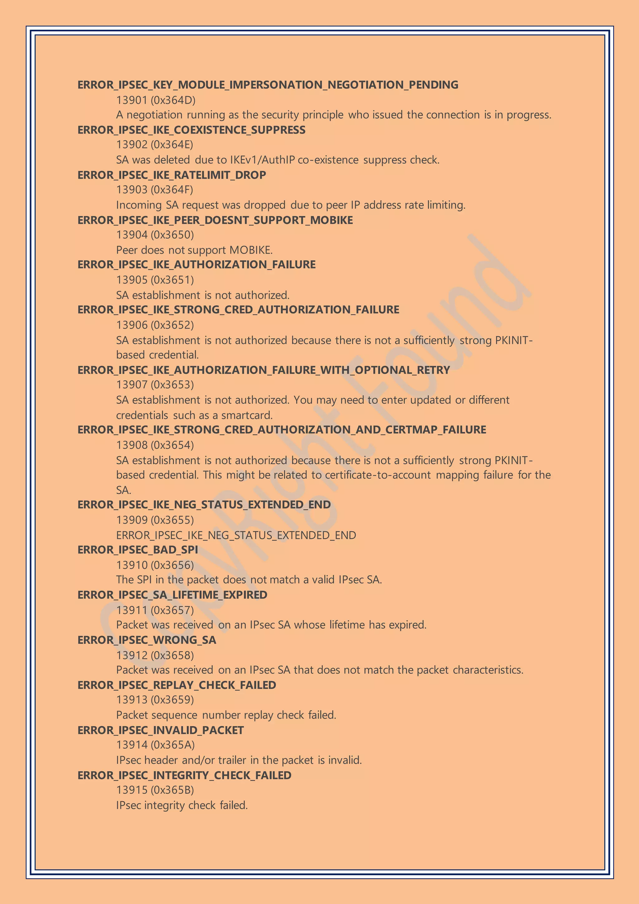 ERROR_IPSEC_KEY_MODULE_IMPERSONATION_NEGOTIATION_PENDING
13901 (0x364D)
A negotiation running as the security principle who issued the connection is in progress.
ERROR_IPSEC_IKE_COEXISTENCE_SUPPRESS
13902 (0x364E)
SA was deleted due to IKEv1/AuthIP co-existence suppress check.
ERROR_IPSEC_IKE_RATELIMIT_DROP
13903 (0x364F)
Incoming SA request was dropped due to peer IP address rate limiting.
ERROR_IPSEC_IKE_PEER_DOESNT_SUPPORT_MOBIKE
13904 (0x3650)
Peer does not support MOBIKE.
ERROR_IPSEC_IKE_AUTHORIZATION_FAILURE
13905 (0x3651)
SA establishment is not authorized.
ERROR_IPSEC_IKE_STRONG_CRED_AUTHORIZATION_FAILURE
13906 (0x3652)
SA establishment is not authorized because there is not a sufficiently strong PKINIT-
based credential.
ERROR_IPSEC_IKE_AUTHORIZATION_FAILURE_WITH_OPTIONAL_RETRY
13907 (0x3653)
SA establishment is not authorized. You may need to enter updated or different
credentials such as a smartcard.
ERROR_IPSEC_IKE_STRONG_CRED_AUTHORIZATION_AND_CERTMAP_FAILURE
13908 (0x3654)
SA establishment is not authorized because there is not a sufficiently strong PKINIT-
based credential. This might be related to certificate-to-account mapping failure for the
SA.
ERROR_IPSEC_IKE_NEG_STATUS_EXTENDED_END
13909 (0x3655)
ERROR_IPSEC_IKE_NEG_STATUS_EXTENDED_END
ERROR_IPSEC_BAD_SPI
13910 (0x3656)
The SPI in the packet does not match a valid IPsec SA.
ERROR_IPSEC_SA_LIFETIME_EXPIRED
13911 (0x3657)
Packet was received on an IPsec SA whose lifetime has expired.
ERROR_IPSEC_WRONG_SA
13912 (0x3658)
Packet was received on an IPsec SA that does not match the packet characteristics.
ERROR_IPSEC_REPLAY_CHECK_FAILED
13913 (0x3659)
Packet sequence number replay check failed.
ERROR_IPSEC_INVALID_PACKET
13914 (0x365A)
IPsec header and/or trailer in the packet is invalid.
ERROR_IPSEC_INTEGRITY_CHECK_FAILED
13915 (0x365B)
IPsec integrity check failed.
 