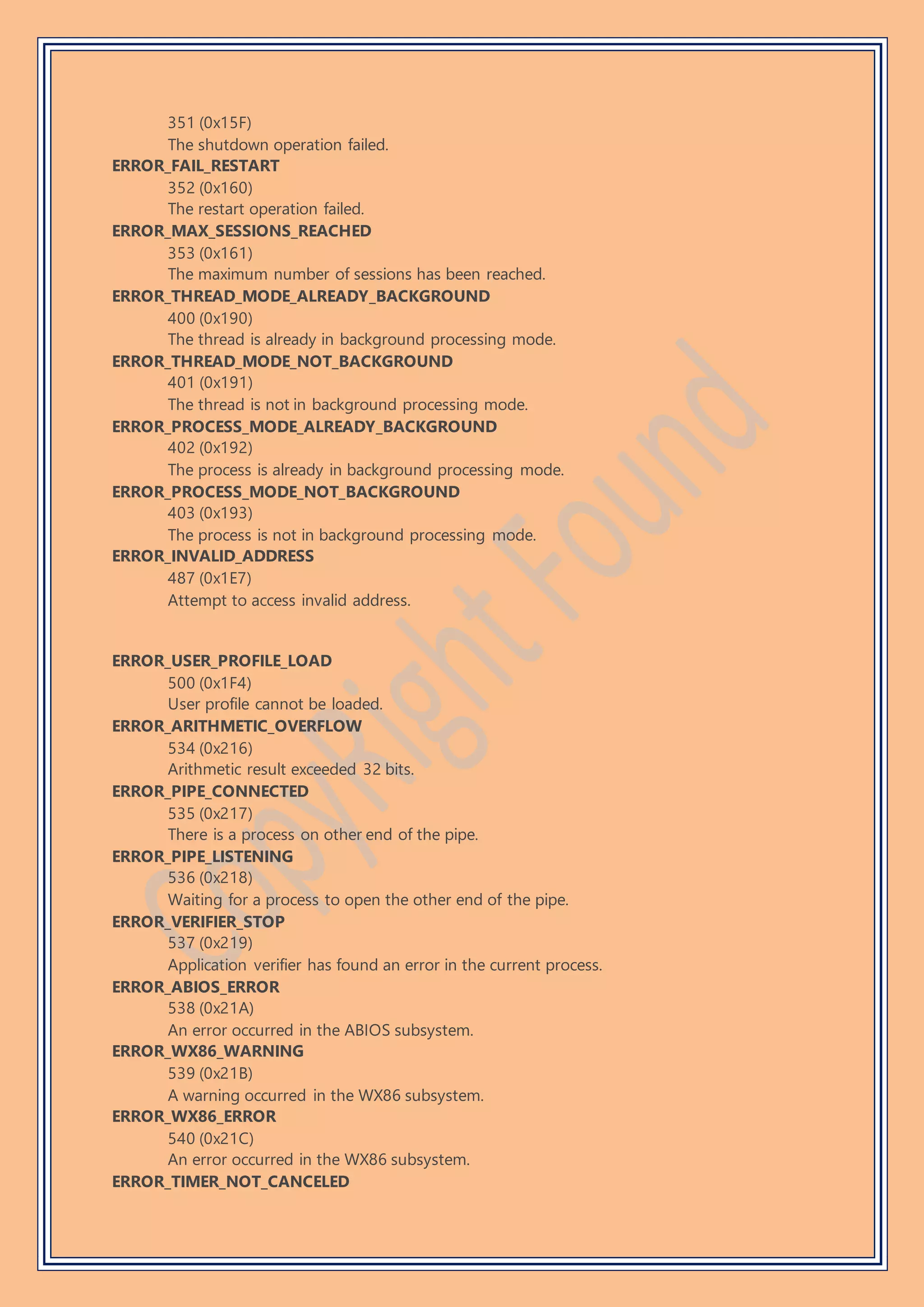 351 (0x15F)
The shutdown operation failed.
ERROR_FAIL_RESTART
352 (0x160)
The restart operation failed.
ERROR_MAX_SESSIONS_REACHED
353 (0x161)
The maximum number of sessions has been reached.
ERROR_THREAD_MODE_ALREADY_BACKGROUND
400 (0x190)
The thread is already in background processing mode.
ERROR_THREAD_MODE_NOT_BACKGROUND
401 (0x191)
The thread is not in background processing mode.
ERROR_PROCESS_MODE_ALREADY_BACKGROUND
402 (0x192)
The process is already in background processing mode.
ERROR_PROCESS_MODE_NOT_BACKGROUND
403 (0x193)
The process is not in background processing mode.
ERROR_INVALID_ADDRESS
487 (0x1E7)
Attempt to access invalid address.
ERROR_USER_PROFILE_LOAD
500 (0x1F4)
User profile cannot be loaded.
ERROR_ARITHMETIC_OVERFLOW
534 (0x216)
Arithmetic result exceeded 32 bits.
ERROR_PIPE_CONNECTED
535 (0x217)
There is a process on other end of the pipe.
ERROR_PIPE_LISTENING
536 (0x218)
Waiting for a process to open the other end of the pipe.
ERROR_VERIFIER_STOP
537 (0x219)
Application verifier has found an error in the current process.
ERROR_ABIOS_ERROR
538 (0x21A)
An error occurred in the ABIOS subsystem.
ERROR_WX86_WARNING
539 (0x21B)
A warning occurred in the WX86 subsystem.
ERROR_WX86_ERROR
540 (0x21C)
An error occurred in the WX86 subsystem.
ERROR_TIMER_NOT_CANCELED
 