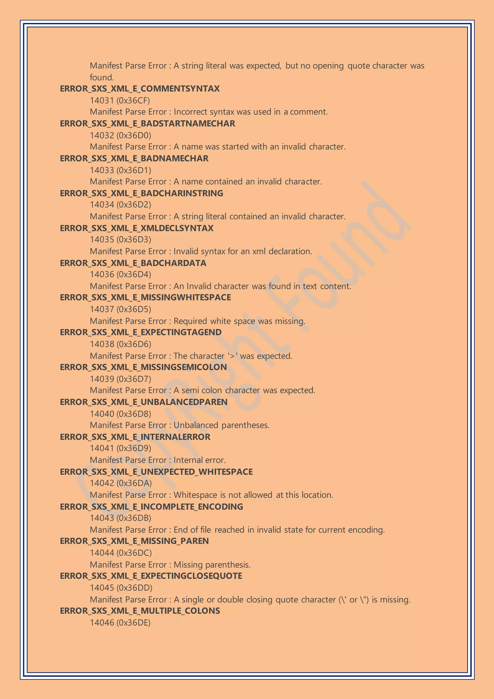 Manifest Parse Error : A string literal was expected, but no opening quote character was
found.
ERROR_SXS_XML_E_COMMENTSYNTAX
14031 (0x36CF)
Manifest Parse Error : Incorrect syntax was used in a comment.
ERROR_SXS_XML_E_BADSTARTNAMECHAR
14032 (0x36D0)
Manifest Parse Error : A name was started with an invalid character.
ERROR_SXS_XML_E_BADNAMECHAR
14033 (0x36D1)
Manifest Parse Error : A name contained an invalid character.
ERROR_SXS_XML_E_BADCHARINSTRING
14034 (0x36D2)
Manifest Parse Error : A string literal contained an invalid character.
ERROR_SXS_XML_E_XMLDECLSYNTAX
14035 (0x36D3)
Manifest Parse Error : Invalid syntax for an xml declaration.
ERROR_SXS_XML_E_BADCHARDATA
14036 (0x36D4)
Manifest Parse Error : An Invalid character was found in text content.
ERROR_SXS_XML_E_MISSINGWHITESPACE
14037 (0x36D5)
Manifest Parse Error : Required white space was missing.
ERROR_SXS_XML_E_EXPECTINGTAGEND
14038 (0x36D6)
Manifest Parse Error : The character '>' was expected.
ERROR_SXS_XML_E_MISSINGSEMICOLON
14039 (0x36D7)
Manifest Parse Error : A semi colon character was expected.
ERROR_SXS_XML_E_UNBALANCEDPAREN
14040 (0x36D8)
Manifest Parse Error : Unbalanced parentheses.
ERROR_SXS_XML_E_INTERNALERROR
14041 (0x36D9)
Manifest Parse Error : Internal error.
ERROR_SXS_XML_E_UNEXPECTED_WHITESPACE
14042 (0x36DA)
Manifest Parse Error : Whitespace is not allowed at this location.
ERROR_SXS_XML_E_INCOMPLETE_ENCODING
14043 (0x36DB)
Manifest Parse Error : End of file reached in invalid state for current encoding.
ERROR_SXS_XML_E_MISSING_PAREN
14044 (0x36DC)
Manifest Parse Error : Missing parenthesis.
ERROR_SXS_XML_E_EXPECTINGCLOSEQUOTE
14045 (0x36DD)
Manifest Parse Error : A single or double closing quote character (' or ") is missing.
ERROR_SXS_XML_E_MULTIPLE_COLONS
14046 (0x36DE)
 