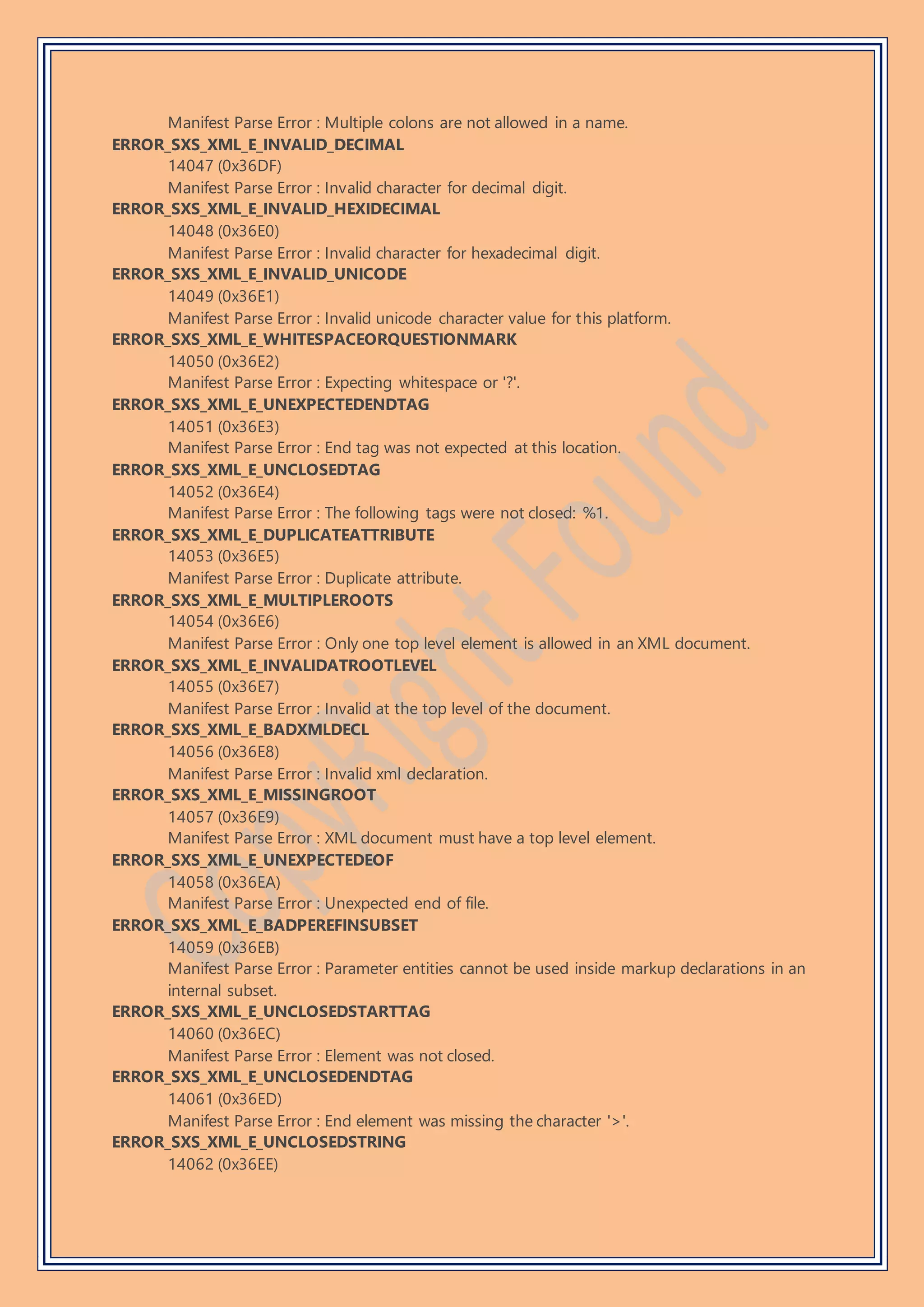 Manifest Parse Error : Multiple colons are not allowed in a name.
ERROR_SXS_XML_E_INVALID_DECIMAL
14047 (0x36DF)
Manifest Parse Error : Invalid character for decimal digit.
ERROR_SXS_XML_E_INVALID_HEXIDECIMAL
14048 (0x36E0)
Manifest Parse Error : Invalid character for hexadecimal digit.
ERROR_SXS_XML_E_INVALID_UNICODE
14049 (0x36E1)
Manifest Parse Error : Invalid unicode character value for this platform.
ERROR_SXS_XML_E_WHITESPACEORQUESTIONMARK
14050 (0x36E2)
Manifest Parse Error : Expecting whitespace or '?'.
ERROR_SXS_XML_E_UNEXPECTEDENDTAG
14051 (0x36E3)
Manifest Parse Error : End tag was not expected at this location.
ERROR_SXS_XML_E_UNCLOSEDTAG
14052 (0x36E4)
Manifest Parse Error : The following tags were not closed: %1.
ERROR_SXS_XML_E_DUPLICATEATTRIBUTE
14053 (0x36E5)
Manifest Parse Error : Duplicate attribute.
ERROR_SXS_XML_E_MULTIPLEROOTS
14054 (0x36E6)
Manifest Parse Error : Only one top level element is allowed in an XML document.
ERROR_SXS_XML_E_INVALIDATROOTLEVEL
14055 (0x36E7)
Manifest Parse Error : Invalid at the top level of the document.
ERROR_SXS_XML_E_BADXMLDECL
14056 (0x36E8)
Manifest Parse Error : Invalid xml declaration.
ERROR_SXS_XML_E_MISSINGROOT
14057 (0x36E9)
Manifest Parse Error : XML document must have a top level element.
ERROR_SXS_XML_E_UNEXPECTEDEOF
14058 (0x36EA)
Manifest Parse Error : Unexpected end of file.
ERROR_SXS_XML_E_BADPEREFINSUBSET
14059 (0x36EB)
Manifest Parse Error : Parameter entities cannot be used inside markup declarations in an
internal subset.
ERROR_SXS_XML_E_UNCLOSEDSTARTTAG
14060 (0x36EC)
Manifest Parse Error : Element was not closed.
ERROR_SXS_XML_E_UNCLOSEDENDTAG
14061 (0x36ED)
Manifest Parse Error : End element was missing the character '>'.
ERROR_SXS_XML_E_UNCLOSEDSTRING
14062 (0x36EE)
 