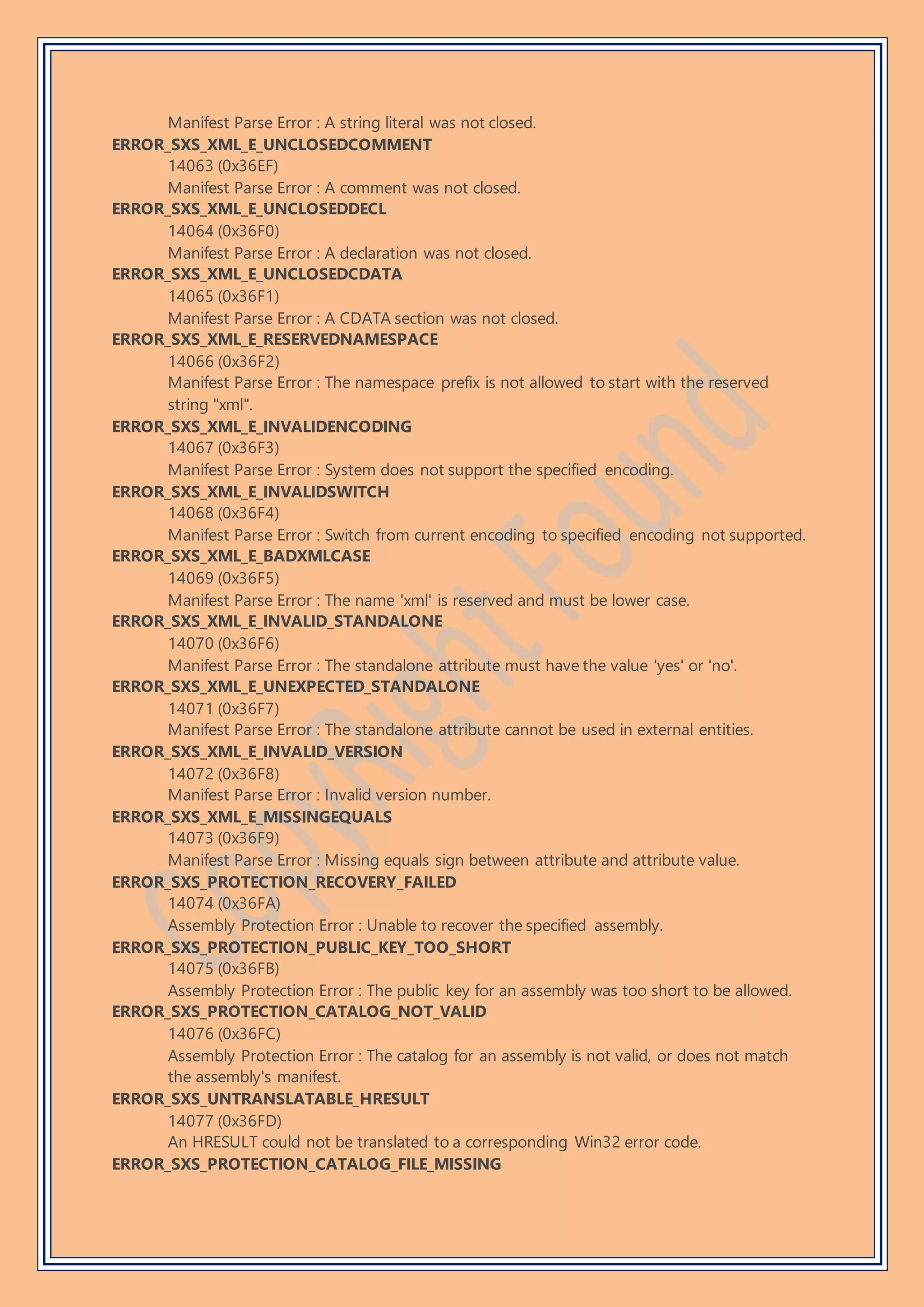 Manifest Parse Error : A string literal was not closed.
ERROR_SXS_XML_E_UNCLOSEDCOMMENT
14063 (0x36EF)
Manifest Parse Error : A comment was not closed.
ERROR_SXS_XML_E_UNCLOSEDDECL
14064 (0x36F0)
Manifest Parse Error : A declaration was not closed.
ERROR_SXS_XML_E_UNCLOSEDCDATA
14065 (0x36F1)
Manifest Parse Error : A CDATA section was not closed.
ERROR_SXS_XML_E_RESERVEDNAMESPACE
14066 (0x36F2)
Manifest Parse Error : The namespace prefix is not allowed to start with the reserved
string "xml".
ERROR_SXS_XML_E_INVALIDENCODING
14067 (0x36F3)
Manifest Parse Error : System does not support the specified encoding.
ERROR_SXS_XML_E_INVALIDSWITCH
14068 (0x36F4)
Manifest Parse Error : Switch from current encoding to specified encoding not supported.
ERROR_SXS_XML_E_BADXMLCASE
14069 (0x36F5)
Manifest Parse Error : The name 'xml' is reserved and must be lower case.
ERROR_SXS_XML_E_INVALID_STANDALONE
14070 (0x36F6)
Manifest Parse Error : The standalone attribute must have the value 'yes' or 'no'.
ERROR_SXS_XML_E_UNEXPECTED_STANDALONE
14071 (0x36F7)
Manifest Parse Error : The standalone attribute cannot be used in external entities.
ERROR_SXS_XML_E_INVALID_VERSION
14072 (0x36F8)
Manifest Parse Error : Invalid version number.
ERROR_SXS_XML_E_MISSINGEQUALS
14073 (0x36F9)
Manifest Parse Error : Missing equals sign between attribute and attribute value.
ERROR_SXS_PROTECTION_RECOVERY_FAILED
14074 (0x36FA)
Assembly Protection Error : Unable to recover the specified assembly.
ERROR_SXS_PROTECTION_PUBLIC_KEY_TOO_SHORT
14075 (0x36FB)
Assembly Protection Error : The public key for an assembly was too short to be allowed.
ERROR_SXS_PROTECTION_CATALOG_NOT_VALID
14076 (0x36FC)
Assembly Protection Error : The catalog for an assembly is not valid, or does not match
the assembly's manifest.
ERROR_SXS_UNTRANSLATABLE_HRESULT
14077 (0x36FD)
An HRESULT could not be translated to a corresponding Win32 error code.
ERROR_SXS_PROTECTION_CATALOG_FILE_MISSING
 
