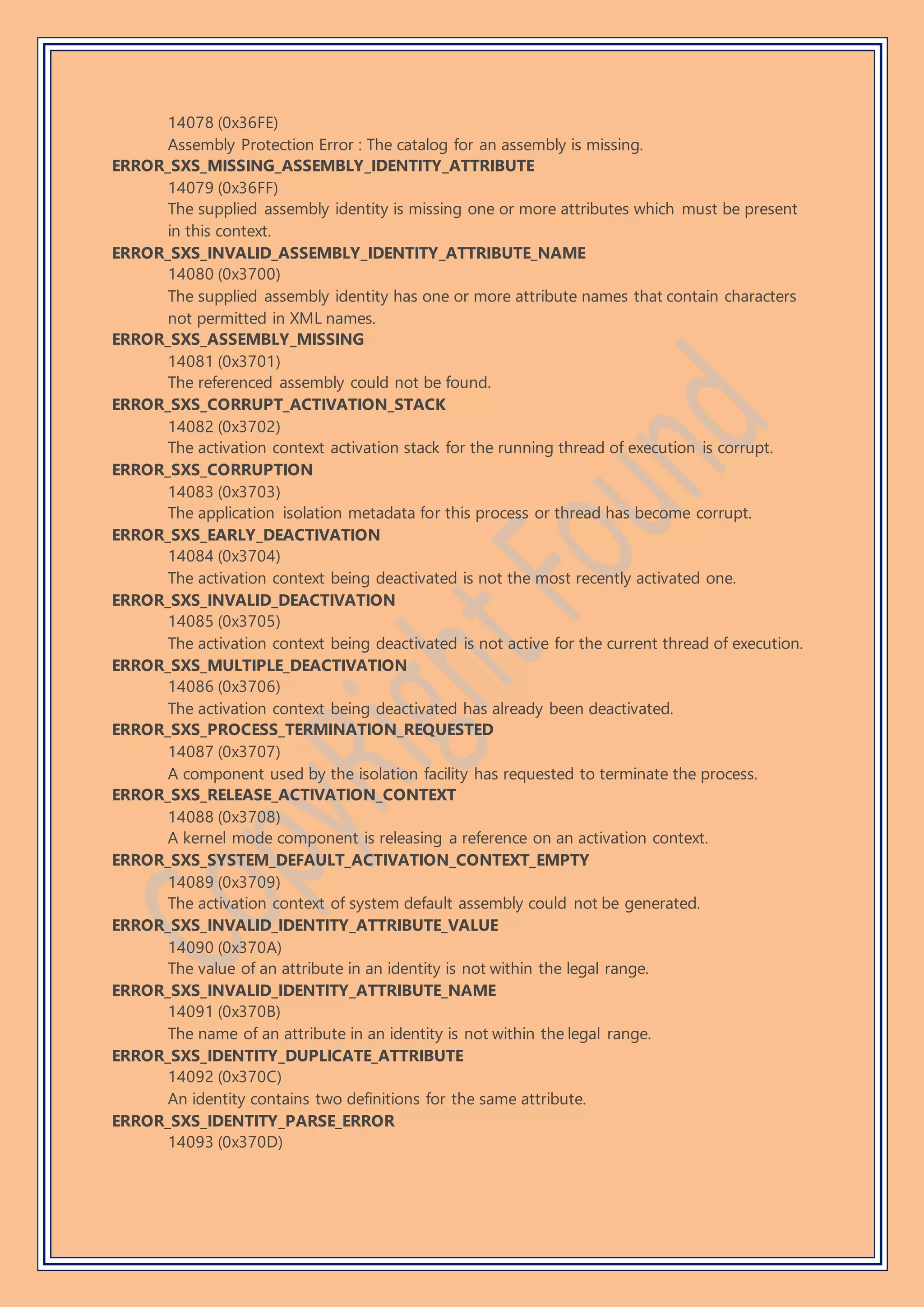 14078 (0x36FE)
Assembly Protection Error : The catalog for an assembly is missing.
ERROR_SXS_MISSING_ASSEMBLY_IDENTITY_ATTRIBUTE
14079 (0x36FF)
The supplied assembly identity is missing one or more attributes which must be present
in this context.
ERROR_SXS_INVALID_ASSEMBLY_IDENTITY_ATTRIBUTE_NAME
14080 (0x3700)
The supplied assembly identity has one or more attribute names that contain characters
not permitted in XML names.
ERROR_SXS_ASSEMBLY_MISSING
14081 (0x3701)
The referenced assembly could not be found.
ERROR_SXS_CORRUPT_ACTIVATION_STACK
14082 (0x3702)
The activation context activation stack for the running thread of execution is corrupt.
ERROR_SXS_CORRUPTION
14083 (0x3703)
The application isolation metadata for this process or thread has become corrupt.
ERROR_SXS_EARLY_DEACTIVATION
14084 (0x3704)
The activation context being deactivated is not the most recently activated one.
ERROR_SXS_INVALID_DEACTIVATION
14085 (0x3705)
The activation context being deactivated is not active for the current thread of execution.
ERROR_SXS_MULTIPLE_DEACTIVATION
14086 (0x3706)
The activation context being deactivated has already been deactivated.
ERROR_SXS_PROCESS_TERMINATION_REQUESTED
14087 (0x3707)
A component used by the isolation facility has requested to terminate the process.
ERROR_SXS_RELEASE_ACTIVATION_CONTEXT
14088 (0x3708)
A kernel mode component is releasing a reference on an activation context.
ERROR_SXS_SYSTEM_DEFAULT_ACTIVATION_CONTEXT_EMPTY
14089 (0x3709)
The activation context of system default assembly could not be generated.
ERROR_SXS_INVALID_IDENTITY_ATTRIBUTE_VALUE
14090 (0x370A)
The value of an attribute in an identity is not within the legal range.
ERROR_SXS_INVALID_IDENTITY_ATTRIBUTE_NAME
14091 (0x370B)
The name of an attribute in an identity is not within the legal range.
ERROR_SXS_IDENTITY_DUPLICATE_ATTRIBUTE
14092 (0x370C)
An identity contains two definitions for the same attribute.
ERROR_SXS_IDENTITY_PARSE_ERROR
14093 (0x370D)
 