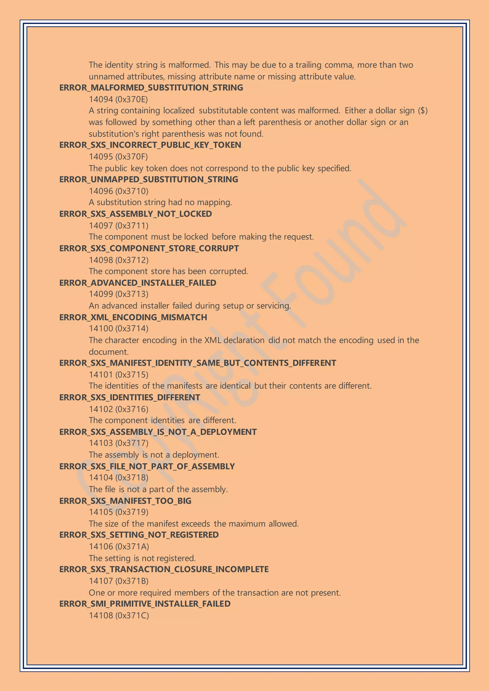 The identity string is malformed. This may be due to a trailing comma, more than two
unnamed attributes, missing attribute name or missing attribute value.
ERROR_MALFORMED_SUBSTITUTION_STRING
14094 (0x370E)
A string containing localized substitutable content was malformed. Either a dollar sign ($)
was followed by something other than a left parenthesis or another dollar sign or an
substitution's right parenthesis was not found.
ERROR_SXS_INCORRECT_PUBLIC_KEY_TOKEN
14095 (0x370F)
The public key token does not correspond to the public key specified.
ERROR_UNMAPPED_SUBSTITUTION_STRING
14096 (0x3710)
A substitution string had no mapping.
ERROR_SXS_ASSEMBLY_NOT_LOCKED
14097 (0x3711)
The component must be locked before making the request.
ERROR_SXS_COMPONENT_STORE_CORRUPT
14098 (0x3712)
The component store has been corrupted.
ERROR_ADVANCED_INSTALLER_FAILED
14099 (0x3713)
An advanced installer failed during setup or servicing.
ERROR_XML_ENCODING_MISMATCH
14100 (0x3714)
The character encoding in the XML declaration did not match the encoding used in the
document.
ERROR_SXS_MANIFEST_IDENTITY_SAME_BUT_CONTENTS_DIFFERENT
14101 (0x3715)
The identities of the manifests are identical but their contents are different.
ERROR_SXS_IDENTITIES_DIFFERENT
14102 (0x3716)
The component identities are different.
ERROR_SXS_ASSEMBLY_IS_NOT_A_DEPLOYMENT
14103 (0x3717)
The assembly is not a deployment.
ERROR_SXS_FILE_NOT_PART_OF_ASSEMBLY
14104 (0x3718)
The file is not a part of the assembly.
ERROR_SXS_MANIFEST_TOO_BIG
14105 (0x3719)
The size of the manifest exceeds the maximum allowed.
ERROR_SXS_SETTING_NOT_REGISTERED
14106 (0x371A)
The setting is not registered.
ERROR_SXS_TRANSACTION_CLOSURE_INCOMPLETE
14107 (0x371B)
One or more required members of the transaction are not present.
ERROR_SMI_PRIMITIVE_INSTALLER_FAILED
14108 (0x371C)
 