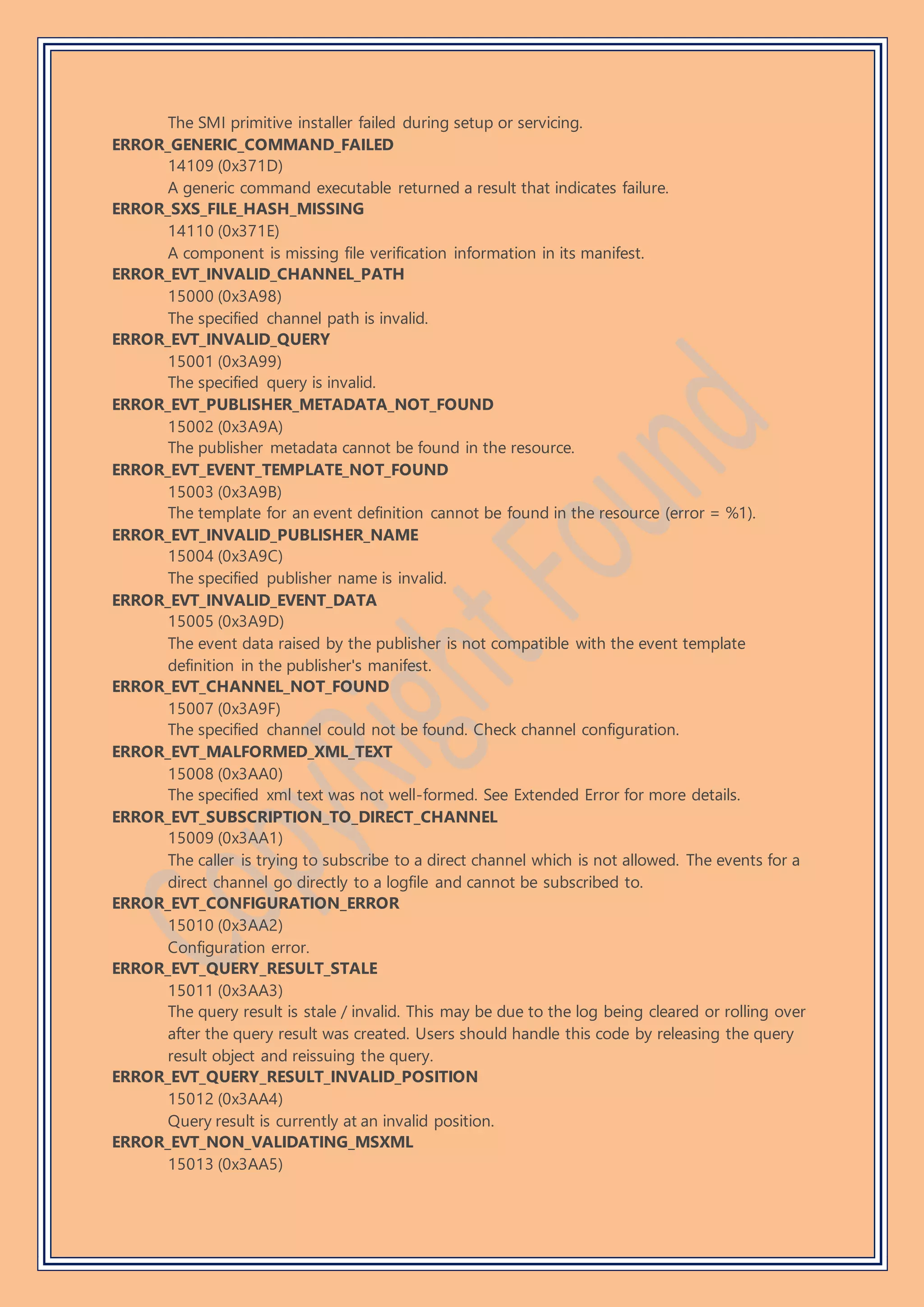 The SMI primitive installer failed during setup or servicing.
ERROR_GENERIC_COMMAND_FAILED
14109 (0x371D)
A generic command executable returned a result that indicates failure.
ERROR_SXS_FILE_HASH_MISSING
14110 (0x371E)
A component is missing file verification information in its manifest.
ERROR_EVT_INVALID_CHANNEL_PATH
15000 (0x3A98)
The specified channel path is invalid.
ERROR_EVT_INVALID_QUERY
15001 (0x3A99)
The specified query is invalid.
ERROR_EVT_PUBLISHER_METADATA_NOT_FOUND
15002 (0x3A9A)
The publisher metadata cannot be found in the resource.
ERROR_EVT_EVENT_TEMPLATE_NOT_FOUND
15003 (0x3A9B)
The template for an event definition cannot be found in the resource (error = %1).
ERROR_EVT_INVALID_PUBLISHER_NAME
15004 (0x3A9C)
The specified publisher name is invalid.
ERROR_EVT_INVALID_EVENT_DATA
15005 (0x3A9D)
The event data raised by the publisher is not compatible with the event template
definition in the publisher's manifest.
ERROR_EVT_CHANNEL_NOT_FOUND
15007 (0x3A9F)
The specified channel could not be found. Check channel configuration.
ERROR_EVT_MALFORMED_XML_TEXT
15008 (0x3AA0)
The specified xml text was not well-formed. See Extended Error for more details.
ERROR_EVT_SUBSCRIPTION_TO_DIRECT_CHANNEL
15009 (0x3AA1)
The caller is trying to subscribe to a direct channel which is not allowed. The events for a
direct channel go directly to a logfile and cannot be subscribed to.
ERROR_EVT_CONFIGURATION_ERROR
15010 (0x3AA2)
Configuration error.
ERROR_EVT_QUERY_RESULT_STALE
15011 (0x3AA3)
The query result is stale / invalid. This may be due to the log being cleared or rolling over
after the query result was created. Users should handle this code by releasing the query
result object and reissuing the query.
ERROR_EVT_QUERY_RESULT_INVALID_POSITION
15012 (0x3AA4)
Query result is currently at an invalid position.
ERROR_EVT_NON_VALIDATING_MSXML
15013 (0x3AA5)
 