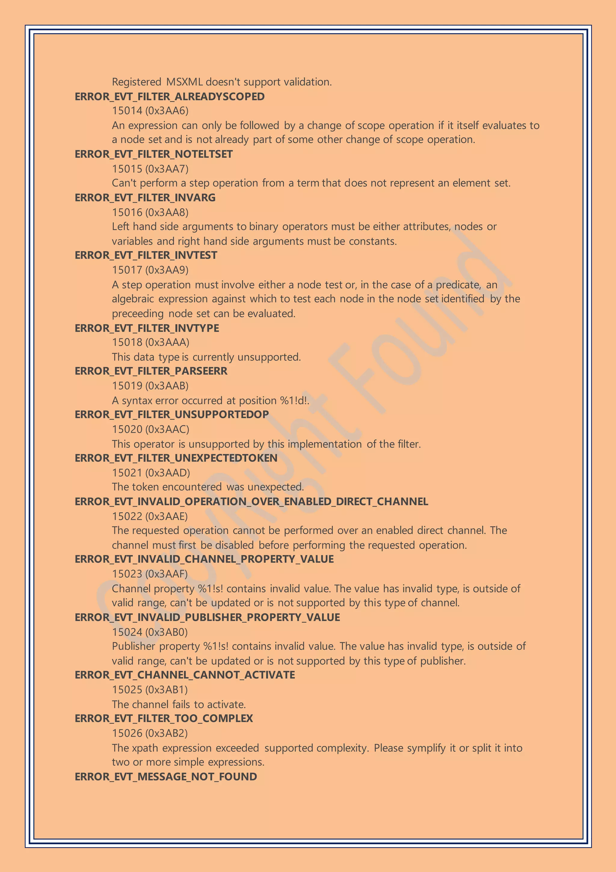 Registered MSXML doesn't support validation.
ERROR_EVT_FILTER_ALREADYSCOPED
15014 (0x3AA6)
An expression can only be followed by a change of scope operation if it itself evaluates to
a node set and is not already part of some other change of scope operation.
ERROR_EVT_FILTER_NOTELTSET
15015 (0x3AA7)
Can't perform a step operation from a term that does not represent an element set.
ERROR_EVT_FILTER_INVARG
15016 (0x3AA8)
Left hand side arguments to binary operators must be either attributes, nodes or
variables and right hand side arguments must be constants.
ERROR_EVT_FILTER_INVTEST
15017 (0x3AA9)
A step operation must involve either a node test or, in the case of a predicate, an
algebraic expression against which to test each node in the node set identified by the
preceeding node set can be evaluated.
ERROR_EVT_FILTER_INVTYPE
15018 (0x3AAA)
This data type is currently unsupported.
ERROR_EVT_FILTER_PARSEERR
15019 (0x3AAB)
A syntax error occurred at position %1!d!.
ERROR_EVT_FILTER_UNSUPPORTEDOP
15020 (0x3AAC)
This operator is unsupported by this implementation of the filter.
ERROR_EVT_FILTER_UNEXPECTEDTOKEN
15021 (0x3AAD)
The token encountered was unexpected.
ERROR_EVT_INVALID_OPERATION_OVER_ENABLED_DIRECT_CHANNEL
15022 (0x3AAE)
The requested operation cannot be performed over an enabled direct channel. The
channel must first be disabled before performing the requested operation.
ERROR_EVT_INVALID_CHANNEL_PROPERTY_VALUE
15023 (0x3AAF)
Channel property %1!s! contains invalid value. The value has invalid type, is outside of
valid range, can't be updated or is not supported by this type of channel.
ERROR_EVT_INVALID_PUBLISHER_PROPERTY_VALUE
15024 (0x3AB0)
Publisher property %1!s! contains invalid value. The value has invalid type, is outside of
valid range, can't be updated or is not supported by this type of publisher.
ERROR_EVT_CHANNEL_CANNOT_ACTIVATE
15025 (0x3AB1)
The channel fails to activate.
ERROR_EVT_FILTER_TOO_COMPLEX
15026 (0x3AB2)
The xpath expression exceeded supported complexity. Please symplify it or split it into
two or more simple expressions.
ERROR_EVT_MESSAGE_NOT_FOUND
 