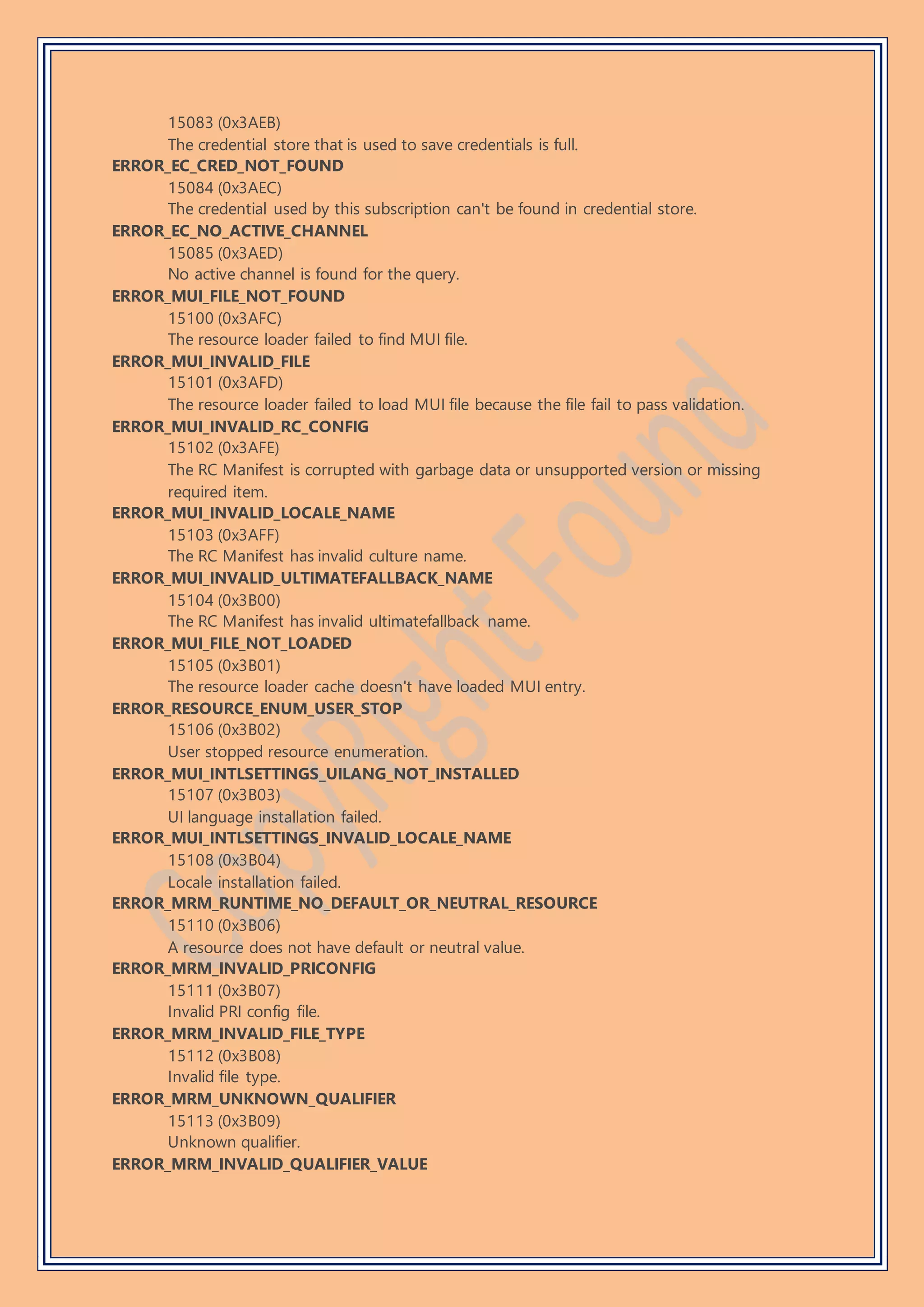 15083 (0x3AEB)
The credential store that is used to save credentials is full.
ERROR_EC_CRED_NOT_FOUND
15084 (0x3AEC)
The credential used by this subscription can't be found in credential store.
ERROR_EC_NO_ACTIVE_CHANNEL
15085 (0x3AED)
No active channel is found for the query.
ERROR_MUI_FILE_NOT_FOUND
15100 (0x3AFC)
The resource loader failed to find MUI file.
ERROR_MUI_INVALID_FILE
15101 (0x3AFD)
The resource loader failed to load MUI file because the file fail to pass validation.
ERROR_MUI_INVALID_RC_CONFIG
15102 (0x3AFE)
The RC Manifest is corrupted with garbage data or unsupported version or missing
required item.
ERROR_MUI_INVALID_LOCALE_NAME
15103 (0x3AFF)
The RC Manifest has invalid culture name.
ERROR_MUI_INVALID_ULTIMATEFALLBACK_NAME
15104 (0x3B00)
The RC Manifest has invalid ultimatefallback name.
ERROR_MUI_FILE_NOT_LOADED
15105 (0x3B01)
The resource loader cache doesn't have loaded MUI entry.
ERROR_RESOURCE_ENUM_USER_STOP
15106 (0x3B02)
User stopped resource enumeration.
ERROR_MUI_INTLSETTINGS_UILANG_NOT_INSTALLED
15107 (0x3B03)
UI language installation failed.
ERROR_MUI_INTLSETTINGS_INVALID_LOCALE_NAME
15108 (0x3B04)
Locale installation failed.
ERROR_MRM_RUNTIME_NO_DEFAULT_OR_NEUTRAL_RESOURCE
15110 (0x3B06)
A resource does not have default or neutral value.
ERROR_MRM_INVALID_PRICONFIG
15111 (0x3B07)
Invalid PRI config file.
ERROR_MRM_INVALID_FILE_TYPE
15112 (0x3B08)
Invalid file type.
ERROR_MRM_UNKNOWN_QUALIFIER
15113 (0x3B09)
Unknown qualifier.
ERROR_MRM_INVALID_QUALIFIER_VALUE
 