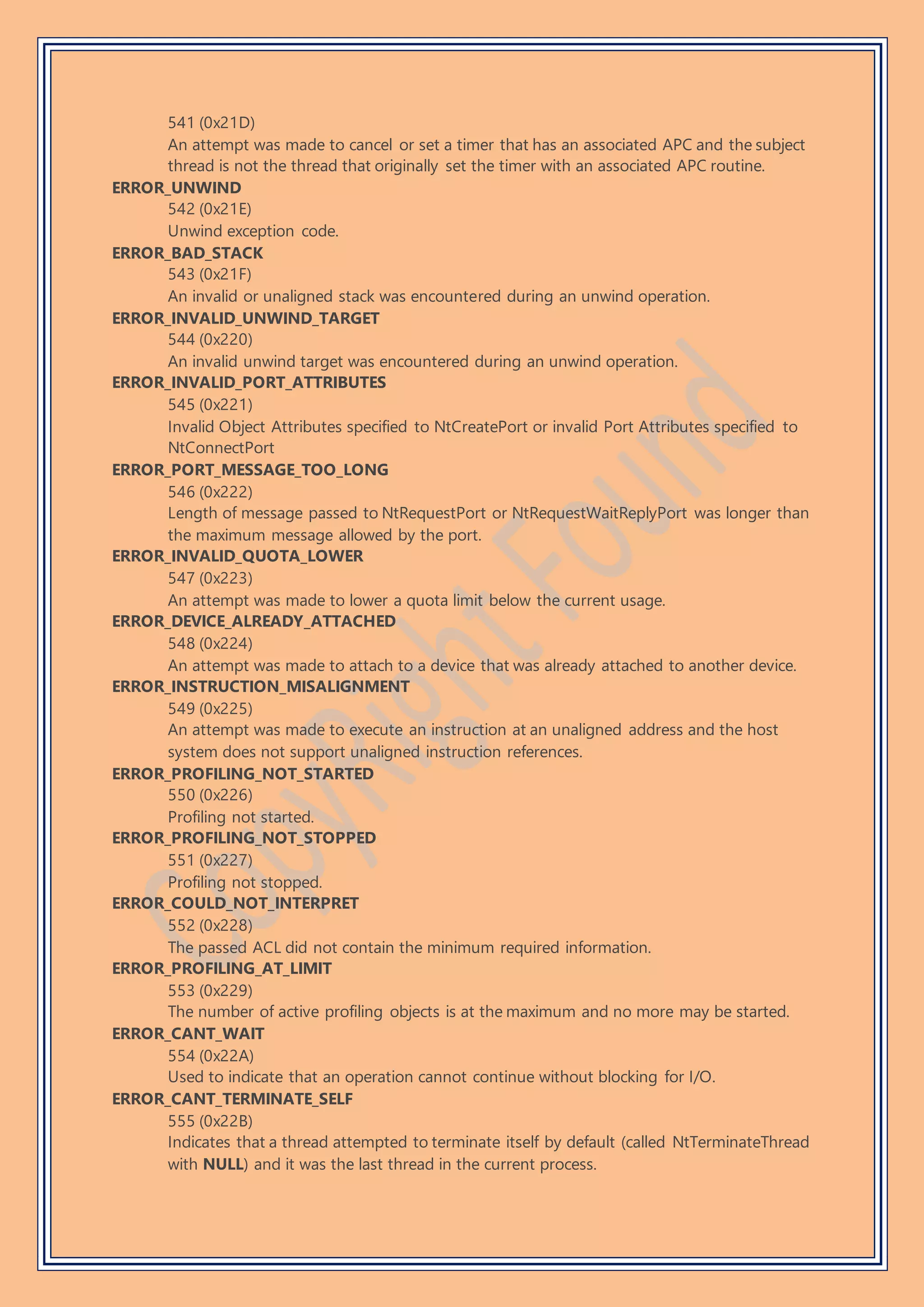 541 (0x21D)
An attempt was made to cancel or set a timer that has an associated APC and the subject
thread is not the thread that originally set the timer with an associated APC routine.
ERROR_UNWIND
542 (0x21E)
Unwind exception code.
ERROR_BAD_STACK
543 (0x21F)
An invalid or unaligned stack was encountered during an unwind operation.
ERROR_INVALID_UNWIND_TARGET
544 (0x220)
An invalid unwind target was encountered during an unwind operation.
ERROR_INVALID_PORT_ATTRIBUTES
545 (0x221)
Invalid Object Attributes specified to NtCreatePort or invalid Port Attributes specified to
NtConnectPort
ERROR_PORT_MESSAGE_TOO_LONG
546 (0x222)
Length of message passed to NtRequestPort or NtRequestWaitReplyPort was longer than
the maximum message allowed by the port.
ERROR_INVALID_QUOTA_LOWER
547 (0x223)
An attempt was made to lower a quota limit below the current usage.
ERROR_DEVICE_ALREADY_ATTACHED
548 (0x224)
An attempt was made to attach to a device that was already attached to another device.
ERROR_INSTRUCTION_MISALIGNMENT
549 (0x225)
An attempt was made to execute an instruction at an unaligned address and the host
system does not support unaligned instruction references.
ERROR_PROFILING_NOT_STARTED
550 (0x226)
Profiling not started.
ERROR_PROFILING_NOT_STOPPED
551 (0x227)
Profiling not stopped.
ERROR_COULD_NOT_INTERPRET
552 (0x228)
The passed ACL did not contain the minimum required information.
ERROR_PROFILING_AT_LIMIT
553 (0x229)
The number of active profiling objects is at the maximum and no more may be started.
ERROR_CANT_WAIT
554 (0x22A)
Used to indicate that an operation cannot continue without blocking for I/O.
ERROR_CANT_TERMINATE_SELF
555 (0x22B)
Indicates that a thread attempted to terminate itself by default (called NtTerminateThread
with NULL) and it was the last thread in the current process.
 