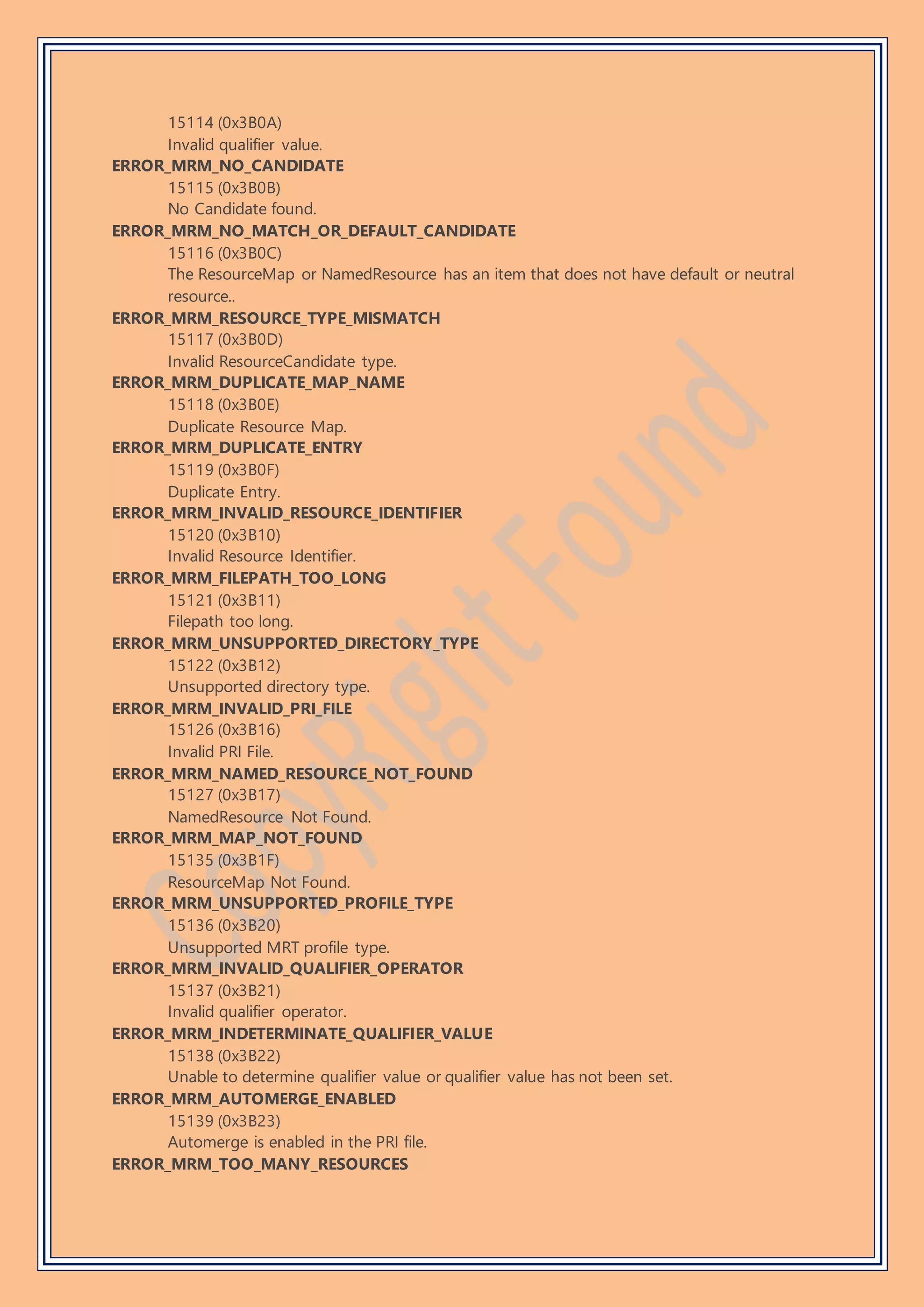 15114 (0x3B0A)
Invalid qualifier value.
ERROR_MRM_NO_CANDIDATE
15115 (0x3B0B)
No Candidate found.
ERROR_MRM_NO_MATCH_OR_DEFAULT_CANDIDATE
15116 (0x3B0C)
The ResourceMap or NamedResource has an item that does not have default or neutral
resource..
ERROR_MRM_RESOURCE_TYPE_MISMATCH
15117 (0x3B0D)
Invalid ResourceCandidate type.
ERROR_MRM_DUPLICATE_MAP_NAME
15118 (0x3B0E)
Duplicate Resource Map.
ERROR_MRM_DUPLICATE_ENTRY
15119 (0x3B0F)
Duplicate Entry.
ERROR_MRM_INVALID_RESOURCE_IDENTIFIER
15120 (0x3B10)
Invalid Resource Identifier.
ERROR_MRM_FILEPATH_TOO_LONG
15121 (0x3B11)
Filepath too long.
ERROR_MRM_UNSUPPORTED_DIRECTORY_TYPE
15122 (0x3B12)
Unsupported directory type.
ERROR_MRM_INVALID_PRI_FILE
15126 (0x3B16)
Invalid PRI File.
ERROR_MRM_NAMED_RESOURCE_NOT_FOUND
15127 (0x3B17)
NamedResource Not Found.
ERROR_MRM_MAP_NOT_FOUND
15135 (0x3B1F)
ResourceMap Not Found.
ERROR_MRM_UNSUPPORTED_PROFILE_TYPE
15136 (0x3B20)
Unsupported MRT profile type.
ERROR_MRM_INVALID_QUALIFIER_OPERATOR
15137 (0x3B21)
Invalid qualifier operator.
ERROR_MRM_INDETERMINATE_QUALIFIER_VALUE
15138 (0x3B22)
Unable to determine qualifier value or qualifier value has not been set.
ERROR_MRM_AUTOMERGE_ENABLED
15139 (0x3B23)
Automerge is enabled in the PRI file.
ERROR_MRM_TOO_MANY_RESOURCES
 