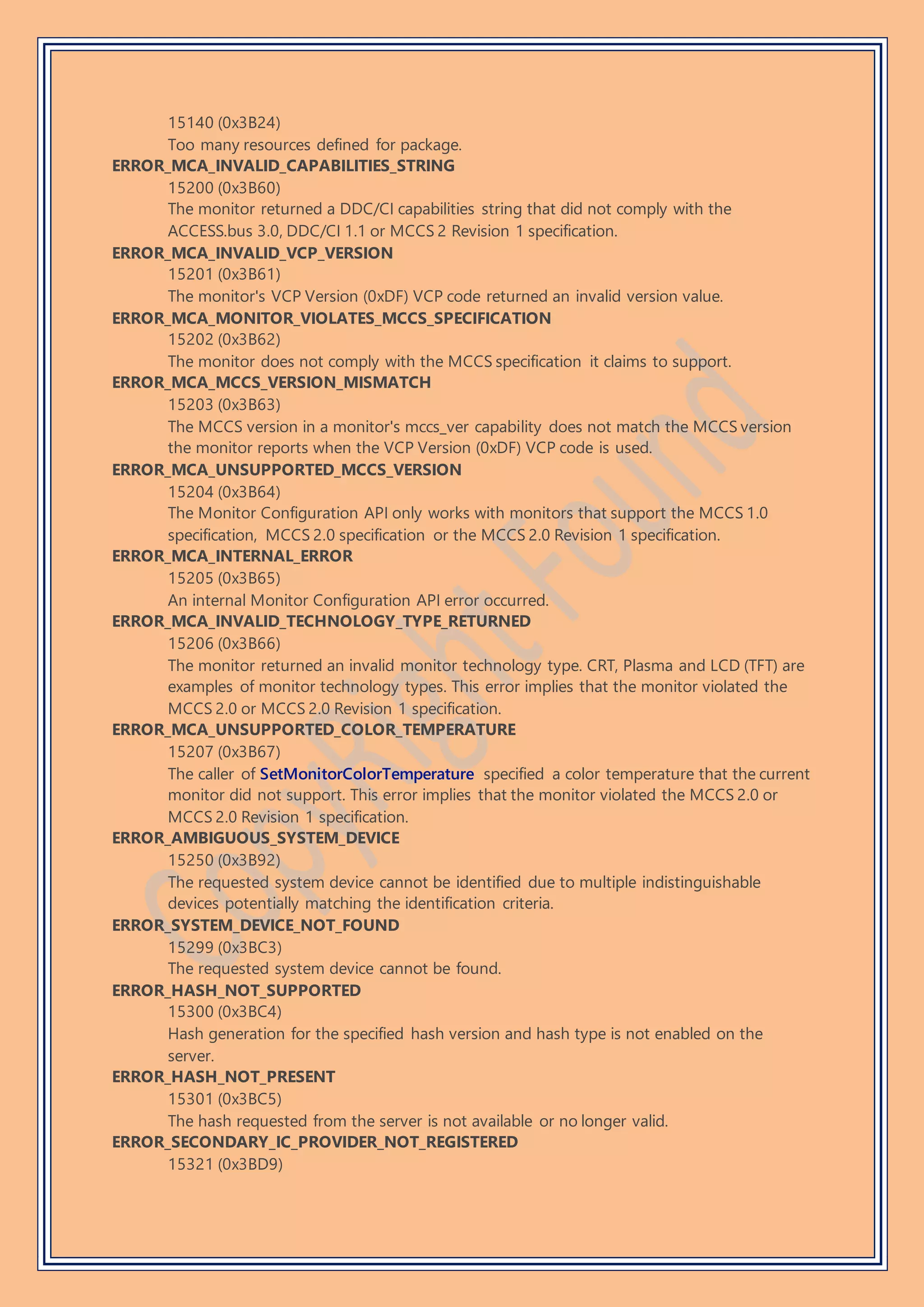 15140 (0x3B24)
Too many resources defined for package.
ERROR_MCA_INVALID_CAPABILITIES_STRING
15200 (0x3B60)
The monitor returned a DDC/CI capabilities string that did not comply with the
ACCESS.bus 3.0, DDC/CI 1.1 or MCCS 2 Revision 1 specification.
ERROR_MCA_INVALID_VCP_VERSION
15201 (0x3B61)
The monitor's VCP Version (0xDF) VCP code returned an invalid version value.
ERROR_MCA_MONITOR_VIOLATES_MCCS_SPECIFICATION
15202 (0x3B62)
The monitor does not comply with the MCCS specification it claims to support.
ERROR_MCA_MCCS_VERSION_MISMATCH
15203 (0x3B63)
The MCCS version in a monitor's mccs_ver capability does not match the MCCS version
the monitor reports when the VCP Version (0xDF) VCP code is used.
ERROR_MCA_UNSUPPORTED_MCCS_VERSION
15204 (0x3B64)
The Monitor Configuration API only works with monitors that support the MCCS 1.0
specification, MCCS 2.0 specification or the MCCS 2.0 Revision 1 specification.
ERROR_MCA_INTERNAL_ERROR
15205 (0x3B65)
An internal Monitor Configuration API error occurred.
ERROR_MCA_INVALID_TECHNOLOGY_TYPE_RETURNED
15206 (0x3B66)
The monitor returned an invalid monitor technology type. CRT, Plasma and LCD (TFT) are
examples of monitor technology types. This error implies that the monitor violated the
MCCS 2.0 or MCCS 2.0 Revision 1 specification.
ERROR_MCA_UNSUPPORTED_COLOR_TEMPERATURE
15207 (0x3B67)
The caller of SetMonitorColorTemperature specified a color temperature that the current
monitor did not support. This error implies that the monitor violated the MCCS 2.0 or
MCCS 2.0 Revision 1 specification.
ERROR_AMBIGUOUS_SYSTEM_DEVICE
15250 (0x3B92)
The requested system device cannot be identified due to multiple indistinguishable
devices potentially matching the identification criteria.
ERROR_SYSTEM_DEVICE_NOT_FOUND
15299 (0x3BC3)
The requested system device cannot be found.
ERROR_HASH_NOT_SUPPORTED
15300 (0x3BC4)
Hash generation for the specified hash version and hash type is not enabled on the
server.
ERROR_HASH_NOT_PRESENT
15301 (0x3BC5)
The hash requested from the server is not available or no longer valid.
ERROR_SECONDARY_IC_PROVIDER_NOT_REGISTERED
15321 (0x3BD9)
 