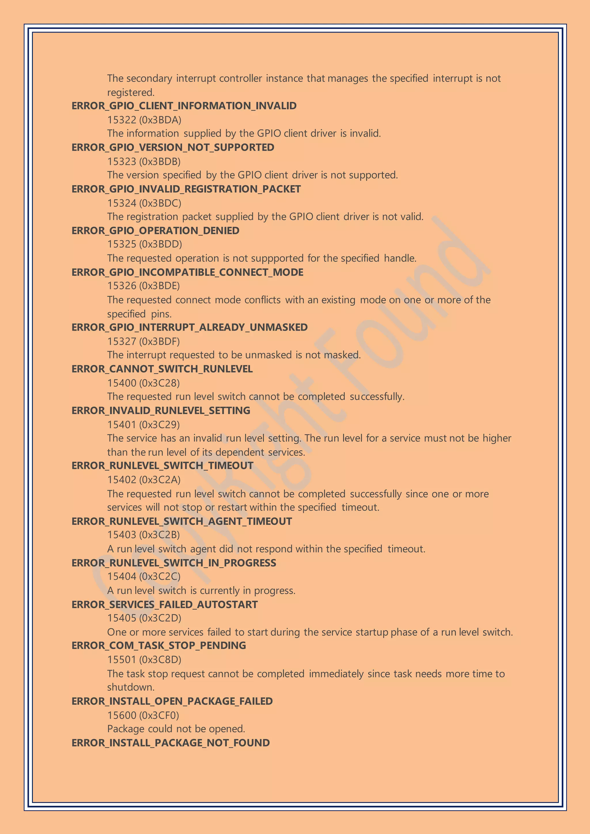 The secondary interrupt controller instance that manages the specified interrupt is not
registered.
ERROR_GPIO_CLIENT_INFORMATION_INVALID
15322 (0x3BDA)
The information supplied by the GPIO client driver is invalid.
ERROR_GPIO_VERSION_NOT_SUPPORTED
15323 (0x3BDB)
The version specified by the GPIO client driver is not supported.
ERROR_GPIO_INVALID_REGISTRATION_PACKET
15324 (0x3BDC)
The registration packet supplied by the GPIO client driver is not valid.
ERROR_GPIO_OPERATION_DENIED
15325 (0x3BDD)
The requested operation is not suppported for the specified handle.
ERROR_GPIO_INCOMPATIBLE_CONNECT_MODE
15326 (0x3BDE)
The requested connect mode conflicts with an existing mode on one or more of the
specified pins.
ERROR_GPIO_INTERRUPT_ALREADY_UNMASKED
15327 (0x3BDF)
The interrupt requested to be unmasked is not masked.
ERROR_CANNOT_SWITCH_RUNLEVEL
15400 (0x3C28)
The requested run level switch cannot be completed successfully.
ERROR_INVALID_RUNLEVEL_SETTING
15401 (0x3C29)
The service has an invalid run level setting. The run level for a service must not be higher
than the run level of its dependent services.
ERROR_RUNLEVEL_SWITCH_TIMEOUT
15402 (0x3C2A)
The requested run level switch cannot be completed successfully since one or more
services will not stop or restart within the specified timeout.
ERROR_RUNLEVEL_SWITCH_AGENT_TIMEOUT
15403 (0x3C2B)
A run level switch agent did not respond within the specified timeout.
ERROR_RUNLEVEL_SWITCH_IN_PROGRESS
15404 (0x3C2C)
A run level switch is currently in progress.
ERROR_SERVICES_FAILED_AUTOSTART
15405 (0x3C2D)
One or more services failed to start during the service startup phase of a run level switch.
ERROR_COM_TASK_STOP_PENDING
15501 (0x3C8D)
The task stop request cannot be completed immediately since task needs more time to
shutdown.
ERROR_INSTALL_OPEN_PACKAGE_FAILED
15600 (0x3CF0)
Package could not be opened.
ERROR_INSTALL_PACKAGE_NOT_FOUND
 