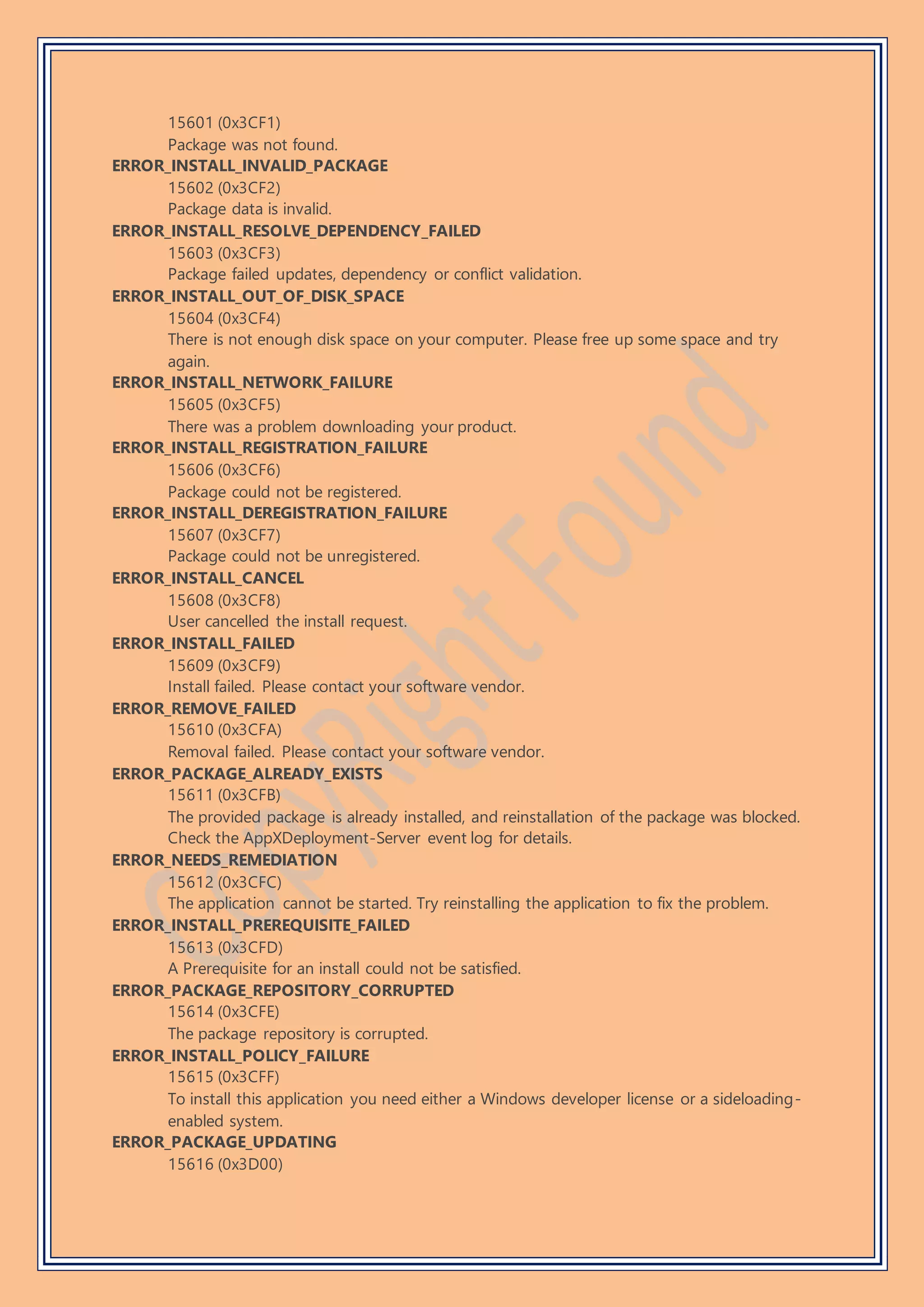 15601 (0x3CF1)
Package was not found.
ERROR_INSTALL_INVALID_PACKAGE
15602 (0x3CF2)
Package data is invalid.
ERROR_INSTALL_RESOLVE_DEPENDENCY_FAILED
15603 (0x3CF3)
Package failed updates, dependency or conflict validation.
ERROR_INSTALL_OUT_OF_DISK_SPACE
15604 (0x3CF4)
There is not enough disk space on your computer. Please free up some space and try
again.
ERROR_INSTALL_NETWORK_FAILURE
15605 (0x3CF5)
There was a problem downloading your product.
ERROR_INSTALL_REGISTRATION_FAILURE
15606 (0x3CF6)
Package could not be registered.
ERROR_INSTALL_DEREGISTRATION_FAILURE
15607 (0x3CF7)
Package could not be unregistered.
ERROR_INSTALL_CANCEL
15608 (0x3CF8)
User cancelled the install request.
ERROR_INSTALL_FAILED
15609 (0x3CF9)
Install failed. Please contact your software vendor.
ERROR_REMOVE_FAILED
15610 (0x3CFA)
Removal failed. Please contact your software vendor.
ERROR_PACKAGE_ALREADY_EXISTS
15611 (0x3CFB)
The provided package is already installed, and reinstallation of the package was blocked.
Check the AppXDeployment-Server event log for details.
ERROR_NEEDS_REMEDIATION
15612 (0x3CFC)
The application cannot be started. Try reinstalling the application to fix the problem.
ERROR_INSTALL_PREREQUISITE_FAILED
15613 (0x3CFD)
A Prerequisite for an install could not be satisfied.
ERROR_PACKAGE_REPOSITORY_CORRUPTED
15614 (0x3CFE)
The package repository is corrupted.
ERROR_INSTALL_POLICY_FAILURE
15615 (0x3CFF)
To install this application you need either a Windows developer license or a sideloading-
enabled system.
ERROR_PACKAGE_UPDATING
15616 (0x3D00)
 