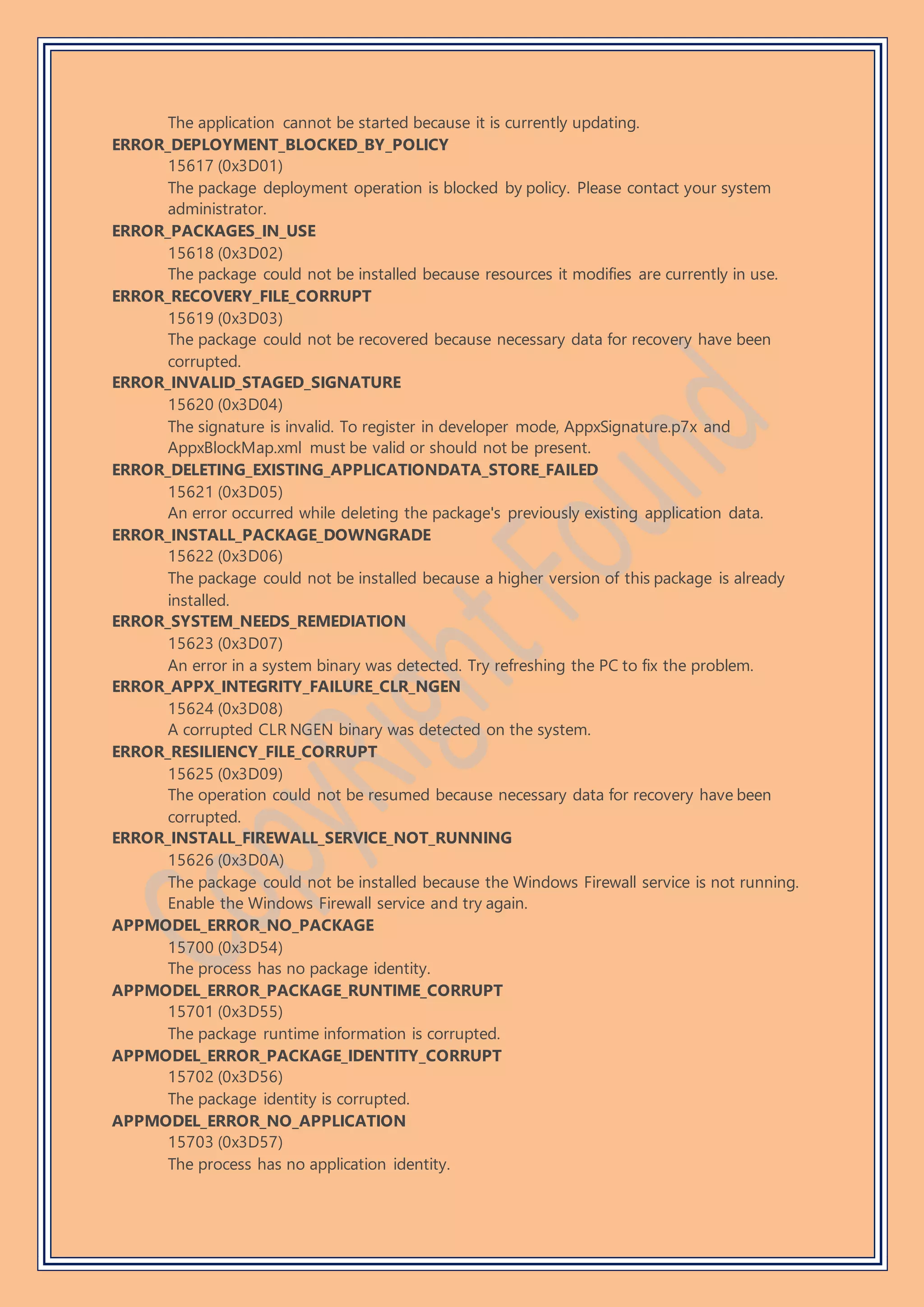 The application cannot be started because it is currently updating.
ERROR_DEPLOYMENT_BLOCKED_BY_POLICY
15617 (0x3D01)
The package deployment operation is blocked by policy. Please contact your system
administrator.
ERROR_PACKAGES_IN_USE
15618 (0x3D02)
The package could not be installed because resources it modifies are currently in use.
ERROR_RECOVERY_FILE_CORRUPT
15619 (0x3D03)
The package could not be recovered because necessary data for recovery have been
corrupted.
ERROR_INVALID_STAGED_SIGNATURE
15620 (0x3D04)
The signature is invalid. To register in developer mode, AppxSignature.p7x and
AppxBlockMap.xml must be valid or should not be present.
ERROR_DELETING_EXISTING_APPLICATIONDATA_STORE_FAILED
15621 (0x3D05)
An error occurred while deleting the package's previously existing application data.
ERROR_INSTALL_PACKAGE_DOWNGRADE
15622 (0x3D06)
The package could not be installed because a higher version of this package is already
installed.
ERROR_SYSTEM_NEEDS_REMEDIATION
15623 (0x3D07)
An error in a system binary was detected. Try refreshing the PC to fix the problem.
ERROR_APPX_INTEGRITY_FAILURE_CLR_NGEN
15624 (0x3D08)
A corrupted CLR NGEN binary was detected on the system.
ERROR_RESILIENCY_FILE_CORRUPT
15625 (0x3D09)
The operation could not be resumed because necessary data for recovery have been
corrupted.
ERROR_INSTALL_FIREWALL_SERVICE_NOT_RUNNING
15626 (0x3D0A)
The package could not be installed because the Windows Firewall service is not running.
Enable the Windows Firewall service and try again.
APPMODEL_ERROR_NO_PACKAGE
15700 (0x3D54)
The process has no package identity.
APPMODEL_ERROR_PACKAGE_RUNTIME_CORRUPT
15701 (0x3D55)
The package runtime information is corrupted.
APPMODEL_ERROR_PACKAGE_IDENTITY_CORRUPT
15702 (0x3D56)
The package identity is corrupted.
APPMODEL_ERROR_NO_APPLICATION
15703 (0x3D57)
The process has no application identity.
 